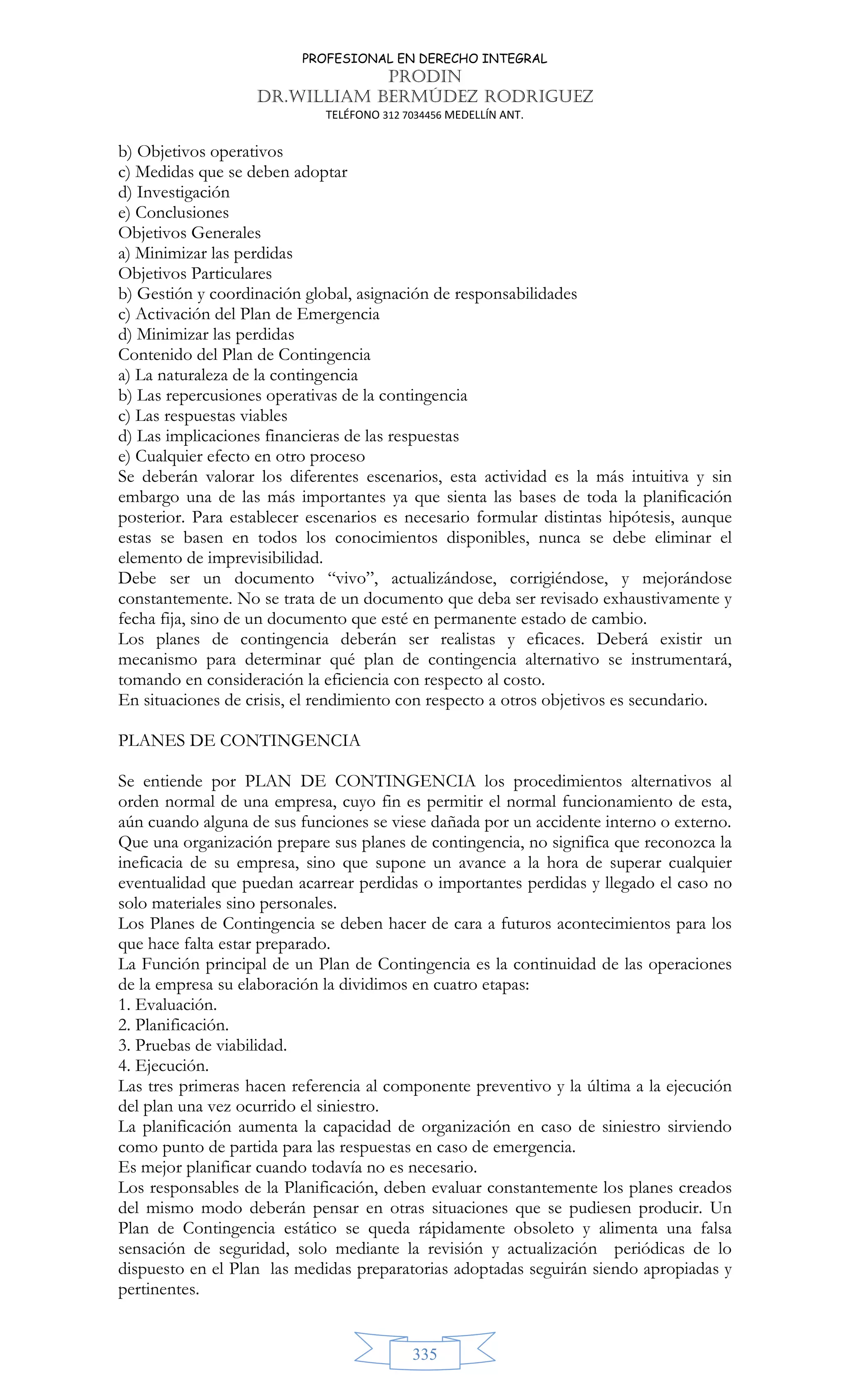 PROFESIONAL EN DERECHO INTEGRAL
PRODIN
DR.WILLIAM BERMÚDEZ RODRIGUEZ
TELÉFONO 312 7034456 MEDELLÍN ANT.
335
b) Objetivos operativos
c) Medidas que se deben adoptar
d) Investigación
e) Conclusiones
Objetivos Generales
a) Minimizar las perdidas
Objetivos Particulares
b) Gestión y coordinación global, asignación de responsabilidades
c) Activación del Plan de Emergencia
d) Minimizar las perdidas
Contenido del Plan de Contingencia
a) La naturaleza de la contingencia
b) Las repercusiones operativas de la contingencia
c) Las respuestas viables
d) Las implicaciones financieras de las respuestas
e) Cualquier efecto en otro proceso
Se deberán valorar los diferentes escenarios, esta actividad es la más intuitiva y sin
embargo una de las más importantes ya que sienta las bases de toda la planificación
posterior. Para establecer escenarios es necesario formular distintas hipótesis, aunque
estas se basen en todos los conocimientos disponibles, nunca se debe eliminar el
elemento de imprevisibilidad.
Debe ser un documento “vivo”, actualizándose, corrigiéndose, y mejorándose
constantemente. No se trata de un documento que deba ser revisado exhaustivamente y
fecha fija, sino de un documento que esté en permanente estado de cambio.
Los planes de contingencia deberán ser realistas y eficaces. Deberá existir un
mecanismo para determinar qué plan de contingencia alternativo se instrumentará,
tomando en consideración la eficiencia con respecto al costo.
En situaciones de crisis, el rendimiento con respecto a otros objetivos es secundario.
PLANES DE CONTINGENCIA
Se entiende por PLAN DE CONTINGENCIA los procedimientos alternativos al
orden normal de una empresa, cuyo fin es permitir el normal funcionamiento de esta,
aún cuando alguna de sus funciones se viese dañada por un accidente interno o externo.
Que una organización prepare sus planes de contingencia, no significa que reconozca la
ineficacia de su empresa, sino que supone un avance a la hora de superar cualquier
eventualidad que puedan acarrear perdidas o importantes perdidas y llegado el caso no
solo materiales sino personales.
Los Planes de Contingencia se deben hacer de cara a futuros acontecimientos para los
que hace falta estar preparado.
La Función principal de un Plan de Contingencia es la continuidad de las operaciones
de la empresa su elaboración la dividimos en cuatro etapas:
1. Evaluación.
2. Planificación.
3. Pruebas de viabilidad.
4. Ejecución.
Las tres primeras hacen referencia al componente preventivo y la última a la ejecución
del plan una vez ocurrido el siniestro.
La planificación aumenta la capacidad de organización en caso de siniestro sirviendo
como punto de partida para las respuestas en caso de emergencia.
Es mejor planificar cuando todavía no es necesario.
Los responsables de la Planificación, deben evaluar constantemente los planes creados
del mismo modo deberán pensar en otras situaciones que se pudiesen producir. Un
Plan de Contingencia estático se queda rápidamente obsoleto y alimenta una falsa
sensación de seguridad, solo mediante la revisión y actualización periódicas de lo
dispuesto en el Plan las medidas preparatorias adoptadas seguirán siendo apropiadas y
pertinentes.
 