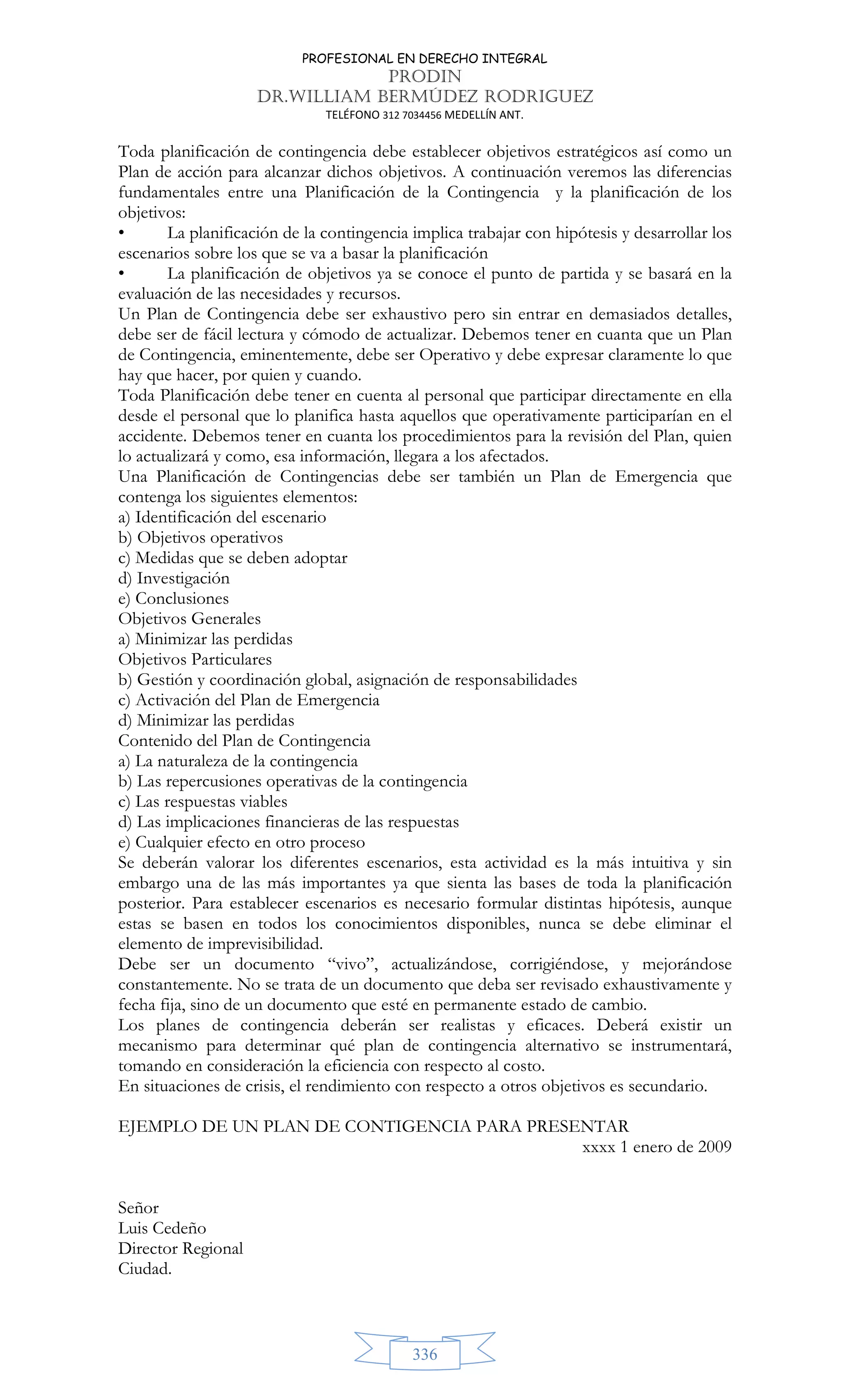 PROFESIONAL EN DERECHO INTEGRAL
PRODIN
DR.WILLIAM BERMÚDEZ RODRIGUEZ
TELÉFONO 312 7034456 MEDELLÍN ANT.
336
Toda planificación de contingencia debe establecer objetivos estratégicos así como un
Plan de acción para alcanzar dichos objetivos. A continuación veremos las diferencias
fundamentales entre una Planificación de la Contingencia y la planificación de los
objetivos:
• La planificación de la contingencia implica trabajar con hipótesis y desarrollar los
escenarios sobre los que se va a basar la planificación
• La planificación de objetivos ya se conoce el punto de partida y se basará en la
evaluación de las necesidades y recursos.
Un Plan de Contingencia debe ser exhaustivo pero sin entrar en demasiados detalles,
debe ser de fácil lectura y cómodo de actualizar. Debemos tener en cuanta que un Plan
de Contingencia, eminentemente, debe ser Operativo y debe expresar claramente lo que
hay que hacer, por quien y cuando.
Toda Planificación debe tener en cuenta al personal que participar directamente en ella
desde el personal que lo planifica hasta aquellos que operativamente participarían en el
accidente. Debemos tener en cuanta los procedimientos para la revisión del Plan, quien
lo actualizará y como, esa información, llegara a los afectados.
Una Planificación de Contingencias debe ser también un Plan de Emergencia que
contenga los siguientes elementos:
a) Identificación del escenario
b) Objetivos operativos
c) Medidas que se deben adoptar
d) Investigación
e) Conclusiones
Objetivos Generales
a) Minimizar las perdidas
Objetivos Particulares
b) Gestión y coordinación global, asignación de responsabilidades
c) Activación del Plan de Emergencia
d) Minimizar las perdidas
Contenido del Plan de Contingencia
a) La naturaleza de la contingencia
b) Las repercusiones operativas de la contingencia
c) Las respuestas viables
d) Las implicaciones financieras de las respuestas
e) Cualquier efecto en otro proceso
Se deberán valorar los diferentes escenarios, esta actividad es la más intuitiva y sin
embargo una de las más importantes ya que sienta las bases de toda la planificación
posterior. Para establecer escenarios es necesario formular distintas hipótesis, aunque
estas se basen en todos los conocimientos disponibles, nunca se debe eliminar el
elemento de imprevisibilidad.
Debe ser un documento “vivo”, actualizándose, corrigiéndose, y mejorándose
constantemente. No se trata de un documento que deba ser revisado exhaustivamente y
fecha fija, sino de un documento que esté en permanente estado de cambio.
Los planes de contingencia deberán ser realistas y eficaces. Deberá existir un
mecanismo para determinar qué plan de contingencia alternativo se instrumentará,
tomando en consideración la eficiencia con respecto al costo.
En situaciones de crisis, el rendimiento con respecto a otros objetivos es secundario.
EJEMPLO DE UN PLAN DE CONTIGENCIA PARA PRESENTAR
xxxx 1 enero de 2009
Señor
Luis Cedeño
Director Regional
Ciudad.
 