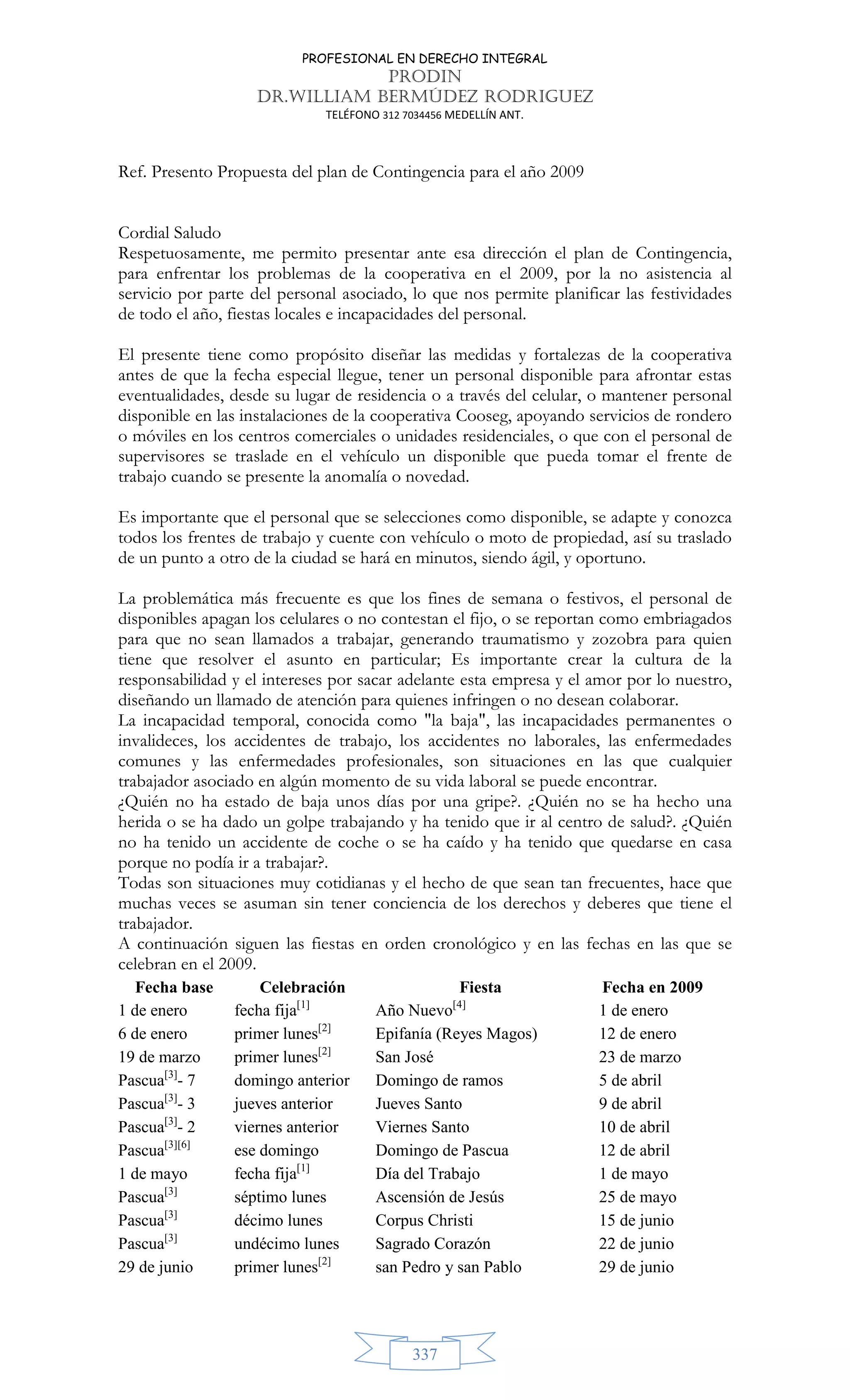 PROFESIONAL EN DERECHO INTEGRAL
PRODIN
DR.WILLIAM BERMÚDEZ RODRIGUEZ
TELÉFONO 312 7034456 MEDELLÍN ANT.
337
Ref. Presento Propuesta del plan de Contingencia para el año 2009
Cordial Saludo
Respetuosamente, me permito presentar ante esa dirección el plan de Contingencia,
para enfrentar los problemas de la cooperativa en el 2009, por la no asistencia al
servicio por parte del personal asociado, lo que nos permite planificar las festividades
de todo el año, fiestas locales e incapacidades del personal.
El presente tiene como propósito diseñar las medidas y fortalezas de la cooperativa
antes de que la fecha especial llegue, tener un personal disponible para afrontar estas
eventualidades, desde su lugar de residencia o a través del celular, o mantener personal
disponible en las instalaciones de la cooperativa Cooseg, apoyando servicios de rondero
o móviles en los centros comerciales o unidades residenciales, o que con el personal de
supervisores se traslade en el vehículo un disponible que pueda tomar el frente de
trabajo cuando se presente la anomalía o novedad.
Es importante que el personal que se selecciones como disponible, se adapte y conozca
todos los frentes de trabajo y cuente con vehículo o moto de propiedad, así su traslado
de un punto a otro de la ciudad se hará en minutos, siendo ágil, y oportuno.
La problemática más frecuente es que los fines de semana o festivos, el personal de
disponibles apagan los celulares o no contestan el fijo, o se reportan como embriagados
para que no sean llamados a trabajar, generando traumatismo y zozobra para quien
tiene que resolver el asunto en particular; Es importante crear la cultura de la
responsabilidad y el intereses por sacar adelante esta empresa y el amor por lo nuestro,
diseñando un llamado de atención para quienes infringen o no desean colaborar.
La incapacidad temporal, conocida como la baja, las incapacidades permanentes o
invalideces, los accidentes de trabajo, los accidentes no laborales, las enfermedades
comunes y las enfermedades profesionales, son situaciones en las que cualquier
trabajador asociado en algún momento de su vida laboral se puede encontrar.
¿Quién no ha estado de baja unos días por una gripe?. ¿Quién no se ha hecho una
herida o se ha dado un golpe trabajando y ha tenido que ir al centro de salud?. ¿Quién
no ha tenido un accidente de coche o se ha caído y ha tenido que quedarse en casa
porque no podía ir a trabajar?.
Todas son situaciones muy cotidianas y el hecho de que sean tan frecuentes, hace que
muchas veces se asuman sin tener conciencia de los derechos y deberes que tiene el
trabajador.
A continuación siguen las fiestas en orden cronológico y en las fechas en las que se
celebran en el 2009.
Fecha base Celebración Fiesta Fecha en 2009
1 de enero fecha fija[1]
Año Nuevo[4]
1 de enero
6 de enero primer lunes[2]
Epifanía (Reyes Magos) 12 de enero
19 de marzo primer lunes[2]
San José 23 de marzo
Pascua[3]
- 7 domingo anterior Domingo de ramos 5 de abril
Pascua[3]
- 3 jueves anterior Jueves Santo 9 de abril
Pascua[3]
- 2 viernes anterior Viernes Santo 10 de abril
Pascua[3][6]
ese domingo Domingo de Pascua 12 de abril
1 de mayo fecha fija[1]
Día del Trabajo 1 de mayo
Pascua[3]
séptimo lunes Ascensión de Jesús 25 de mayo
Pascua[3]
décimo lunes Corpus Christi 15 de junio
Pascua[3]
undécimo lunes Sagrado Corazón 22 de junio
29 de junio primer lunes[2]
san Pedro y san Pablo 29 de junio
 
