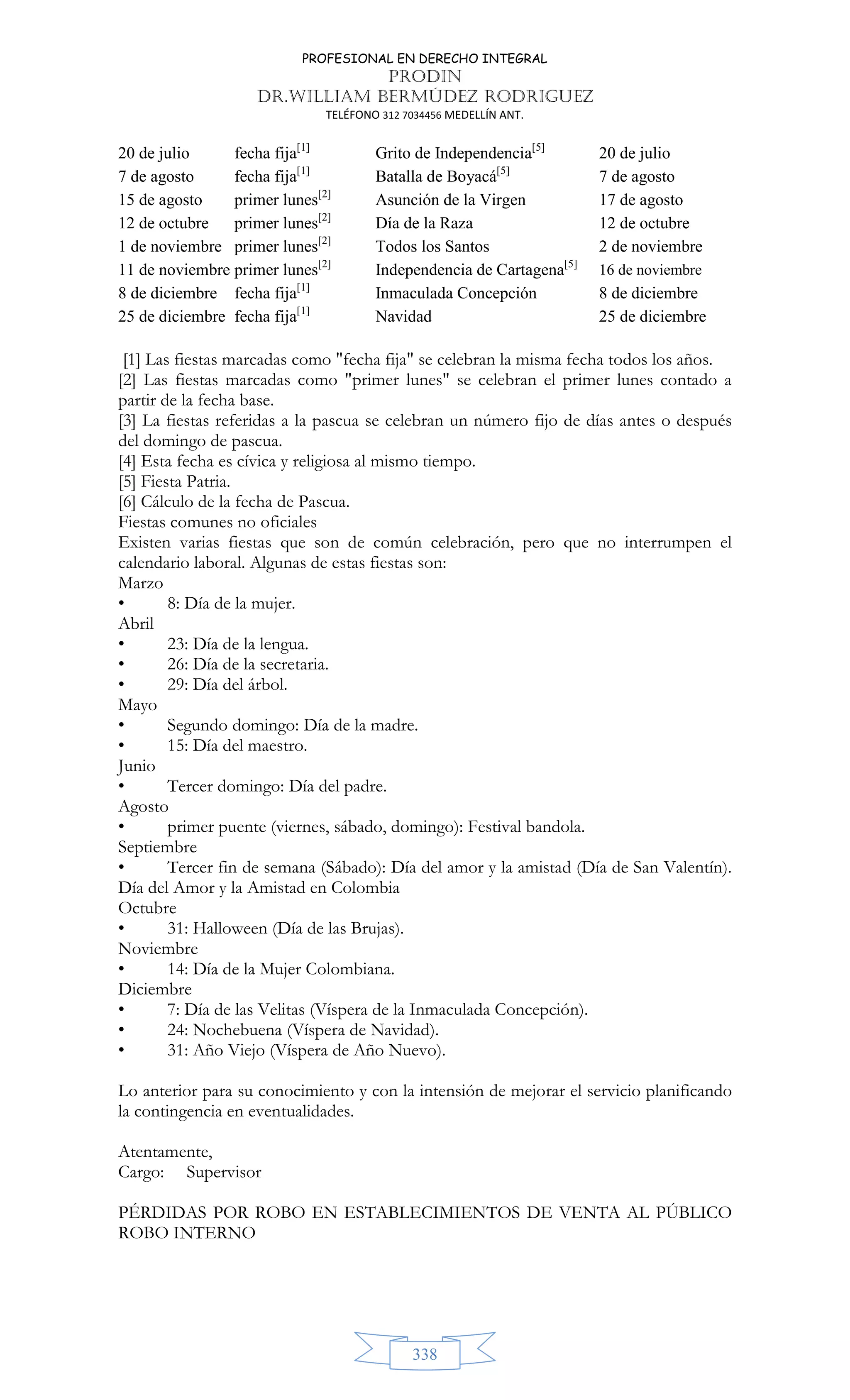 PROFESIONAL EN DERECHO INTEGRAL
PRODIN
DR.WILLIAM BERMÚDEZ RODRIGUEZ
TELÉFONO 312 7034456 MEDELLÍN ANT.
338
20 de julio fecha fija[1]
Grito de Independencia[5]
20 de julio
7 de agosto fecha fija[1]
Batalla de Boyacá[5]
7 de agosto
15 de agosto primer lunes[2]
Asunción de la Virgen 17 de agosto
12 de octubre primer lunes[2]
Día de la Raza 12 de octubre
1 de noviembre primer lunes[2]
Todos los Santos 2 de noviembre
11 de noviembre primer lunes[2]
Independencia de Cartagena[5]
16 de noviembre
8 de diciembre fecha fija[1]
Inmaculada Concepción 8 de diciembre
25 de diciembre fecha fija[1]
Navidad 25 de diciembre
[1] Las fiestas marcadas como fecha fija se celebran la misma fecha todos los años.
[2] Las fiestas marcadas como primer lunes se celebran el primer lunes contado a
partir de la fecha base.
[3] La fiestas referidas a la pascua se celebran un número fijo de días antes o después
del domingo de pascua.
[4] Esta fecha es cívica y religiosa al mismo tiempo.
[5] Fiesta Patria.
[6] Cálculo de la fecha de Pascua.
Fiestas comunes no oficiales
Existen varias fiestas que son de común celebración, pero que no interrumpen el
calendario laboral. Algunas de estas fiestas son:
Marzo
• 8: Día de la mujer.
Abril
• 23: Día de la lengua.
• 26: Día de la secretaria.
• 29: Día del árbol.
Mayo
• Segundo domingo: Día de la madre.
• 15: Día del maestro.
Junio
• Tercer domingo: Día del padre.
Agosto
• primer puente (viernes, sábado, domingo): Festival bandola.
Septiembre
• Tercer fin de semana (Sábado): Día del amor y la amistad (Día de San Valentín).
Día del Amor y la Amistad en Colombia
Octubre
• 31: Halloween (Día de las Brujas).
Noviembre
• 14: Día de la Mujer Colombiana.
Diciembre
• 7: Día de las Velitas (Víspera de la Inmaculada Concepción).
• 24: Nochebuena (Víspera de Navidad).
• 31: Año Viejo (Víspera de Año Nuevo).
Lo anterior para su conocimiento y con la intensión de mejorar el servicio planificando
la contingencia en eventualidades.
Atentamente,
Cargo: Supervisor
PÉRDIDAS POR ROBO EN ESTABLECIMIENTOS DE VENTA AL PÚBLICO
ROBO INTERNO
 