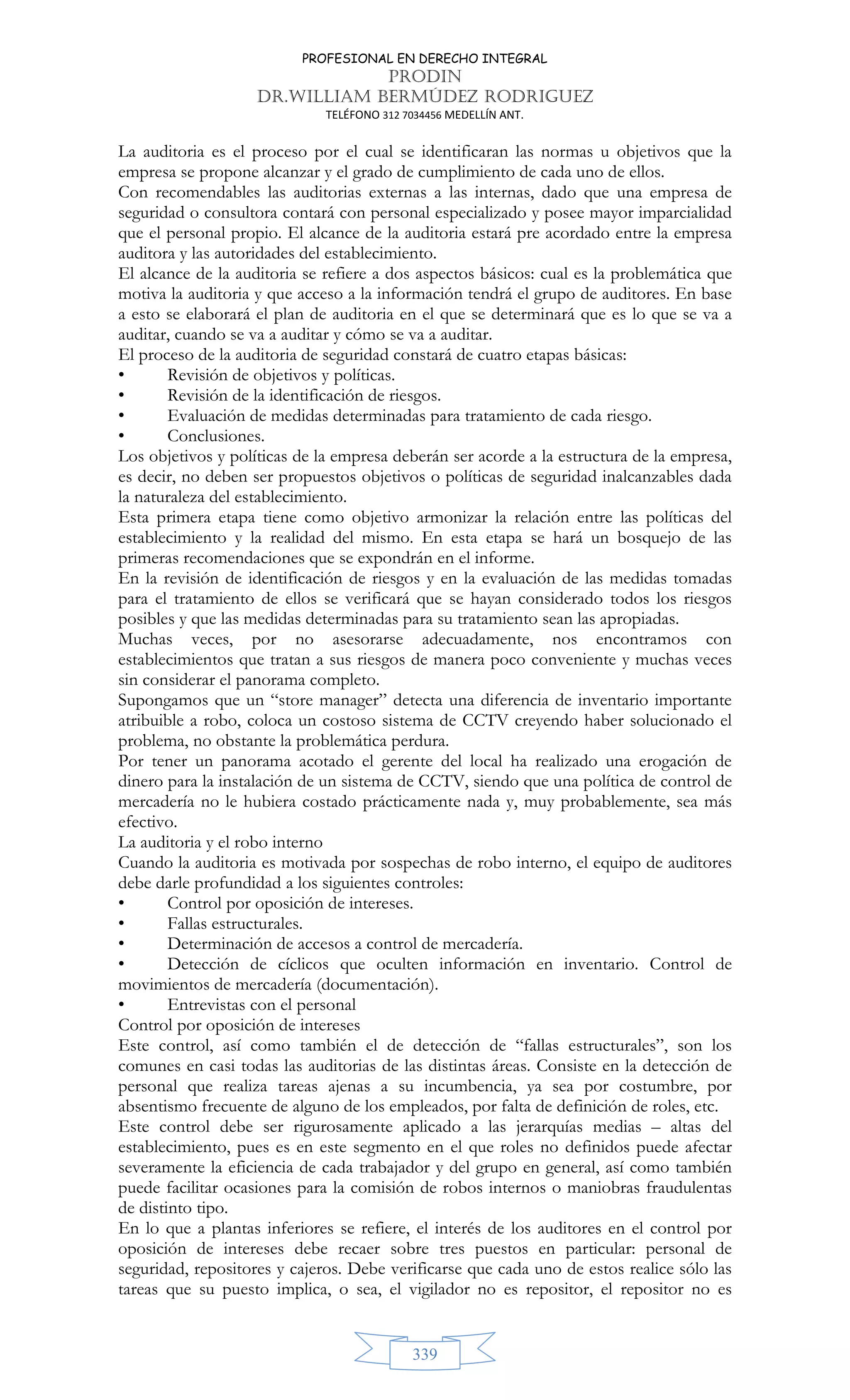 PROFESIONAL EN DERECHO INTEGRAL
PRODIN
DR.WILLIAM BERMÚDEZ RODRIGUEZ
TELÉFONO 312 7034456 MEDELLÍN ANT.
339
La auditoria es el proceso por el cual se identificaran las normas u objetivos que la
empresa se propone alcanzar y el grado de cumplimiento de cada uno de ellos.
Con recomendables las auditorias externas a las internas, dado que una empresa de
seguridad o consultora contará con personal especializado y posee mayor imparcialidad
que el personal propio. El alcance de la auditoria estará pre acordado entre la empresa
auditora y las autoridades del establecimiento.
El alcance de la auditoria se refiere a dos aspectos básicos: cual es la problemática que
motiva la auditoria y que acceso a la información tendrá el grupo de auditores. En base
a esto se elaborará el plan de auditoria en el que se determinará que es lo que se va a
auditar, cuando se va a auditar y cómo se va a auditar.
El proceso de la auditoria de seguridad constará de cuatro etapas básicas:
• Revisión de objetivos y políticas.
• Revisión de la identificación de riesgos.
• Evaluación de medidas determinadas para tratamiento de cada riesgo.
• Conclusiones.
Los objetivos y políticas de la empresa deberán ser acorde a la estructura de la empresa,
es decir, no deben ser propuestos objetivos o políticas de seguridad inalcanzables dada
la naturaleza del establecimiento.
Esta primera etapa tiene como objetivo armonizar la relación entre las políticas del
establecimiento y la realidad del mismo. En esta etapa se hará un bosquejo de las
primeras recomendaciones que se expondrán en el informe.
En la revisión de identificación de riesgos y en la evaluación de las medidas tomadas
para el tratamiento de ellos se verificará que se hayan considerado todos los riesgos
posibles y que las medidas determinadas para su tratamiento sean las apropiadas.
Muchas veces, por no asesorarse adecuadamente, nos encontramos con
establecimientos que tratan a sus riesgos de manera poco conveniente y muchas veces
sin considerar el panorama completo.
Supongamos que un “store manager” detecta una diferencia de inventario importante
atribuible a robo, coloca un costoso sistema de CCTV creyendo haber solucionado el
problema, no obstante la problemática perdura.
Por tener un panorama acotado el gerente del local ha realizado una erogación de
dinero para la instalación de un sistema de CCTV, siendo que una política de control de
mercadería no le hubiera costado prácticamente nada y, muy probablemente, sea más
efectivo.
La auditoria y el robo interno
Cuando la auditoria es motivada por sospechas de robo interno, el equipo de auditores
debe darle profundidad a los siguientes controles:
• Control por oposición de intereses.
• Fallas estructurales.
• Determinación de accesos a control de mercadería.
• Detección de cíclicos que oculten información en inventario. Control de
movimientos de mercadería (documentación).
• Entrevistas con el personal
Control por oposición de intereses
Este control, así como también el de detección de “fallas estructurales”, son los
comunes en casi todas las auditorias de las distintas áreas. Consiste en la detección de
personal que realiza tareas ajenas a su incumbencia, ya sea por costumbre, por
absentismo frecuente de alguno de los empleados, por falta de definición de roles, etc.
Este control debe ser rigurosamente aplicado a las jerarquías medias – altas del
establecimiento, pues es en este segmento en el que roles no definidos puede afectar
severamente la eficiencia de cada trabajador y del grupo en general, así como también
puede facilitar ocasiones para la comisión de robos internos o maniobras fraudulentas
de distinto tipo.
En lo que a plantas inferiores se refiere, el interés de los auditores en el control por
oposición de intereses debe recaer sobre tres puestos en particular: personal de
seguridad, repositores y cajeros. Debe verificarse que cada uno de estos realice sólo las
tareas que su puesto implica, o sea, el vigilador no es repositor, el repositor no es
 