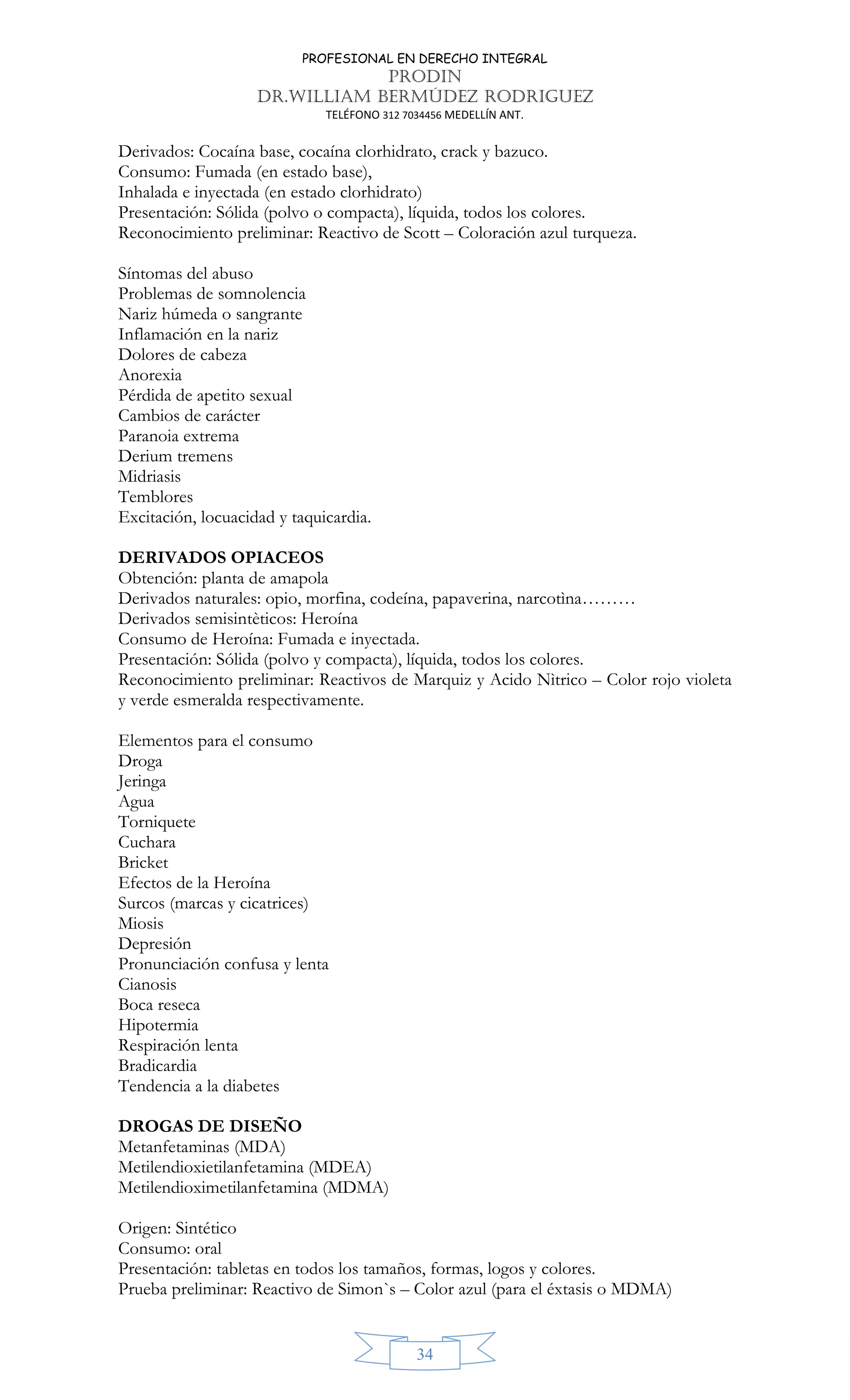 PROFESIONAL EN DERECHO INTEGRAL
PRODIN
DR.WILLIAM BERMÚDEZ RODRIGUEZ
TELÉFONO 312 7034456 MEDELLÍN ANT.
34
Derivados: Cocaína base, cocaína clorhidrato, crack y bazuco.
Consumo: Fumada (en estado base),
Inhalada e inyectada (en estado clorhidrato)
Presentación: Sólida (polvo o compacta), líquida, todos los colores.
Reconocimiento preliminar: Reactivo de Scott – Coloración azul turqueza.
Síntomas del abuso
Problemas de somnolencia
Nariz húmeda o sangrante
Inflamación en la nariz
Dolores de cabeza
Anorexia
Pérdida de apetito sexual
Cambios de carácter
Paranoia extrema
Derium tremens
Midriasis
Temblores
Excitación, locuacidad y taquicardia.
DERIVADOS OPIACEOS
Obtención: planta de amapola
Derivados naturales: opio, morfina, codeína, papaverina, narcotìna………
Derivados semisintèticos: Heroína
Consumo de Heroína: Fumada e inyectada.
Presentación: Sólida (polvo y compacta), líquida, todos los colores.
Reconocimiento preliminar: Reactivos de Marquiz y Acido Nìtrico – Color rojo violeta
y verde esmeralda respectivamente.
Elementos para el consumo
Droga
Jeringa
Agua
Torniquete
Cuchara
Bricket
Efectos de la Heroína
Surcos (marcas y cicatrices)
Miosis
Depresión
Pronunciación confusa y lenta
Cianosis
Boca reseca
Hipotermia
Respiración lenta
Bradicardia
Tendencia a la diabetes
DROGAS DE DISEÑO
Metanfetaminas (MDA)
Metilendioxietilanfetamina (MDEA)
Metilendioximetilanfetamina (MDMA)
Origen: Sintético
Consumo: oral
Presentación: tabletas en todos los tamaños, formas, logos y colores.
Prueba preliminar: Reactivo de Simon`s – Color azul (para el éxtasis o MDMA)
 
