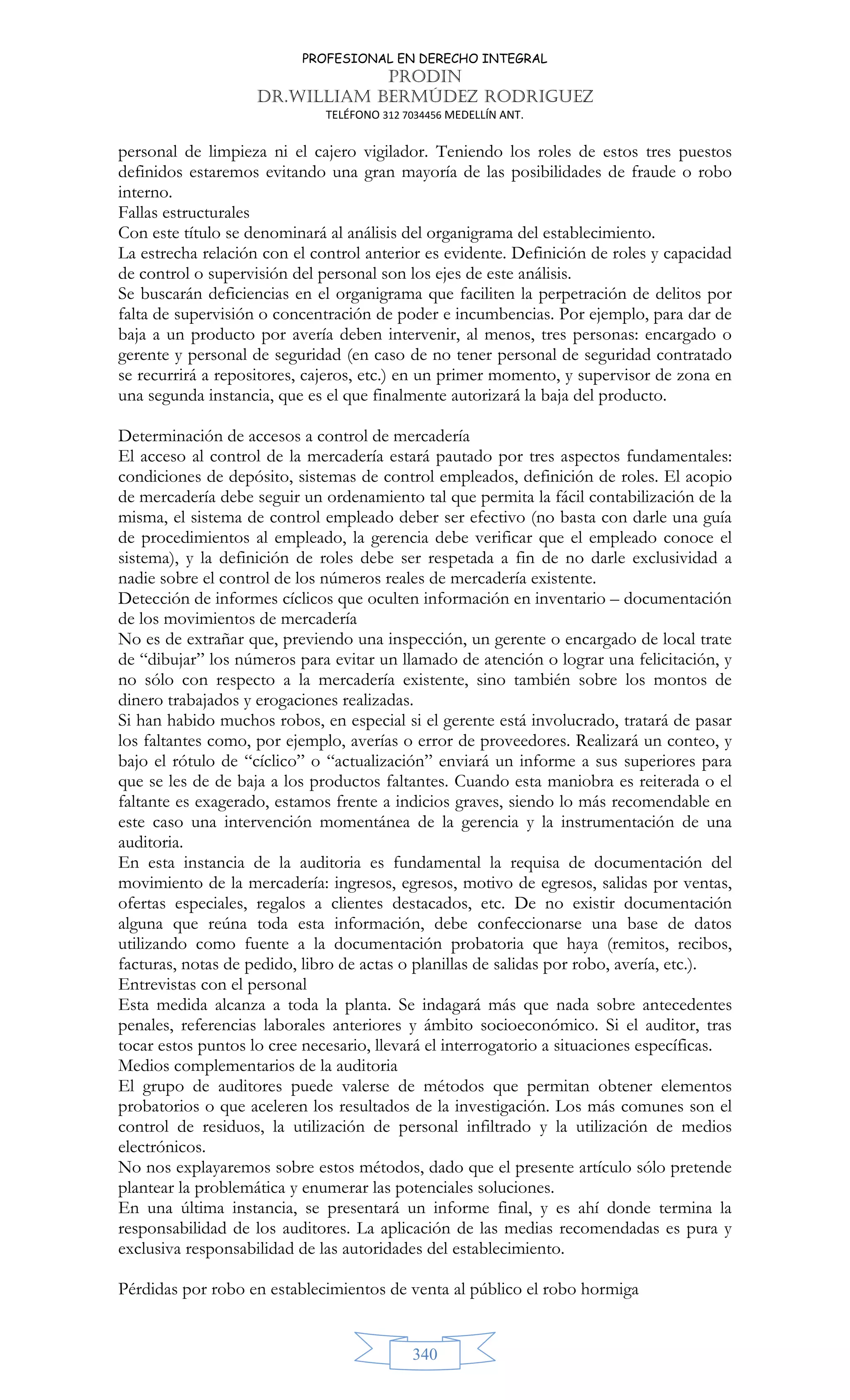 PROFESIONAL EN DERECHO INTEGRAL
PRODIN
DR.WILLIAM BERMÚDEZ RODRIGUEZ
TELÉFONO 312 7034456 MEDELLÍN ANT.
340
personal de limpieza ni el cajero vigilador. Teniendo los roles de estos tres puestos
definidos estaremos evitando una gran mayoría de las posibilidades de fraude o robo
interno.
Fallas estructurales
Con este título se denominará al análisis del organigrama del establecimiento.
La estrecha relación con el control anterior es evidente. Definición de roles y capacidad
de control o supervisión del personal son los ejes de este análisis.
Se buscarán deficiencias en el organigrama que faciliten la perpetración de delitos por
falta de supervisión o concentración de poder e incumbencias. Por ejemplo, para dar de
baja a un producto por avería deben intervenir, al menos, tres personas: encargado o
gerente y personal de seguridad (en caso de no tener personal de seguridad contratado
se recurrirá a repositores, cajeros, etc.) en un primer momento, y supervisor de zona en
una segunda instancia, que es el que finalmente autorizará la baja del producto.
Determinación de accesos a control de mercadería
El acceso al control de la mercadería estará pautado por tres aspectos fundamentales:
condiciones de depósito, sistemas de control empleados, definición de roles. El acopio
de mercadería debe seguir un ordenamiento tal que permita la fácil contabilización de la
misma, el sistema de control empleado deber ser efectivo (no basta con darle una guía
de procedimientos al empleado, la gerencia debe verificar que el empleado conoce el
sistema), y la definición de roles debe ser respetada a fin de no darle exclusividad a
nadie sobre el control de los números reales de mercadería existente.
Detección de informes cíclicos que oculten información en inventario – documentación
de los movimientos de mercadería
No es de extrañar que, previendo una inspección, un gerente o encargado de local trate
de “dibujar” los números para evitar un llamado de atención o lograr una felicitación, y
no sólo con respecto a la mercadería existente, sino también sobre los montos de
dinero trabajados y erogaciones realizadas.
Si han habido muchos robos, en especial si el gerente está involucrado, tratará de pasar
los faltantes como, por ejemplo, averías o error de proveedores. Realizará un conteo, y
bajo el rótulo de “cíclico” o “actualización” enviará un informe a sus superiores para
que se les de de baja a los productos faltantes. Cuando esta maniobra es reiterada o el
faltante es exagerado, estamos frente a indicios graves, siendo lo más recomendable en
este caso una intervención momentánea de la gerencia y la instrumentación de una
auditoria.
En esta instancia de la auditoria es fundamental la requisa de documentación del
movimiento de la mercadería: ingresos, egresos, motivo de egresos, salidas por ventas,
ofertas especiales, regalos a clientes destacados, etc. De no existir documentación
alguna que reúna toda esta información, debe confeccionarse una base de datos
utilizando como fuente a la documentación probatoria que haya (remitos, recibos,
facturas, notas de pedido, libro de actas o planillas de salidas por robo, avería, etc.).
Entrevistas con el personal
Esta medida alcanza a toda la planta. Se indagará más que nada sobre antecedentes
penales, referencias laborales anteriores y ámbito socioeconómico. Si el auditor, tras
tocar estos puntos lo cree necesario, llevará el interrogatorio a situaciones específicas.
Medios complementarios de la auditoria
El grupo de auditores puede valerse de métodos que permitan obtener elementos
probatorios o que aceleren los resultados de la investigación. Los más comunes son el
control de residuos, la utilización de personal infiltrado y la utilización de medios
electrónicos.
No nos explayaremos sobre estos métodos, dado que el presente artículo sólo pretende
plantear la problemática y enumerar las potenciales soluciones.
En una última instancia, se presentará un informe final, y es ahí donde termina la
responsabilidad de los auditores. La aplicación de las medias recomendadas es pura y
exclusiva responsabilidad de las autoridades del establecimiento.
Pérdidas por robo en establecimientos de venta al público el robo hormiga
 