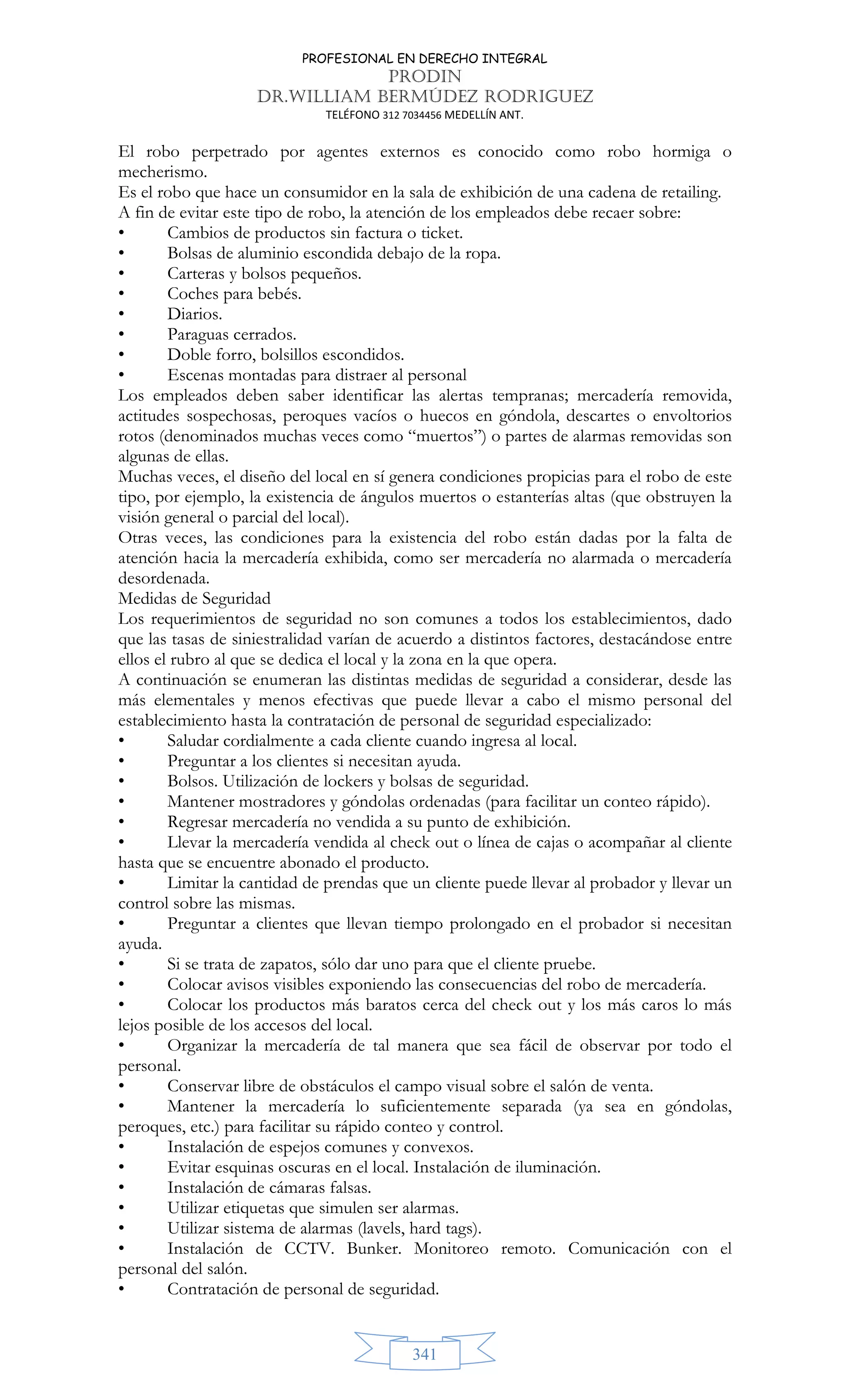 PROFESIONAL EN DERECHO INTEGRAL
PRODIN
DR.WILLIAM BERMÚDEZ RODRIGUEZ
TELÉFONO 312 7034456 MEDELLÍN ANT.
341
El robo perpetrado por agentes externos es conocido como robo hormiga o
mecherismo.
Es el robo que hace un consumidor en la sala de exhibición de una cadena de retailing.
A fin de evitar este tipo de robo, la atención de los empleados debe recaer sobre:
• Cambios de productos sin factura o ticket.
• Bolsas de aluminio escondida debajo de la ropa.
• Carteras y bolsos pequeños.
• Coches para bebés.
• Diarios.
• Paraguas cerrados.
• Doble forro, bolsillos escondidos.
• Escenas montadas para distraer al personal
Los empleados deben saber identificar las alertas tempranas; mercadería removida,
actitudes sospechosas, peroques vacíos o huecos en góndola, descartes o envoltorios
rotos (denominados muchas veces como “muertos”) o partes de alarmas removidas son
algunas de ellas.
Muchas veces, el diseño del local en sí genera condiciones propicias para el robo de este
tipo, por ejemplo, la existencia de ángulos muertos o estanterías altas (que obstruyen la
visión general o parcial del local).
Otras veces, las condiciones para la existencia del robo están dadas por la falta de
atención hacia la mercadería exhibida, como ser mercadería no alarmada o mercadería
desordenada.
Medidas de Seguridad
Los requerimientos de seguridad no son comunes a todos los establecimientos, dado
que las tasas de siniestralidad varían de acuerdo a distintos factores, destacándose entre
ellos el rubro al que se dedica el local y la zona en la que opera.
A continuación se enumeran las distintas medidas de seguridad a considerar, desde las
más elementales y menos efectivas que puede llevar a cabo el mismo personal del
establecimiento hasta la contratación de personal de seguridad especializado:
• Saludar cordialmente a cada cliente cuando ingresa al local.
• Preguntar a los clientes si necesitan ayuda.
• Bolsos. Utilización de lockers y bolsas de seguridad.
• Mantener mostradores y góndolas ordenadas (para facilitar un conteo rápido).
• Regresar mercadería no vendida a su punto de exhibición.
• Llevar la mercadería vendida al check out o línea de cajas o acompañar al cliente
hasta que se encuentre abonado el producto.
• Limitar la cantidad de prendas que un cliente puede llevar al probador y llevar un
control sobre las mismas.
• Preguntar a clientes que llevan tiempo prolongado en el probador si necesitan
ayuda.
• Si se trata de zapatos, sólo dar uno para que el cliente pruebe.
• Colocar avisos visibles exponiendo las consecuencias del robo de mercadería.
• Colocar los productos más baratos cerca del check out y los más caros lo más
lejos posible de los accesos del local.
• Organizar la mercadería de tal manera que sea fácil de observar por todo el
personal.
• Conservar libre de obstáculos el campo visual sobre el salón de venta.
• Mantener la mercadería lo suficientemente separada (ya sea en góndolas,
peroques, etc.) para facilitar su rápido conteo y control.
• Instalación de espejos comunes y convexos.
• Evitar esquinas oscuras en el local. Instalación de iluminación.
• Instalación de cámaras falsas.
• Utilizar etiquetas que simulen ser alarmas.
• Utilizar sistema de alarmas (lavels, hard tags).
• Instalación de CCTV. Bunker. Monitoreo remoto. Comunicación con el
personal del salón.
• Contratación de personal de seguridad.
 