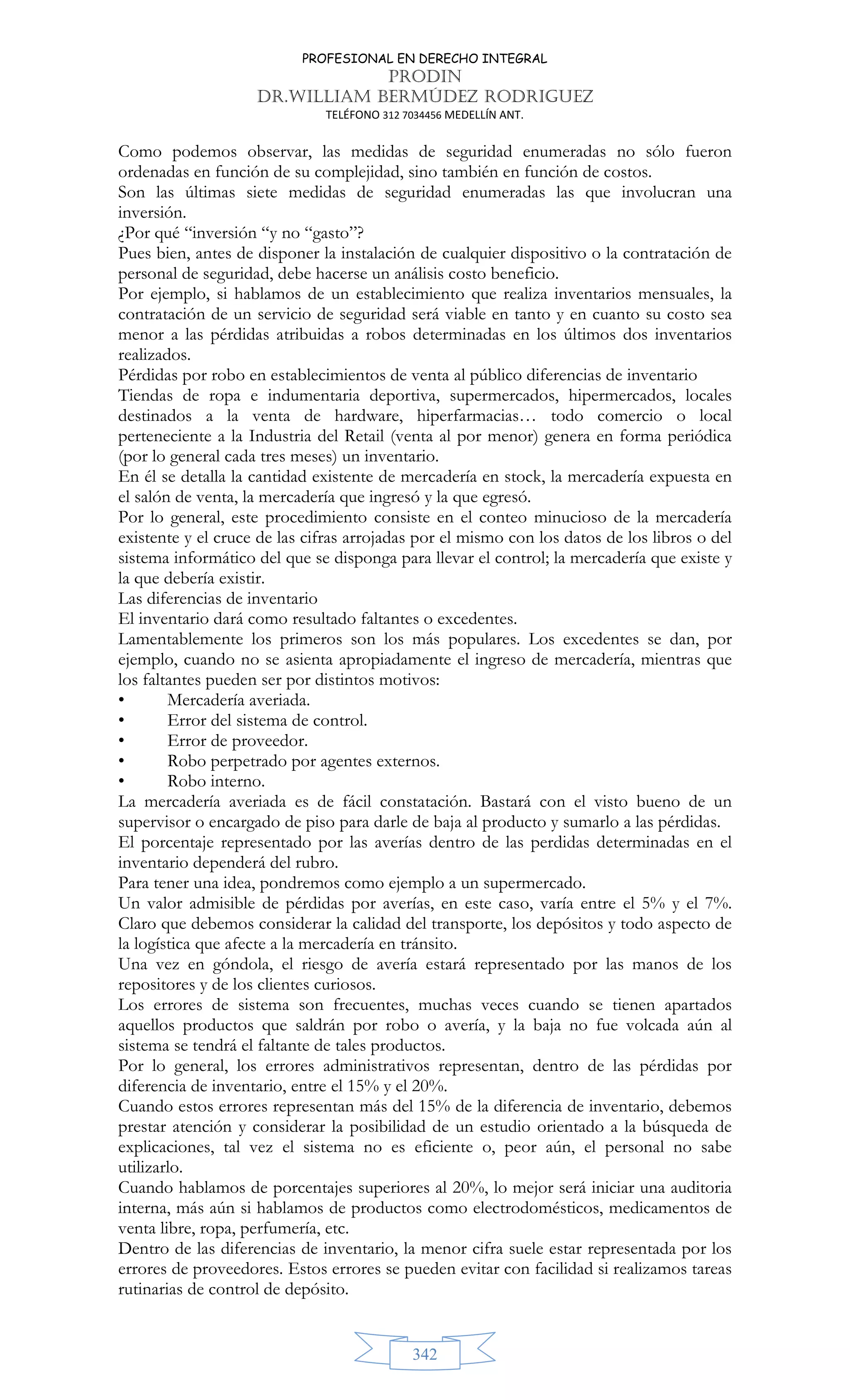 PROFESIONAL EN DERECHO INTEGRAL
PRODIN
DR.WILLIAM BERMÚDEZ RODRIGUEZ
TELÉFONO 312 7034456 MEDELLÍN ANT.
342
Como podemos observar, las medidas de seguridad enumeradas no sólo fueron
ordenadas en función de su complejidad, sino también en función de costos.
Son las últimas siete medidas de seguridad enumeradas las que involucran una
inversión.
¿Por qué “inversión “y no “gasto”?
Pues bien, antes de disponer la instalación de cualquier dispositivo o la contratación de
personal de seguridad, debe hacerse un análisis costo beneficio.
Por ejemplo, si hablamos de un establecimiento que realiza inventarios mensuales, la
contratación de un servicio de seguridad será viable en tanto y en cuanto su costo sea
menor a las pérdidas atribuidas a robos determinadas en los últimos dos inventarios
realizados.
Pérdidas por robo en establecimientos de venta al público diferencias de inventario
Tiendas de ropa e indumentaria deportiva, supermercados, hipermercados, locales
destinados a la venta de hardware, hiperfarmacias… todo comercio o local
perteneciente a la Industria del Retail (venta al por menor) genera en forma periódica
(por lo general cada tres meses) un inventario.
En él se detalla la cantidad existente de mercadería en stock, la mercadería expuesta en
el salón de venta, la mercadería que ingresó y la que egresó.
Por lo general, este procedimiento consiste en el conteo minucioso de la mercadería
existente y el cruce de las cifras arrojadas por el mismo con los datos de los libros o del
sistema informático del que se disponga para llevar el control; la mercadería que existe y
la que debería existir.
Las diferencias de inventario
El inventario dará como resultado faltantes o excedentes.
Lamentablemente los primeros son los más populares. Los excedentes se dan, por
ejemplo, cuando no se asienta apropiadamente el ingreso de mercadería, mientras que
los faltantes pueden ser por distintos motivos:
• Mercadería averiada.
• Error del sistema de control.
• Error de proveedor.
• Robo perpetrado por agentes externos.
• Robo interno.
La mercadería averiada es de fácil constatación. Bastará con el visto bueno de un
supervisor o encargado de piso para darle de baja al producto y sumarlo a las pérdidas.
El porcentaje representado por las averías dentro de las perdidas determinadas en el
inventario dependerá del rubro.
Para tener una idea, pondremos como ejemplo a un supermercado.
Un valor admisible de pérdidas por averías, en este caso, varía entre el 5% y el 7%.
Claro que debemos considerar la calidad del transporte, los depósitos y todo aspecto de
la logística que afecte a la mercadería en tránsito.
Una vez en góndola, el riesgo de avería estará representado por las manos de los
repositores y de los clientes curiosos.
Los errores de sistema son frecuentes, muchas veces cuando se tienen apartados
aquellos productos que saldrán por robo o avería, y la baja no fue volcada aún al
sistema se tendrá el faltante de tales productos.
Por lo general, los errores administrativos representan, dentro de las pérdidas por
diferencia de inventario, entre el 15% y el 20%.
Cuando estos errores representan más del 15% de la diferencia de inventario, debemos
prestar atención y considerar la posibilidad de un estudio orientado a la búsqueda de
explicaciones, tal vez el sistema no es eficiente o, peor aún, el personal no sabe
utilizarlo.
Cuando hablamos de porcentajes superiores al 20%, lo mejor será iniciar una auditoria
interna, más aún si hablamos de productos como electrodomésticos, medicamentos de
venta libre, ropa, perfumería, etc.
Dentro de las diferencias de inventario, la menor cifra suele estar representada por los
errores de proveedores. Estos errores se pueden evitar con facilidad si realizamos tareas
rutinarias de control de depósito.
 