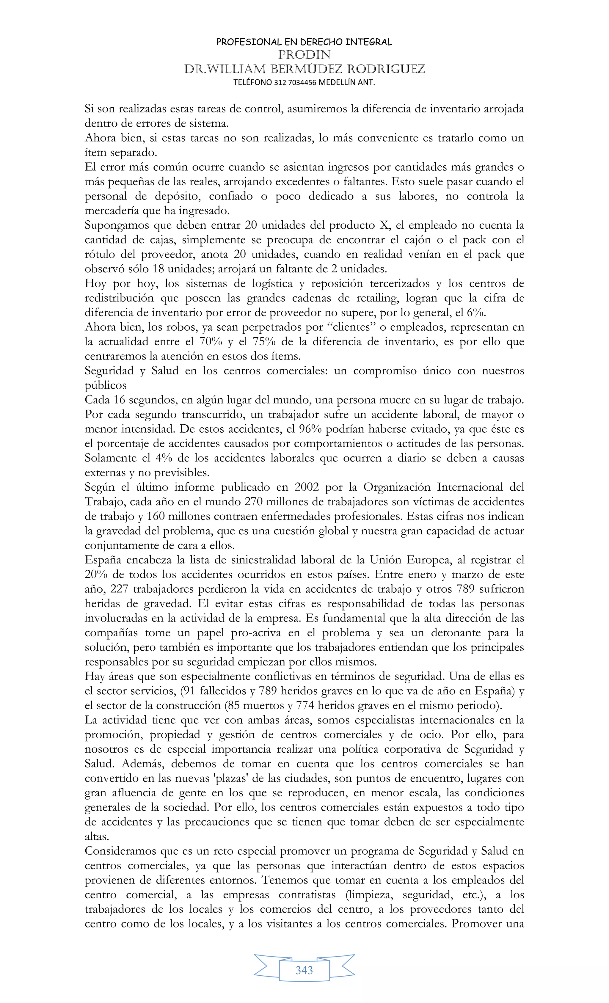PROFESIONAL EN DERECHO INTEGRAL
PRODIN
DR.WILLIAM BERMÚDEZ RODRIGUEZ
TELÉFONO 312 7034456 MEDELLÍN ANT.
343
Si son realizadas estas tareas de control, asumiremos la diferencia de inventario arrojada
dentro de errores de sistema.
Ahora bien, si estas tareas no son realizadas, lo más conveniente es tratarlo como un
ítem separado.
El error más común ocurre cuando se asientan ingresos por cantidades más grandes o
más pequeñas de las reales, arrojando excedentes o faltantes. Esto suele pasar cuando el
personal de depósito, confiado o poco dedicado a sus labores, no controla la
mercadería que ha ingresado.
Supongamos que deben entrar 20 unidades del producto X, el empleado no cuenta la
cantidad de cajas, simplemente se preocupa de encontrar el cajón o el pack con el
rótulo del proveedor, anota 20 unidades, cuando en realidad venían en el pack que
observó sólo 18 unidades; arrojará un faltante de 2 unidades.
Hoy por hoy, los sistemas de logística y reposición tercerizados y los centros de
redistribución que poseen las grandes cadenas de retailing, logran que la cifra de
diferencia de inventario por error de proveedor no supere, por lo general, el 6%.
Ahora bien, los robos, ya sean perpetrados por “clientes” o empleados, representan en
la actualidad entre el 70% y el 75% de la diferencia de inventario, es por ello que
centraremos la atención en estos dos ítems.
Seguridad y Salud en los centros comerciales: un compromiso único con nuestros
públicos
Cada 16 segundos, en algún lugar del mundo, una persona muere en su lugar de trabajo.
Por cada segundo transcurrido, un trabajador sufre un accidente laboral, de mayor o
menor intensidad. De estos accidentes, el 96% podrían haberse evitado, ya que éste es
el porcentaje de accidentes causados por comportamientos o actitudes de las personas.
Solamente el 4% de los accidentes laborales que ocurren a diario se deben a causas
externas y no previsibles.
Según el último informe publicado en 2002 por la Organización Internacional del
Trabajo, cada año en el mundo 270 millones de trabajadores son víctimas de accidentes
de trabajo y 160 millones contraen enfermedades profesionales. Estas cifras nos indican
la gravedad del problema, que es una cuestión global y nuestra gran capacidad de actuar
conjuntamente de cara a ellos.
España encabeza la lista de siniestralidad laboral de la Unión Europea, al registrar el
20% de todos los accidentes ocurridos en estos países. Entre enero y marzo de este
año, 227 trabajadores perdieron la vida en accidentes de trabajo y otros 789 sufrieron
heridas de gravedad. El evitar estas cifras es responsabilidad de todas las personas
involucradas en la actividad de la empresa. Es fundamental que la alta dirección de las
compañías tome un papel pro-activa en el problema y sea un detonante para la
solución, pero también es importante que los trabajadores entiendan que los principales
responsables por su seguridad empiezan por ellos mismos.
Hay áreas que son especialmente conflictivas en términos de seguridad. Una de ellas es
el sector servicios, (91 fallecidos y 789 heridos graves en lo que va de año en España) y
el sector de la construcción (85 muertos y 774 heridos graves en el mismo periodo).
La actividad tiene que ver con ambas áreas, somos especialistas internacionales en la
promoción, propiedad y gestión de centros comerciales y de ocio. Por ello, para
nosotros es de especial importancia realizar una política corporativa de Seguridad y
Salud. Además, debemos de tomar en cuenta que los centros comerciales se han
convertido en las nuevas 'plazas' de las ciudades, son puntos de encuentro, lugares con
gran afluencia de gente en los que se reproducen, en menor escala, las condiciones
generales de la sociedad. Por ello, los centros comerciales están expuestos a todo tipo
de accidentes y las precauciones que se tienen que tomar deben de ser especialmente
altas.
Consideramos que es un reto especial promover un programa de Seguridad y Salud en
centros comerciales, ya que las personas que interactúan dentro de estos espacios
provienen de diferentes entornos. Tenemos que tomar en cuenta a los empleados del
centro comercial, a las empresas contratistas (limpieza, seguridad, etc.), a los
trabajadores de los locales y los comercios del centro, a los proveedores tanto del
centro como de los locales, y a los visitantes a los centros comerciales. Promover una
 