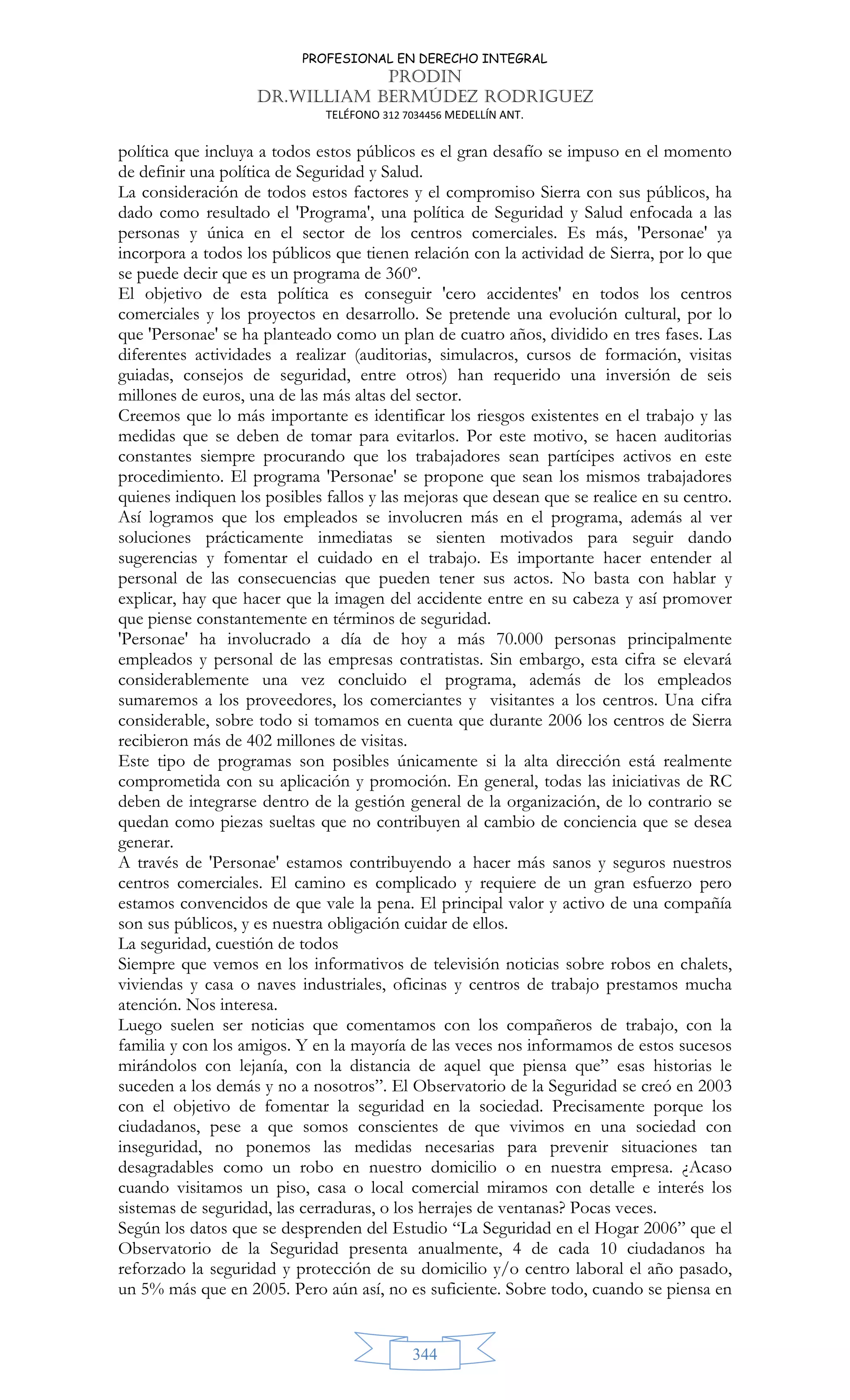 PROFESIONAL EN DERECHO INTEGRAL
PRODIN
DR.WILLIAM BERMÚDEZ RODRIGUEZ
TELÉFONO 312 7034456 MEDELLÍN ANT.
344
política que incluya a todos estos públicos es el gran desafío se impuso en el momento
de definir una política de Seguridad y Salud.
La consideración de todos estos factores y el compromiso Sierra con sus públicos, ha
dado como resultado el 'Programa', una política de Seguridad y Salud enfocada a las
personas y única en el sector de los centros comerciales. Es más, 'Personae' ya
incorpora a todos los públicos que tienen relación con la actividad de Sierra, por lo que
se puede decir que es un programa de 360º.
El objetivo de esta política es conseguir 'cero accidentes' en todos los centros
comerciales y los proyectos en desarrollo. Se pretende una evolución cultural, por lo
que 'Personae' se ha planteado como un plan de cuatro años, dividido en tres fases. Las
diferentes actividades a realizar (auditorias, simulacros, cursos de formación, visitas
guiadas, consejos de seguridad, entre otros) han requerido una inversión de seis
millones de euros, una de las más altas del sector.
Creemos que lo más importante es identificar los riesgos existentes en el trabajo y las
medidas que se deben de tomar para evitarlos. Por este motivo, se hacen auditorias
constantes siempre procurando que los trabajadores sean partícipes activos en este
procedimiento. El programa 'Personae' se propone que sean los mismos trabajadores
quienes indiquen los posibles fallos y las mejoras que desean que se realice en su centro.
Así logramos que los empleados se involucren más en el programa, además al ver
soluciones prácticamente inmediatas se sienten motivados para seguir dando
sugerencias y fomentar el cuidado en el trabajo. Es importante hacer entender al
personal de las consecuencias que pueden tener sus actos. No basta con hablar y
explicar, hay que hacer que la imagen del accidente entre en su cabeza y así promover
que piense constantemente en términos de seguridad.
'Personae' ha involucrado a día de hoy a más 70.000 personas principalmente
empleados y personal de las empresas contratistas. Sin embargo, esta cifra se elevará
considerablemente una vez concluido el programa, además de los empleados
sumaremos a los proveedores, los comerciantes y visitantes a los centros. Una cifra
considerable, sobre todo si tomamos en cuenta que durante 2006 los centros de Sierra
recibieron más de 402 millones de visitas.
Este tipo de programas son posibles únicamente si la alta dirección está realmente
comprometida con su aplicación y promoción. En general, todas las iniciativas de RC
deben de integrarse dentro de la gestión general de la organización, de lo contrario se
quedan como piezas sueltas que no contribuyen al cambio de conciencia que se desea
generar.
A través de 'Personae' estamos contribuyendo a hacer más sanos y seguros nuestros
centros comerciales. El camino es complicado y requiere de un gran esfuerzo pero
estamos convencidos de que vale la pena. El principal valor y activo de una compañía
son sus públicos, y es nuestra obligación cuidar de ellos.
La seguridad, cuestión de todos
Siempre que vemos en los informativos de televisión noticias sobre robos en chalets,
viviendas y casa o naves industriales, oficinas y centros de trabajo prestamos mucha
atención. Nos interesa.
Luego suelen ser noticias que comentamos con los compañeros de trabajo, con la
familia y con los amigos. Y en la mayoría de las veces nos informamos de estos sucesos
mirándolos con lejanía, con la distancia de aquel que piensa que” esas historias le
suceden a los demás y no a nosotros”. El Observatorio de la Seguridad se creó en 2003
con el objetivo de fomentar la seguridad en la sociedad. Precisamente porque los
ciudadanos, pese a que somos conscientes de que vivimos en una sociedad con
inseguridad, no ponemos las medidas necesarias para prevenir situaciones tan
desagradables como un robo en nuestro domicilio o en nuestra empresa. ¿Acaso
cuando visitamos un piso, casa o local comercial miramos con detalle e interés los
sistemas de seguridad, las cerraduras, o los herrajes de ventanas? Pocas veces.
Según los datos que se desprenden del Estudio “La Seguridad en el Hogar 2006” que el
Observatorio de la Seguridad presenta anualmente, 4 de cada 10 ciudadanos ha
reforzado la seguridad y protección de su domicilio y/o centro laboral el año pasado,
un 5% más que en 2005. Pero aún así, no es suficiente. Sobre todo, cuando se piensa en
 