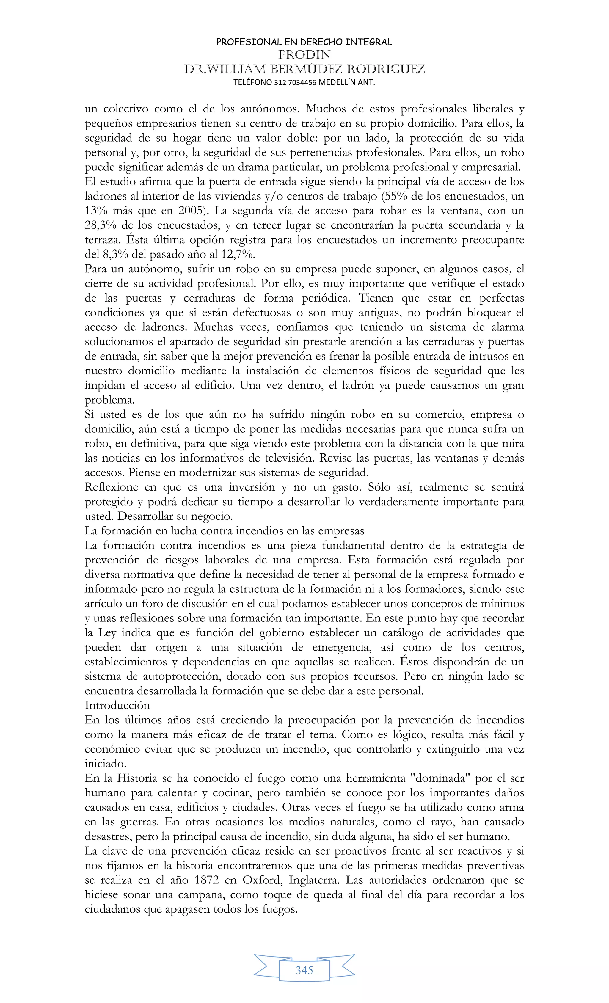 PROFESIONAL EN DERECHO INTEGRAL
PRODIN
DR.WILLIAM BERMÚDEZ RODRIGUEZ
TELÉFONO 312 7034456 MEDELLÍN ANT.
345
un colectivo como el de los autónomos. Muchos de estos profesionales liberales y
pequeños empresarios tienen su centro de trabajo en su propio domicilio. Para ellos, la
seguridad de su hogar tiene un valor doble: por un lado, la protección de su vida
personal y, por otro, la seguridad de sus pertenencias profesionales. Para ellos, un robo
puede significar además de un drama particular, un problema profesional y empresarial.
El estudio afirma que la puerta de entrada sigue siendo la principal vía de acceso de los
ladrones al interior de las viviendas y/o centros de trabajo (55% de los encuestados, un
13% más que en 2005). La segunda vía de acceso para robar es la ventana, con un
28,3% de los encuestados, y en tercer lugar se encontrarían la puerta secundaria y la
terraza. Ésta última opción registra para los encuestados un incremento preocupante
del 8,3% del pasado año al 12,7%.
Para un autónomo, sufrir un robo en su empresa puede suponer, en algunos casos, el
cierre de su actividad profesional. Por ello, es muy importante que verifique el estado
de las puertas y cerraduras de forma periódica. Tienen que estar en perfectas
condiciones ya que si están defectuosas o son muy antiguas, no podrán bloquear el
acceso de ladrones. Muchas veces, confiamos que teniendo un sistema de alarma
solucionamos el apartado de seguridad sin prestarle atención a las cerraduras y puertas
de entrada, sin saber que la mejor prevención es frenar la posible entrada de intrusos en
nuestro domicilio mediante la instalación de elementos físicos de seguridad que les
impidan el acceso al edificio. Una vez dentro, el ladrón ya puede causarnos un gran
problema.
Si usted es de los que aún no ha sufrido ningún robo en su comercio, empresa o
domicilio, aún está a tiempo de poner las medidas necesarias para que nunca sufra un
robo, en definitiva, para que siga viendo este problema con la distancia con la que mira
las noticias en los informativos de televisión. Revise las puertas, las ventanas y demás
accesos. Piense en modernizar sus sistemas de seguridad.
Reflexione en que es una inversión y no un gasto. Sólo así, realmente se sentirá
protegido y podrá dedicar su tiempo a desarrollar lo verdaderamente importante para
usted. Desarrollar su negocio.
La formación en lucha contra incendios en las empresas
La formación contra incendios es una pieza fundamental dentro de la estrategia de
prevención de riesgos laborales de una empresa. Esta formación está regulada por
diversa normativa que define la necesidad de tener al personal de la empresa formado e
informado pero no regula la estructura de la formación ni a los formadores, siendo este
artículo un foro de discusión en el cual podamos establecer unos conceptos de mínimos
y unas reflexiones sobre una formación tan importante. En este punto hay que recordar
la Ley indica que es función del gobierno establecer un catálogo de actividades que
pueden dar origen a una situación de emergencia, así como de los centros,
establecimientos y dependencias en que aquellas se realicen. Éstos dispondrán de un
sistema de autoprotección, dotado con sus propios recursos. Pero en ningún lado se
encuentra desarrollada la formación que se debe dar a este personal.
Introducción
En los últimos años está creciendo la preocupación por la prevención de incendios
como la manera más eficaz de de tratar el tema. Como es lógico, resulta más fácil y
económico evitar que se produzca un incendio, que controlarlo y extinguirlo una vez
iniciado.
En la Historia se ha conocido el fuego como una herramienta dominada por el ser
humano para calentar y cocinar, pero también se conoce por los importantes daños
causados en casa, edificios y ciudades. Otras veces el fuego se ha utilizado como arma
en las guerras. En otras ocasiones los medios naturales, como el rayo, han causado
desastres, pero la principal causa de incendio, sin duda alguna, ha sido el ser humano.
La clave de una prevención eficaz reside en ser proactivos frente al ser reactivos y si
nos fijamos en la historia encontraremos que una de las primeras medidas preventivas
se realiza en el año 1872 en Oxford, Inglaterra. Las autoridades ordenaron que se
hiciese sonar una campana, como toque de queda al final del día para recordar a los
ciudadanos que apagasen todos los fuegos.
 