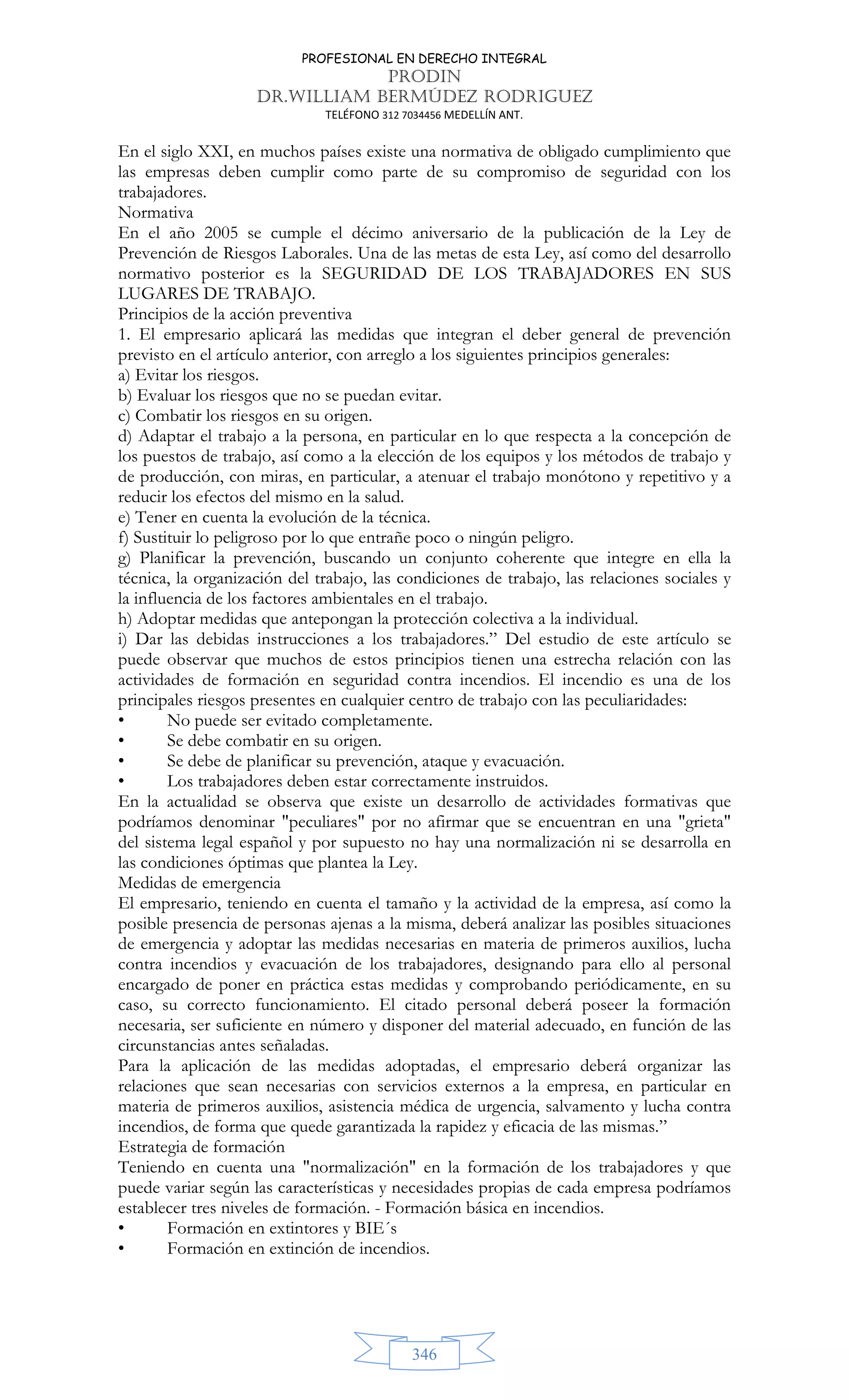 PROFESIONAL EN DERECHO INTEGRAL
PRODIN
DR.WILLIAM BERMÚDEZ RODRIGUEZ
TELÉFONO 312 7034456 MEDELLÍN ANT.
346
En el siglo XXI, en muchos países existe una normativa de obligado cumplimiento que
las empresas deben cumplir como parte de su compromiso de seguridad con los
trabajadores.
Normativa
En el año 2005 se cumple el décimo aniversario de la publicación de la Ley de
Prevención de Riesgos Laborales. Una de las metas de esta Ley, así como del desarrollo
normativo posterior es la SEGURIDAD DE LOS TRABAJADORES EN SUS
LUGARES DE TRABAJO.
Principios de la acción preventiva
1. El empresario aplicará las medidas que integran el deber general de prevención
previsto en el artículo anterior, con arreglo a los siguientes principios generales:
a) Evitar los riesgos.
b) Evaluar los riesgos que no se puedan evitar.
c) Combatir los riesgos en su origen.
d) Adaptar el trabajo a la persona, en particular en lo que respecta a la concepción de
los puestos de trabajo, así como a la elección de los equipos y los métodos de trabajo y
de producción, con miras, en particular, a atenuar el trabajo monótono y repetitivo y a
reducir los efectos del mismo en la salud.
e) Tener en cuenta la evolución de la técnica.
f) Sustituir lo peligroso por lo que entrañe poco o ningún peligro.
g) Planificar la prevención, buscando un conjunto coherente que integre en ella la
técnica, la organización del trabajo, las condiciones de trabajo, las relaciones sociales y
la influencia de los factores ambientales en el trabajo.
h) Adoptar medidas que antepongan la protección colectiva a la individual.
i) Dar las debidas instrucciones a los trabajadores.” Del estudio de este artículo se
puede observar que muchos de estos principios tienen una estrecha relación con las
actividades de formación en seguridad contra incendios. El incendio es una de los
principales riesgos presentes en cualquier centro de trabajo con las peculiaridades:
• No puede ser evitado completamente.
• Se debe combatir en su origen.
• Se debe de planificar su prevención, ataque y evacuación.
• Los trabajadores deben estar correctamente instruidos.
En la actualidad se observa que existe un desarrollo de actividades formativas que
podríamos denominar peculiares por no afirmar que se encuentran en una grieta
del sistema legal español y por supuesto no hay una normalización ni se desarrolla en
las condiciones óptimas que plantea la Ley.
Medidas de emergencia
El empresario, teniendo en cuenta el tamaño y la actividad de la empresa, así como la
posible presencia de personas ajenas a la misma, deberá analizar las posibles situaciones
de emergencia y adoptar las medidas necesarias en materia de primeros auxilios, lucha
contra incendios y evacuación de los trabajadores, designando para ello al personal
encargado de poner en práctica estas medidas y comprobando periódicamente, en su
caso, su correcto funcionamiento. El citado personal deberá poseer la formación
necesaria, ser suficiente en número y disponer del material adecuado, en función de las
circunstancias antes señaladas.
Para la aplicación de las medidas adoptadas, el empresario deberá organizar las
relaciones que sean necesarias con servicios externos a la empresa, en particular en
materia de primeros auxilios, asistencia médica de urgencia, salvamento y lucha contra
incendios, de forma que quede garantizada la rapidez y eficacia de las mismas.”
Estrategia de formación
Teniendo en cuenta una normalización en la formación de los trabajadores y que
puede variar según las características y necesidades propias de cada empresa podríamos
establecer tres niveles de formación. - Formación básica en incendios.
• Formación en extintores y BIE´s
• Formación en extinción de incendios.
 