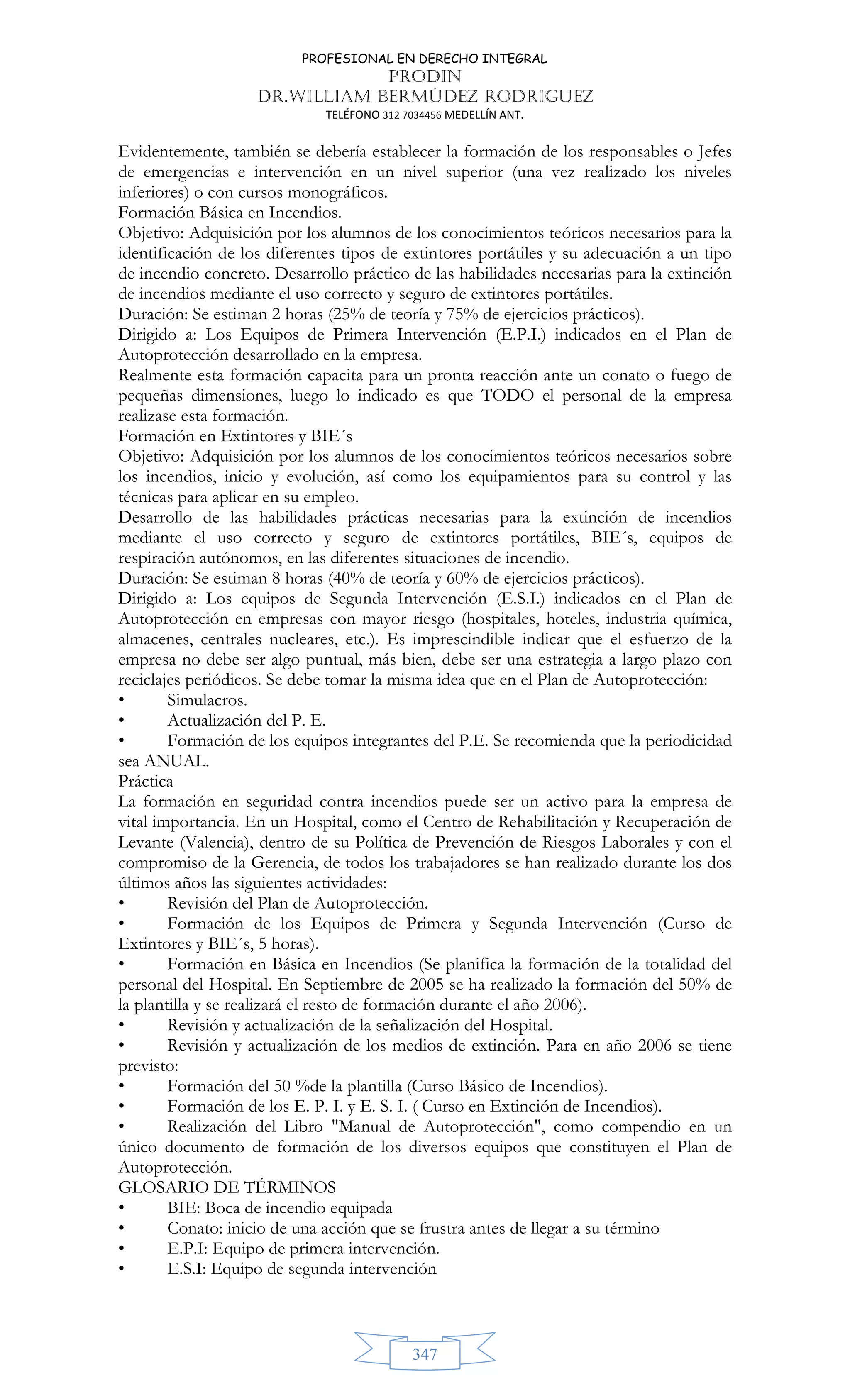 PROFESIONAL EN DERECHO INTEGRAL
PRODIN
DR.WILLIAM BERMÚDEZ RODRIGUEZ
TELÉFONO 312 7034456 MEDELLÍN ANT.
347
Evidentemente, también se debería establecer la formación de los responsables o Jefes
de emergencias e intervención en un nivel superior (una vez realizado los niveles
inferiores) o con cursos monográficos.
Formación Básica en Incendios.
Objetivo: Adquisición por los alumnos de los conocimientos teóricos necesarios para la
identificación de los diferentes tipos de extintores portátiles y su adecuación a un tipo
de incendio concreto. Desarrollo práctico de las habilidades necesarias para la extinción
de incendios