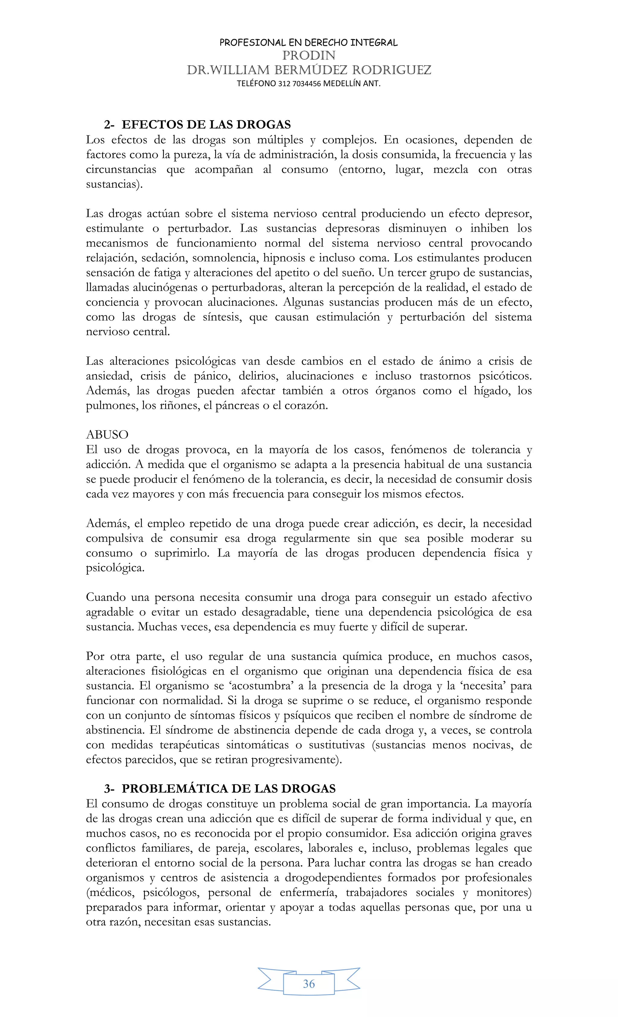 PROFESIONAL EN DERECHO INTEGRAL
PRODIN
DR.WILLIAM BERMÚDEZ RODRIGUEZ
TELÉFONO 312 7034456 MEDELLÍN ANT.
36
2- EFECTOS DE LAS DROGAS
Los efectos de las drogas son múltiples y complejos. En ocasiones, dependen de
factores como la pureza, la vía de administración, la dosis consumida, la frecuencia y las
circunstancias que acompañan al consumo (entorno, lugar, mezcla con otras
sustancias).
Las drogas actúan sobre el sistema nervioso central produciendo un efecto depresor,
estimulante o perturbador. Las sustancias depresoras disminuyen o inhiben los
mecanismos de funcionamiento normal del sistema nervioso central provocando
relajación, sedación, somnolencia, hipnosis e incluso coma. Los estimulantes producen
sensación de fatiga y alteraciones del apetito o del sueño. Un tercer grupo de sustancias,
llamadas alucinógenas o perturbadoras, alteran la percepción de la realidad, el estado de
conciencia y provocan alucinaciones. Algunas sustancias producen más de un efecto,
como las drogas de síntesis, que causan estimulación y perturbación del sistema
nervioso central.
Las alteraciones psicológicas van desde cambios en el estado de ánimo a crisis de
ansiedad, crisis de pánico, delirios, alucinaciones e incluso trastornos psicóticos.
Además, las drogas pueden afectar también a otros órganos como el hígado, los
pulmones, los riñones, el páncreas o el corazón.
ABUSO
El uso de drogas provoca, en la mayoría de los casos, fenómenos de tolerancia y
adicción. A medida que el organismo se adapta a la presencia habitual de una sustancia
se puede producir el fenómeno de la tolerancia, es decir, la necesidad de consumir dosis
cada vez mayores y con más frecuencia para conseguir los mismos efectos.
Además, el empleo repetido de una droga puede crear adicción, es decir, la necesidad
compulsiva de consumir esa droga regularmente sin que sea posible moderar su
consumo o suprimirlo. La mayoría de las drogas producen dependencia física y
psicológica.
Cuando una persona necesita consumir una droga para conseguir un estado afectivo
agradable o evitar un estado desagradable, tiene una dependencia psicológica de esa
sustancia. Muchas veces, esa dependencia es muy fuerte y difícil de superar.
Por otra parte, el uso regular de una sustancia química produce, en muchos casos,
alteraciones fisiológicas en el organismo que originan una dependencia física de esa
sustancia. El organismo se ‘acostumbra’ a la presencia de la droga y la ‘necesita’ para
funcionar con normalidad. Si la droga se suprime o se reduce, el organismo responde
con un conjunto de síntomas físicos y psíquicos que reciben el nombre de síndrome de
abstinencia. El síndrome de abstinencia depende de cada droga y, a veces, se controla
con medidas terapéuticas sintomáticas o sustitutivas (sustancias menos nocivas, de
efectos parecidos, que se retiran progresivamente).
3- PROBLEMÁTICA DE LAS DROGAS
El consumo de drogas constituye un problema social de gran importancia. La mayoría
de las drogas crean una adicción que es difícil de superar de forma individual y que, en
muchos casos, no es reconocida por el propio consumidor. Esa adicción origina graves
conflictos familiares, de pareja, escolares, laborales e, incluso, problemas legales que
deterioran el entorno social de la persona. Para luchar contra las drogas se han creado
organismos y centros de asistencia a drogodependientes formados por profesionales
(médicos, psicólogos, personal de enfermería, trabajadores sociales y monitores)
preparados para informar, orientar y apoyar a todas aquellas personas que, por una u
otra razón, necesitan esas sustancias.
 