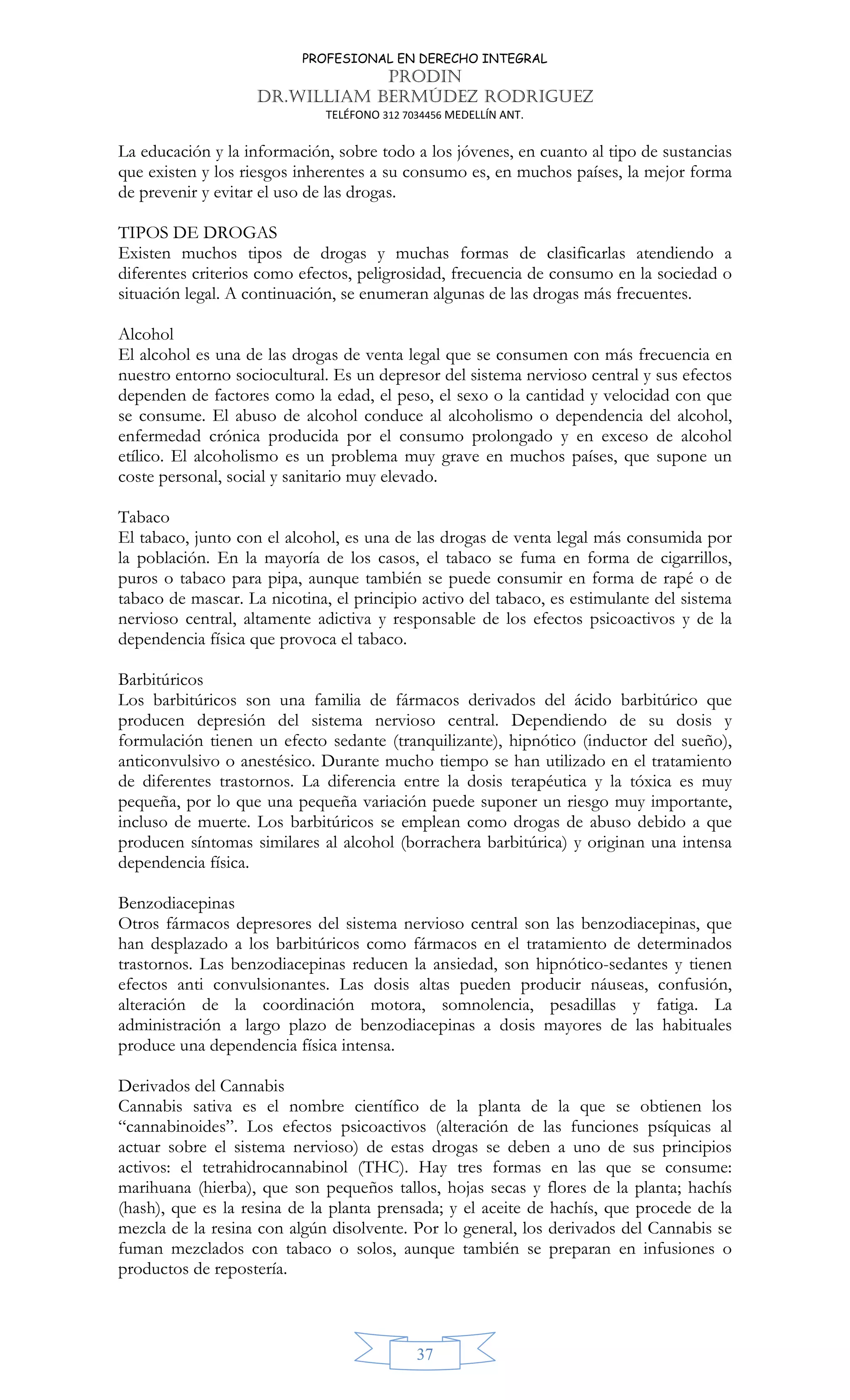 PROFESIONAL EN DERECHO INTEGRAL
PRODIN
DR.WILLIAM BERMÚDEZ RODRIGUEZ
TELÉFONO 312 7034456 MEDELLÍN ANT.
37
La educación y la información, sobre todo a los jóvenes, en cuanto al tipo de sustancias
que existen y los riesgos inherentes a su consumo es, en muchos países, la mejor forma
de prevenir y evitar el uso de las drogas.
TIPOS DE DROGAS
Existen muchos tipos de drogas y muchas formas de clasificarlas atendiendo a
diferentes criterios como efectos, peligrosidad, frecuencia de consumo en la sociedad o
situación legal. A continuación, se enumeran algunas de las drogas más frecuentes.
Alcohol
El alcohol es una de las drogas de venta legal que se consumen con más frecuencia en
nuestro entorno sociocultural. Es un depresor del sistema nervioso central y sus efectos
dependen de factores como la edad, el peso, el sexo o la cantidad y velocidad con que
se consume. El abuso de alcohol conduce al alcoholismo o dependencia del alcohol,
enfermedad crónica producida por el consumo prolongado y en exceso de alcohol
etílico. El alcoholismo es un problema muy grave en muchos países, que supone un
coste personal, social y sanitario muy elevado.
Tabaco
El tabaco, junto con el alcohol, es una de las drogas de venta legal más consumida por
la población. En la mayoría de los casos, el tabaco se fuma en forma de cigarrillos,
puros o tabaco para pipa, aunque también se puede consumir en forma de rapé o de
tabaco de mascar. La nicotina, el principio activo del tabaco, es estimulante del sistema
nervioso central, altamente adictiva y responsable de los efectos psicoactivos y de la
dependencia física que provoca el tabaco.
Barbitúricos
Los barbitúricos son una familia de fármacos derivados del ácido barbitúrico que
producen depresión del sistema nervioso central. Dependiendo de su dosis y
formulación tienen un efecto sedante (tranquilizante), hipnótico (inductor del sueño),
anticonvulsivo o anestésico. Durante mucho tiempo se han utilizado en el tratamiento
de diferentes trastornos. La diferencia entre la dosis terapéutica y la tóxica es muy
pequeña, por lo que una pequeña variación puede suponer un riesgo muy importante,
incluso de muerte. Los barbitúricos se emplean como drogas de abuso debido a que
producen síntomas similares al alcohol (borrachera barbitúrica) y originan una intensa
dependencia física.
Benzodiacepinas
Otros fármacos depresores del sistema nervioso central son las benzodiacepinas, que
han desplazado a los barbitúricos como fármacos en el tratamiento de determinados
trastornos. Las benzodiacepinas reducen la ansiedad, son hipnótico-sedantes y tienen
efectos anti convulsionantes. Las dosis altas pueden producir náuseas, confusión,
alteración de la coordinación motora, somnolencia, pesadillas y fatiga. La
administración a largo plazo de benzodiacepinas a dosis mayores de las habituales
produce una dependencia física intensa.
Derivados del Cannabis
Cannabis sativa es el nombre científico de la planta de la que se obtienen los
“cannabinoides”. Los efectos psicoactivos (alteración de las funciones psíquicas al
actuar sobre el sistema nervioso) de estas drogas se deben a uno de sus principios
activos: el tetrahidrocannabinol (THC). Hay tres formas en las que se consume:
marihuana (hierba), que son pequeños tallos, hojas secas y flores de la planta; hachís
(hash), que es la resina de la planta prensada; y el aceite de hachís, que procede de la
mezcla de la resina con algún disolvente. Por lo general, los derivados del Cannabis se
fuman mezclados con tabaco o solos, aunque también se preparan en infusiones o
productos de repostería.
 