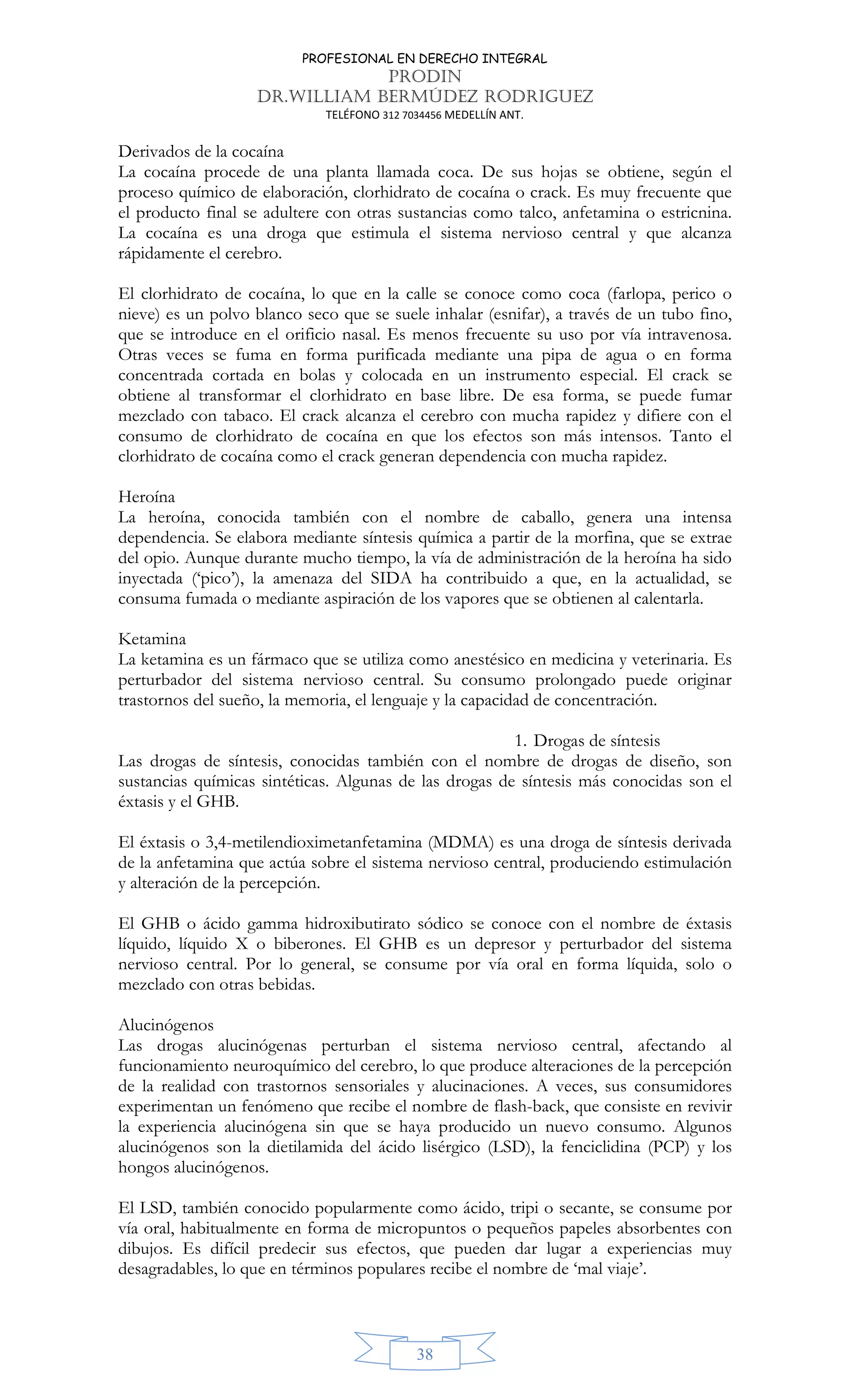 PROFESIONAL EN DERECHO INTEGRAL
PRODIN
DR.WILLIAM BERMÚDEZ RODRIGUEZ
TELÉFONO 312 7034456 MEDELLÍN ANT.
38
Derivados de la cocaína
La cocaína procede de una planta llamada coca. De sus hojas se obtiene, según el
proceso químico de elaboración, clorhidrato de cocaína o crack. Es muy frecuente que
el producto final se adultere con otras sustancias como talco, anfetamina o estricnina.
La cocaína es una droga que estimula el sistema nervioso central y que alcanza
rápidamente el cerebro.
El clorhidrato de cocaína, lo que en la calle se conoce como coca (farlopa, perico o
nieve) es un polvo blanco seco que se suele inhalar (esnifar), a través de un tubo fino,
que se introduce en el orificio nasal. Es menos frecuente su uso por vía intravenosa.
Otras veces se fuma en forma purificada mediante una pipa de agua o en forma
concentrada cortada en bolas y colocada en un instrumento especial. El crack se
obtiene al transformar el clorhidrato en base libre. De esa forma, se puede fumar
mezclado con tabaco. El crack alcanza el cerebro con mucha rapidez y difiere con el
consumo de clorhidrato de cocaína en que los efectos son más intensos. Tanto el
clorhidrato de cocaína como el crack generan dependencia con mucha rapidez.
Heroína
La heroína, conocida también con el nombre de caballo, genera una intensa
dependencia. Se elabora mediante síntesis química a partir de la morfina, que se extrae
del opio. Aunque durante mucho tiempo, la vía de administración de la heroína ha sido
inyectada (‘pico’), la amenaza del SIDA ha contribuido a que, en la actualidad, se
consuma fumada o mediante aspiración de los vapores que se obtienen al calentarla.
Ketamina
La ketamina es un fármaco que se utiliza como anestésico en medicina y veterinaria. Es
perturbador del sistema nervioso central. Su consumo prolongado puede originar
trastornos del sueño, la memoria, el lenguaje y la capacidad de concentración.
1. Drogas de síntesis
Las drogas de síntesis, conocidas también con el nombre de drogas de diseño, son
sustancias químicas sintéticas. Algunas de las drogas de síntesis más conocidas son el
éxtasis y el GHB.
El éxtasis o 3,4-metilendioximetanfetamina (MDMA) es una droga de síntesis derivada
de la anfetamina que actúa sobre el sistema nervioso central, produciendo estimulación
y alteración de la percepción.
El GHB o ácido gamma hidroxibutirato sódico se conoce con el nombre de éxtasis
líquido, líquido X o biberones. El GHB es un depresor y perturbador del sistema
nervioso central. Por lo general, se consume por vía oral en forma líquida, solo o
mezclado con otras bebidas.
Alucinógenos
Las drogas alucinógenas perturban el sistema nervioso central, afectando al
funcionamiento neuroquímico del cerebro, lo que produce alteraciones de la percepción
de la realidad con trastornos sensoriales y alucinaciones. A veces, sus consumidores
experimentan un fenómeno que recibe el nombre de flash-back, que consiste en revivir
la experiencia alucinógena sin que se haya producido un nuevo consumo. Algunos
alucinógenos son la dietilamida del ácido lisérgico (LSD), la fenciclidina (PCP) y los
hongos alucinógenos.
El LSD, también conocido popularmente como ácido, tripi o secante, se consume por
vía oral, habitualmente en forma de micropuntos o pequeños papeles absorbentes con
dibujos. Es difícil predecir sus efectos, que pueden dar lugar a experiencias muy
desagradables, lo que en términos populares recibe el nombre de ‘mal viaje’.
 