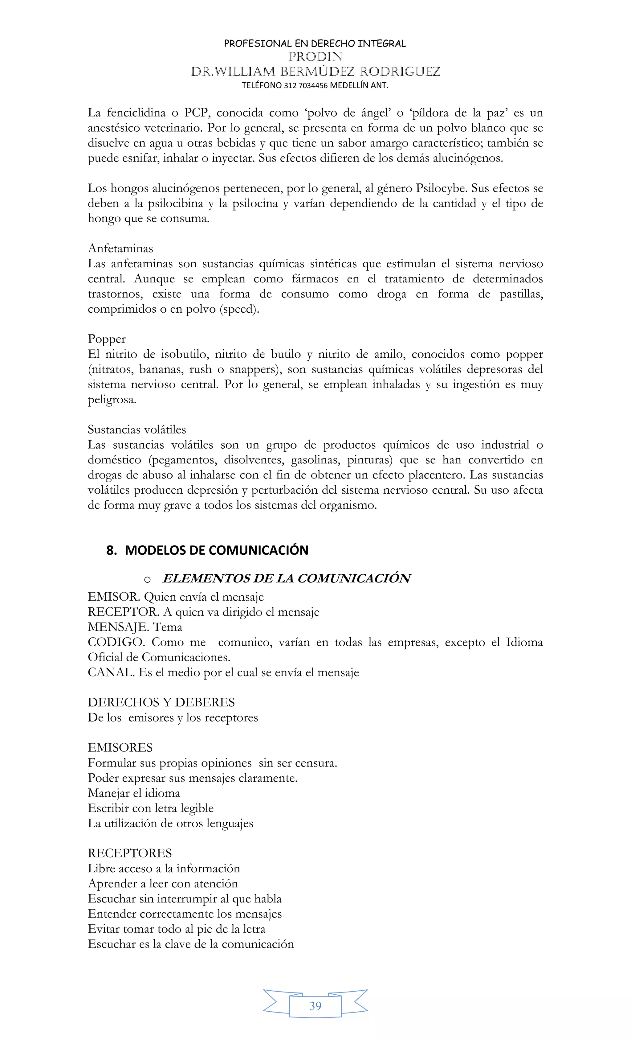 PROFESIONAL EN DERECHO INTEGRAL
PRODIN
DR.WILLIAM BERMÚDEZ RODRIGUEZ
TELÉFONO 312 7034456 MEDELLÍN ANT.
39
La fenciclidina o PCP, conocida como ‘polvo de ángel’ o ‘píldora de la paz’ es un
anestésico veterinario. Por lo general, se presenta en forma de un polvo blanco que se
disuelve en agua u otras bebidas y que tiene un sabor amargo característico; también se
puede esnifar, inhalar o inyectar. Sus efectos difieren de los demás alucinógenos.
Los hongos alucinógenos pertenecen, por lo general, al género Psilocybe. Sus efectos se
deben a la psilocibina y la psilocina y varían dependiendo de la cantidad y el tipo de
hongo que se consuma.
Anfetaminas
Las anfetaminas son sustancias químicas sintéticas que estimulan el sistema nervioso
central. Aunque se emplean como fármacos en el tratamiento de determinados
trastornos, existe una forma de consumo como droga en forma de pastillas,
comprimidos o en polvo (speed).
Popper
El nitrito de isobutilo, nitrito de butilo y nitrito de amilo, conocidos como popper
(nitratos, bananas, rush o snappers), son sustancias químicas volátiles depresoras del
sistema nervioso central. Por lo general, se emplean inhaladas y su ingestión es muy
peligrosa.
Sustancias volátiles
Las sustancias volátiles son un grupo de productos químicos de uso industrial o
doméstico (pegamentos, disolventes, gasolinas, pinturas) que se han convertido en
drogas de abuso al inhalarse con el fin de obtener un efecto placentero. Las sustancias
volátiles producen depresión y perturbación del sistema nervioso central. Su uso afecta
de forma muy grave a todos los sistemas del organismo.
8. MODELOS DE COMUNICACIÓN
o ELEMENTOS DE LA COMUNICACIÓN
EMISOR. Quien envía el mensaje
RECEPTOR. A quien va dirigido el mensaje
MENSAJE. Tema
CODIGO. Como me comunico, varían en todas las empresas, excepto el Idioma
Oficial de Comunicaciones.
CANAL. Es el medio por el cual se envía el mensaje
DERECHOS Y DEBERES
De los emisores y los receptores
EMISORES
Formular sus propias opiniones sin ser censura.
Poder expresar sus mensajes claramente.
Manejar el idioma
Escribir con letra legible
La utilización de otros lenguajes
RECEPTORES
Libre acceso a la información
Aprender a leer con atención
Escuchar sin interrumpir al que habla
Entender correctamente los mensajes
Evitar tomar todo al pie de la letra
Escuchar es la clave de la comunicación
 