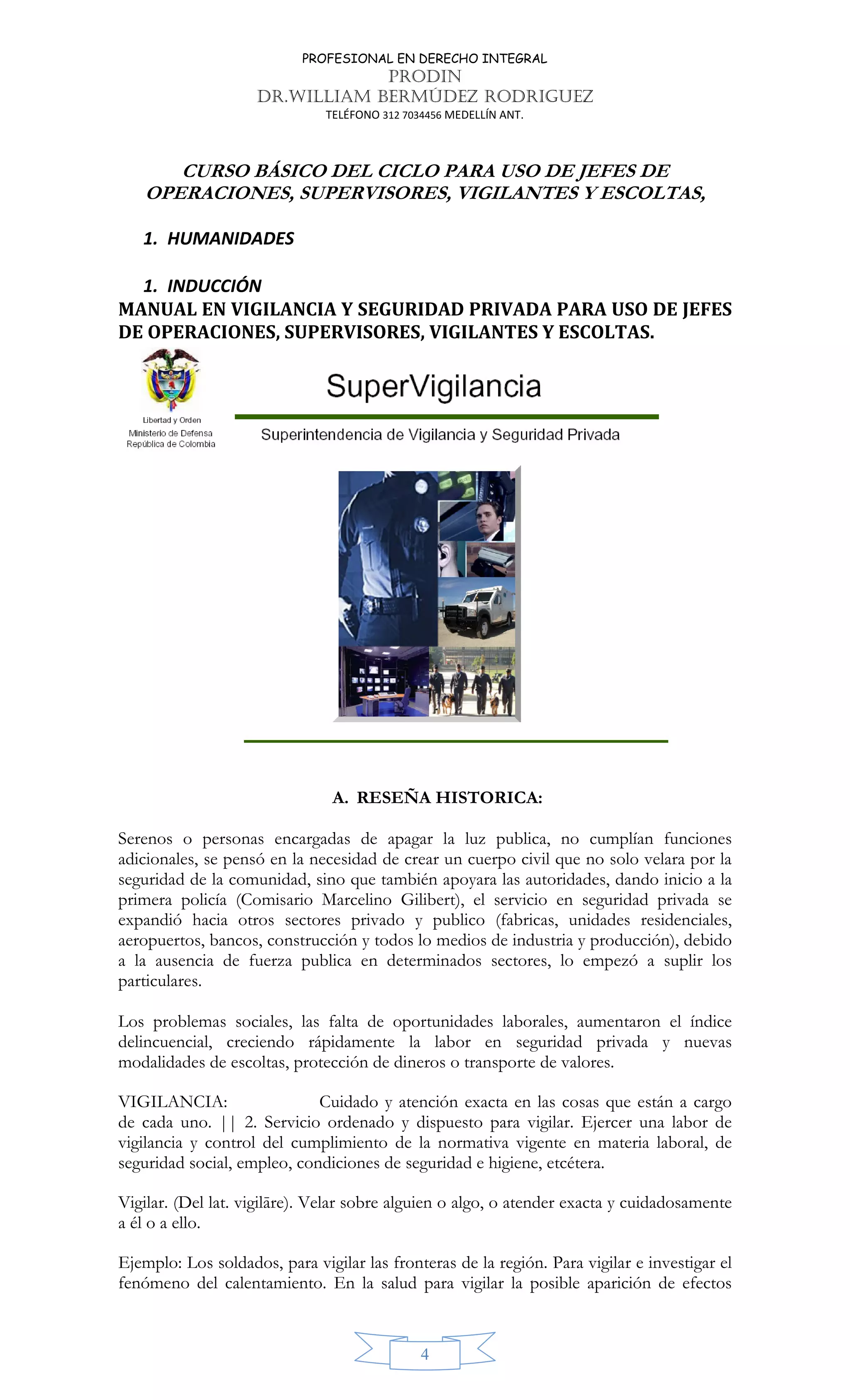 PROFESIONAL EN DERECHO INTEGRAL
PRODIN
DR.WILLIAM BERMÚDEZ RODRIGUEZ
TELÉFONO 312 7034456 MEDELLÍN ANT.
4
CURSO BÁSICO DEL CICLO PARA USO DE JEFES DE
OPERACIONES, SUPERVISORES, VIGILANTES Y ESCOLTAS,
1. HUMANIDADES
1. INDUCCIÓN
MANUAL EN VIGILANCIA Y SEGURIDAD PRIVADA PARA USO DE JEFES
DE OPERACIONES, SUPERVISORES, VIGILANTES Y ESCOLTAS.
A. RESEÑA HISTORICA:
Serenos o personas encargadas de apagar la luz publica, no cumplían funciones
adicionales, se pensó en la necesidad de crear un cuerpo civil que no solo velara por la
seguridad de la comunidad, sino que también apoyara las autoridades, dando inicio a la
primera policía (Comisario Marcelino Gilibert), el servicio en seguridad privada se
expandió hacia otros sectores privado y publico (fabricas, unidades residenciales,
aeropuertos, bancos, construcción y todos lo medios de industria y producción), debido
a la ausencia de fuerza publica en determinados sectores, lo empezó a suplir los
particulares.
Los problemas sociales, las falta de oportunidades laborales, aumentaron el índice
delincuencial, creciendo rápidamente la labor en seguridad privada y nuevas
modalidades de escoltas, protección de dineros o transporte de valores.
VIGILANCIA: Cuidado y atención exacta en las cosas que están a cargo
de cada uno. || 2. Servicio ordenado y dispuesto para vigilar. Ejercer una labor de
vigilancia y control del cumplimiento de la normativa vigente en materia laboral, de
seguridad social, empleo, condiciones de seguridad e higiene, etcétera.
Vigilar. (Del lat. vigilāre). Velar sobre alguien o algo, o atender exacta y cuidadosamente
a él o a ello.
Ejemplo: Los soldados, para vigilar las fronteras de la región. Para vigilar e investigar el
fenómeno del calentamiento. En la salud para vigilar la posible aparición de efectos
 
