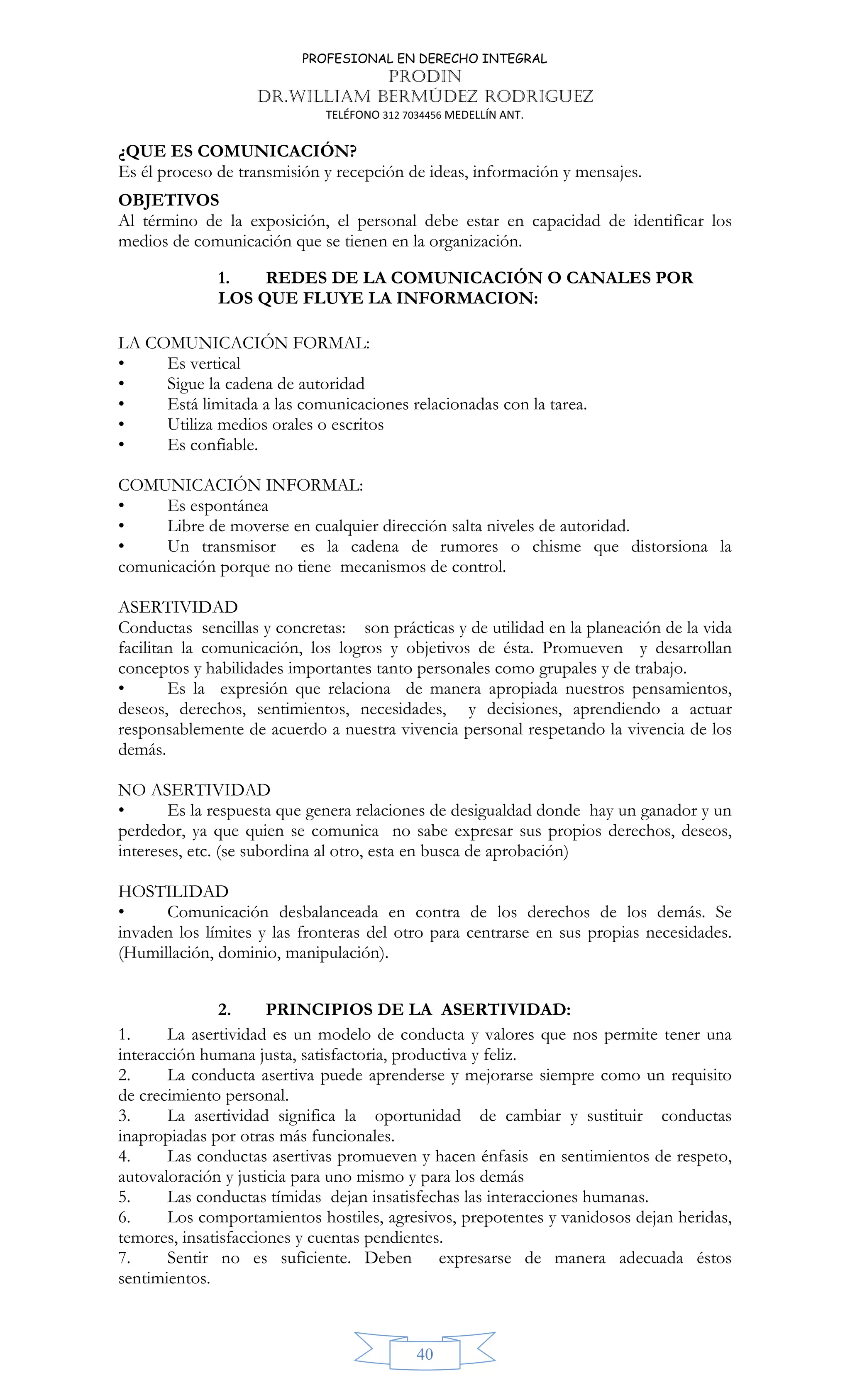 PROFESIONAL EN DERECHO INTEGRAL
PRODIN
DR.WILLIAM BERMÚDEZ RODRIGUEZ
TELÉFONO 312 7034456 MEDELLÍN ANT.
40
¿QUE ES COMUNICACIÓN?
Es él proceso de transmisión y recepción de ideas, información y mensajes.
OBJETIVOS
Al término de la exposición, el personal debe estar en capacidad de identificar los
medios de comunicación que se tienen en la organización.
1. REDES DE LA COMUNICACIÓN O CANALES POR
LOS QUE FLUYE LA INFORMACION:
LA COMUNICACIÓN FORMAL:
• Es vertical
• Sigue la cadena de autoridad
• Está limitada a las comunicaciones relacionadas con la tarea.
• Utiliza medios orales o escritos
• Es confiable.
COMUNICACIÓN INFORMAL:
• Es espontánea
• Libre de moverse en cualquier dirección salta niveles de autoridad.
• Un transmisor es la cadena de rumores o chisme que distorsiona la
comunicación porque no tiene mecanismos de control.
ASERTIVIDAD
Conductas sencillas y concretas: son prácticas y de utilidad en la planeación de la vida
facilitan la comunicación, los logros y objetivos de ésta. Promueven y desarrollan
conceptos y habilidades importantes tanto personales como grupales y de trabajo.
• Es la expresión que relaciona de manera apropiada nuestros pensamientos,
deseos, derechos, sentimientos, necesidades, y decisiones, aprendiendo a actuar
responsablemente de acuerdo a nuestra vivencia personal respetando la vivencia de los
demás.
NO ASERTIVIDAD
• Es la respuesta que genera relaciones de desigualdad donde hay un ganador y un
perdedor, ya que quien se comunica no sabe expresar sus propios derechos, deseos,
intereses, etc. (se subordina al otro, esta en busca de aprobación)
HOSTILIDAD
• Comunicación desbalanceada en contra de los derechos de los demás. Se
invaden los límites y las fronteras del otro para centrarse en sus propias necesidades.
(Humillación, dominio, manipulación).
2. PRINCIPIOS DE LA ASERTIVIDAD:
1. La asertividad es un modelo de conducta y valores que nos permite tener una
interacción humana justa, satisfactoria, productiva y feliz.
2. La conducta asertiva puede aprenderse y mejorarse siempre como un requisito
de crecimiento personal.
3. La asertividad significa la oportunidad de cambiar y sustituir conductas
inapropiadas por otras más funcionales.
4. Las conductas asertivas promueven y hacen énfasis en sentimientos de respeto,
autovaloración y justicia para uno mismo y para los demás
5. Las conductas tímidas dejan insatisfechas las interacciones humanas.
6. Los comportamientos hostiles, agresivos, prepotentes y vanidosos dejan heridas,
temores, insatisfacciones y cuentas pendientes.
7. Sentir no es suficiente. Deben expresarse de manera adecuada éstos
sentimientos.
 
