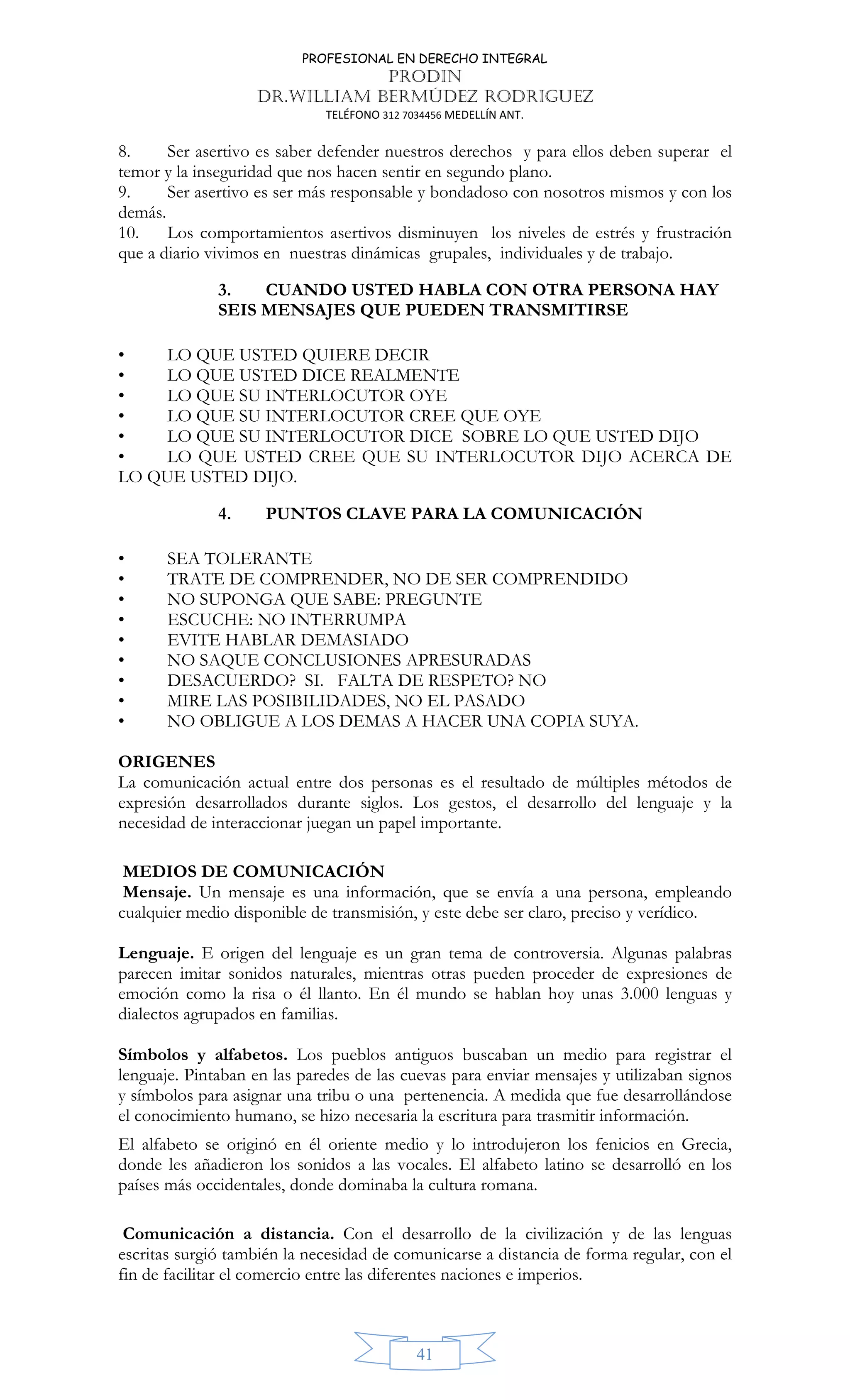 PROFESIONAL EN DERECHO INTEGRAL
PRODIN
DR.WILLIAM BERMÚDEZ RODRIGUEZ
TELÉFONO 312 7034456 MEDELLÍN ANT.
41
8. Ser asertivo es saber defender nuestros derechos y para ellos deben superar el
temor y la inseguridad que nos hacen sentir en segundo plano.
9. Ser asertivo es ser más responsable y bondadoso con nosotros mismos y con los
demás.
10. Los comportamientos asertivos disminuyen los niveles de estrés y frustración
que a diario vivimos en nuestras dinámicas grupales, individuales y de trabajo.
3. CUANDO USTED HABLA CON OTRA PERSONA HAY
SEIS MENSAJES QUE PUEDEN TRANSMITIRSE
• LO QUE USTED QUIERE DECIR
• LO QUE USTED DICE REALMENTE
• LO QUE SU INTERLOCUTOR OYE
• LO QUE SU INTERLOCUTOR CREE QUE OYE
• LO QUE SU INTERLOCUTOR DICE SOBRE LO QUE USTED DIJO
• LO QUE USTED CREE QUE SU INTERLOCUTOR DIJO ACERCA DE
LO QUE USTED DIJO.
4. PUNTOS CLAVE PARA LA COMUNICACIÓN
• SEA TOLERANTE
• TRATE DE COMPRENDER, NO DE SER COMPRENDIDO
• NO SUPONGA QUE SABE: PREGUNTE
• ESCUCHE: NO INTERRUMPA
• EVITE HABLAR DEMASIADO
• NO SAQUE CONCLUSIONES APRESURADAS
• DESACUERDO? SI. FALTA DE RESPETO? NO
• MIRE LAS POSIBILIDADES, NO EL PASADO
• NO OBLIGUE A LOS DEMAS A HACER UNA COPIA SUYA.
ORIGENES
La comunicación actual entre dos personas es el resultado de múltiples métodos de
expresión desarrollados durante siglos. Los gestos, el desarrollo del lenguaje y la
necesidad de interaccionar juegan un papel importante.
MEDIOS DE COMUNICACIÓN
Mensaje. Un mensaje es una información, que se envía a una persona, empleando
cualquier medio disponible de transmisión, y este debe ser claro, preciso y verídico.
Lenguaje. E origen del lenguaje es un gran tema de controversia. Algunas palabras
parecen imitar sonidos naturales, mientras otras pueden proceder de expresiones de
emoción como la risa o él llanto. En él mundo se hablan hoy unas 3.000 lenguas y
dialectos agrupados en familias.
Símbolos y alfabetos. Los pueblos antiguos buscaban un medio para registrar el
lenguaje. Pintaban en las paredes de las cuevas para enviar mensajes y utilizaban signos
y símbolos para asignar una tribu o una pertenencia. A medida que fue desarrollándose
el conocimiento humano, se hizo necesaria la escritura para trasmitir información.
El alfabeto se originó en él oriente medio y lo introdujeron los fenicios en Grecia,
donde les añadieron los sonidos a las vocales. El alfabeto latino se desarrolló en los
países más occidentales, donde dominaba la cultura romana.
Comunicación a distancia. Con el desarrollo de la civilización y de las lenguas
escritas surgió también la necesidad de comunicarse a distancia de forma regular, con el
fin de facilitar el comercio entre las diferentes naciones e imperios.
 