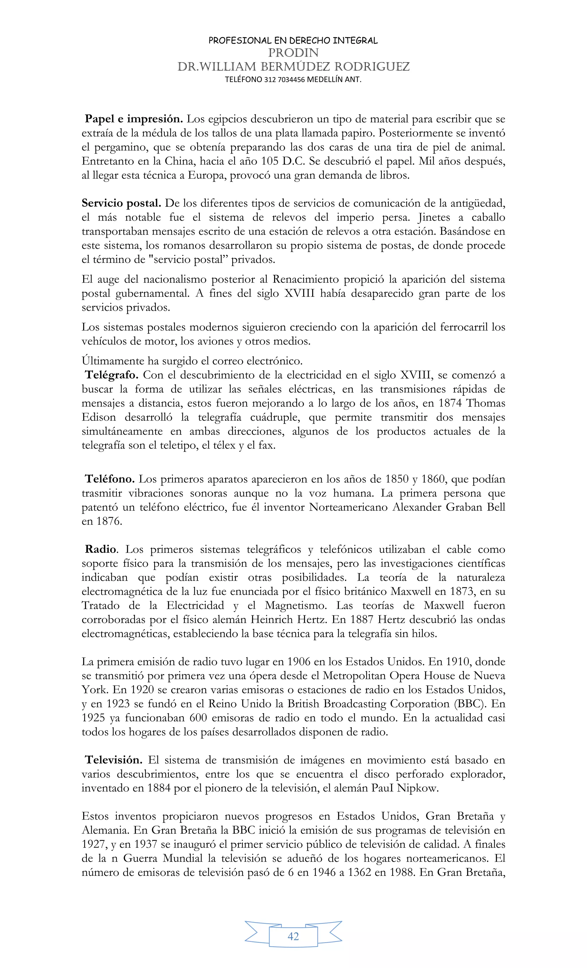 PROFESIONAL EN DERECHO INTEGRAL
PRODIN
DR.WILLIAM BERMÚDEZ RODRIGUEZ
TELÉFONO 312 7034456 MEDELLÍN ANT.
42
Papel e impresión. Los egipcios descubrieron un tipo de material para escribir que se
extraía de la médula de los tallos de una plata llamada papiro. Posteriormente se inventó
el pergamino, que se obtenía preparando las dos caras de una tira de piel de animal.
Entretanto en la China, hacia el año 105 D.C. Se descubrió el papel. Mil años después,
al llegar esta técnica a Europa, provocó una gran demanda de libros.
Servicio postal. De los diferentes tipos de servicios de comunicación de la antigüedad,
el más notable fue el sistema de relevos del imperio persa. Jinetes a caballo
transportaban mensajes escrito de una estación de relevos a otra estación. Basándose en
este sistema, los romanos desarrollaron su propio sistema de postas, de donde procede
el término de "servicio postal” privados.
El auge del nacionalismo posterior al Renacimiento propició la aparición del sistema
postal gubernamental. A fines del siglo XVIII había desaparecido gran parte de los
servicios privados.
Los sistemas postales modernos siguieron creciendo con la aparición del ferrocarril los
vehículos de motor, los aviones y otros medios.
Últimamente ha surgido el correo electrónico.
Telégrafo. Con el descubrimiento de la electricidad en el siglo XVIII, se comenzó a
buscar la forma de utilizar las señales eléctricas, en las transmisiones rápidas de
mensajes a distancia, estos fueron mejorando a lo largo de los años, en 1874 Thomas
Edison desarrolló la telegrafía cuádruple, que permite transmitir dos mensajes
simultáneamente en ambas direcciones, algunos de los productos actuales de la
telegrafía son el teletipo, el télex y el fax.
Teléfono. Los primeros aparatos aparecieron en los años de 1850 y 1860, que podían
trasmitir vibraciones sonoras aunque no la voz humana. La primera persona que
patentó un teléfono eléctrico, fue él inventor Norteamericano Alexander Graban Bell
en 1876.
Radio. Los primeros sistemas telegráficos y telefónicos utilizaban el cable como
soporte físico para la transmisión de los mensajes, pero las investigaciones científicas
indicaban que podían existir otras posibilidades. La teoría de la naturaleza
electromagnética de la luz fue enunciada por el físico británico Maxwell en 1873, en su
Tratado de la Electricidad y el Magnetismo. Las teorías de Maxwell fueron
corroboradas por el físico alemán Heinrich Hertz. En 1887 Hertz descubrió las ondas
electromagnéticas, estableciendo la base técnica para la telegrafía sin hilos.
La primera emisión de radio tuvo lugar en 1906 en los Estados Unidos. En 1910, donde
se transmitió por primera vez una ópera desde el Metropolitan Opera House de Nueva
York. En 1920 se crearon varias emisoras o estaciones de radio en los Estados Unidos,
y en 1923 se fundó en el Reino Unido la British Broadcasting Corporation (BBC). En
1925 ya funcionaban 600 emisoras de radio en todo el mundo. En la actualidad casi
todos los hogares de los países desarrollados disponen de radio.
Televisión. El sistema de transmisión de imágenes en movimiento está basado en
varios descubrimientos, entre los que se encuentra el disco perforado explorador,
inventado en 1884 por el pionero de la televisión, el alemán PauI Nipkow.
Estos inventos propiciaron nuevos progresos en Estados Unidos, Gran Bretaña y
Alemania. En Gran Bretaña la BBC inició la emisión de sus programas de televisión en
1927, y en 1937 se inauguró el primer servicio público de televisión de calidad. A finales
de la n Guerra Mundial la televisión se adueñó de los hogares norteamericanos. El
número de emisoras de televisión pasó de 6 en 1946 a 1362 en 1988. En Gran Bretaña,
 