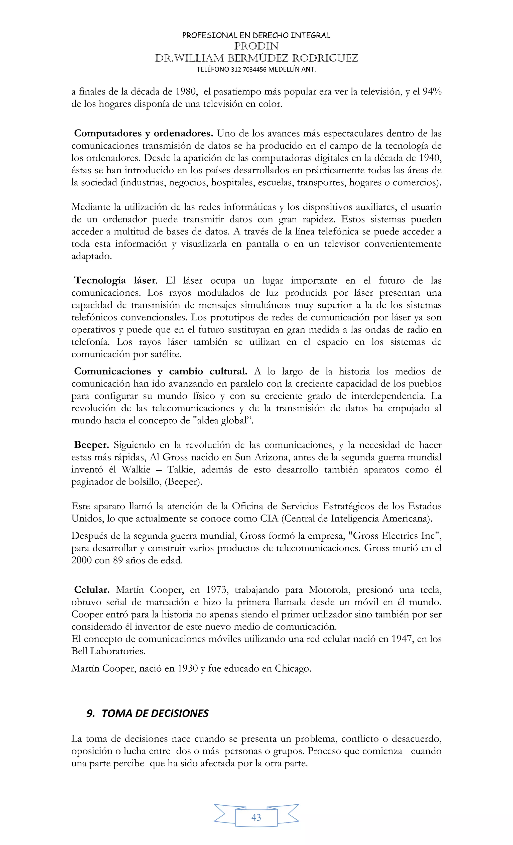 PROFESIONAL EN DERECHO INTEGRAL
PRODIN
DR.WILLIAM BERMÚDEZ RODRIGUEZ
TELÉFONO 312 7034456 MEDELLÍN ANT.
43
a finales de la década de 1980, el pasatiempo más popular era ver la televisión, y el 94%
de los hogares disponía de una televisión en color.
Computadores y ordenadores. Uno de los avances más espectaculares dentro de las
comunicaciones transmisión de datos se ha producido en el campo de la tecnología de
los ordenadores. Desde la aparición de las computadoras digitales en la década de 1940,
éstas se han introducido en los países desarrollados en prácticamente todas las áreas de
la sociedad (industrias, negocios, hospitales, escuelas, transportes, hogares o comercios).
Mediante la utilización de las redes informáticas y los dispositivos auxiliares, el usuario
de un ordenador puede transmitir datos con gran rapidez. Estos sistemas pueden
acceder a multitud de bases de datos. A través de la línea telefónica se puede acceder a
toda esta información y visualizarla en pantalla o en un televisor convenientemente
adaptado.
Tecnología láser. El láser ocupa un lugar importante en el futuro de las
comunicaciones. Los rayos modulados de luz producida por láser presentan una
capacidad de transmisión de mensajes simultáneos muy superior a la de los sistemas
telefónicos convencionales. Los prototipos de redes de comunicación por láser ya son
operativos y puede que en el futuro sustituyan en gran medida a las ondas de radio en
telefonía. Los rayos láser también se utilizan en el espacio en los sistemas de
comunicación por satélite.
Comunicaciones y cambio cultural. A lo largo de la historia los medios de
comunicación han ido avanzando en paralelo con la creciente capacidad de los pueblos
para configurar su mundo físico y con su creciente grado de interdependencia. La
revolución de las telecomunicaciones y de la transmisión de datos ha empujado al
mundo hacia el concepto de "aldea global”.
Beeper. Siguiendo en la revolución de las comunicaciones, y la necesidad de hacer
estas más rápidas, Al Gross nacido en Sun Arizona, antes de la segunda guerra mundial
inventó él Walkie – Talkie, además de esto desarrollo también aparatos como él
paginador de bolsillo, (Beeper).
Este aparato llamó la atención de la Oficina de Servicios Estratégicos de los Estados
Unidos, lo que actualmente se conoce como CIA (Central de Inteligencia Americana).
Después de la segunda guerra mundial, Gross formó la empresa, "Gross Electrics Inc",
para desarrollar y construir varios productos de telecomunicaciones. Gross murió en el
2000 con 89 años de edad.
Celular. Martín Cooper, en 1973, trabajando para Motorola, presionó una tecla,
obtuvo señal de marcación e hizo la primera llamada desde un móvil en él mundo.
Cooper entró para la historia no apenas siendo el primer utilizador sino también por ser
considerado él inventor de este nuevo medio de comunicación.
El concepto de comunicaciones móviles utilizando una red celular nació en 1947, en los
Bell Laboratories.
Martín Cooper, nació en 1930 y fue educado en Chicago.
9. TOMA DE DECISIONES
La toma de decisiones nace cuando se presenta un problema, conflicto o desacuerdo,
oposición o lucha entre dos o más personas o grupos. Proceso que comienza cuando
una parte percibe que ha sido afectada por la otra parte.
 