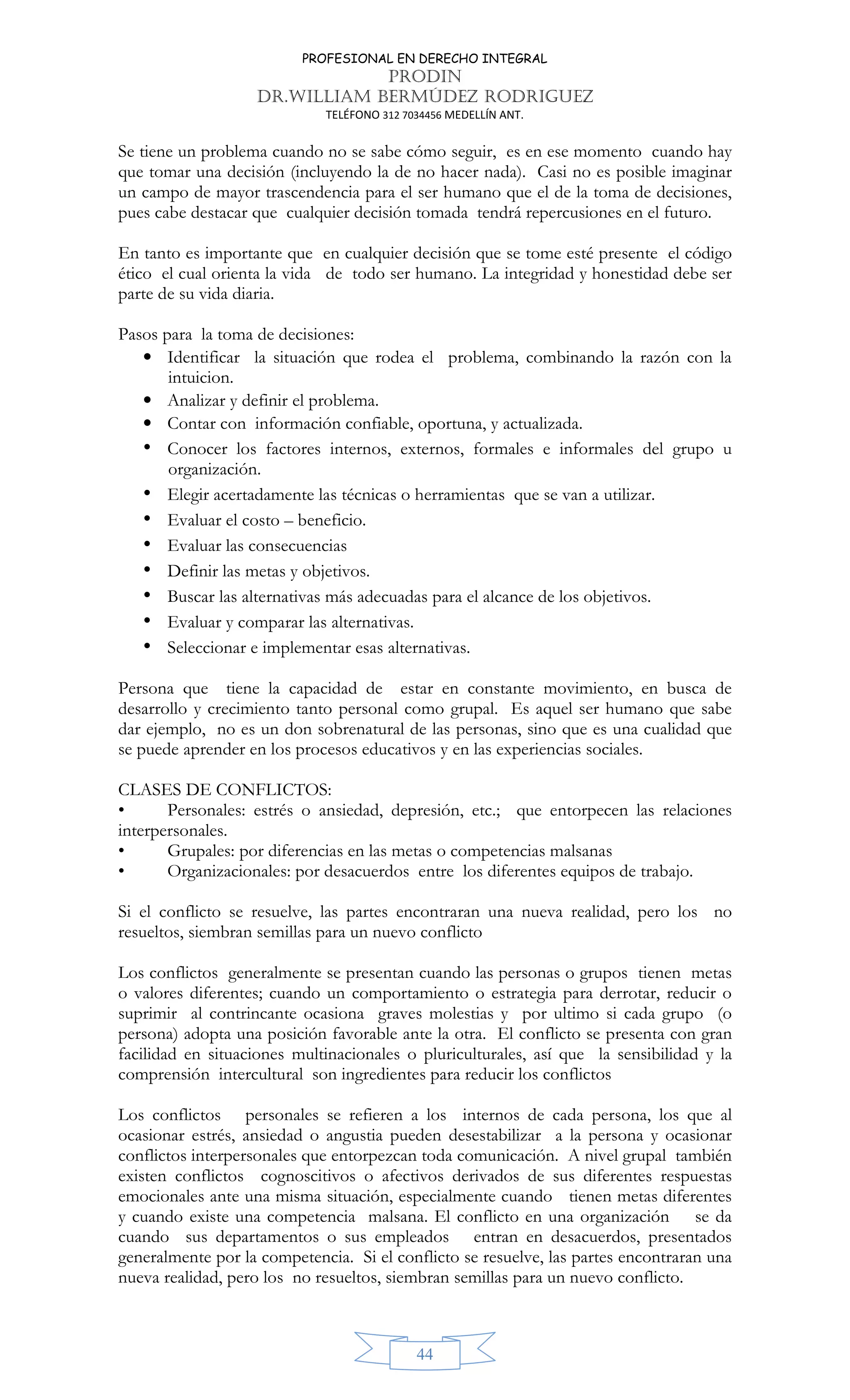 PROFESIONAL EN DERECHO INTEGRAL
PRODIN
DR.WILLIAM BERMÚDEZ RODRIGUEZ
TELÉFONO 312 7034456 MEDELLÍN ANT.
44
Se tiene un problema cuando no se sabe cómo seguir, es en ese momento cuando hay
que tomar una decisión (incluyendo la de no hacer nada). Casi no es posible imaginar
un campo de mayor trascendencia para el ser humano que el de la toma de decisiones,
pues cabe destacar que cualquier decisión tomada tendrá repercusiones en el futuro.
En tanto es importante que en cualquier decisión que se tome esté presente el código
ético el cual orienta la vida de todo ser humano. La integridad y honestidad debe ser
parte de su vida diaria.
Pasos para la toma de decisiones:
• Identificar la situación que rodea el problema, combinando la razón con la
intuicion.
• Analizar y definir el problema.
• Contar con información confiable, oportuna, y actualizada.
• Conocer los factores internos, externos, formales e informales del grupo u
organización.
• Elegir acertadamente las técnicas o herramientas que se van a utilizar.
• Evaluar el costo – beneficio.
• Evaluar las consecuencias
• Definir las metas y objetivos.
• Buscar las alternativas más adecuadas para el alcance de los objetivos.
• Evaluar y comparar las alternativas.
• Seleccionar e implementar esas alternativas.
Persona que tiene la capacidad de estar en constante movimiento, en busca de
desarrollo y crecimiento tanto personal como grupal. Es aquel ser humano que sabe
dar ejemplo, no es un don sobrenatural de las personas, sino que es una cualidad que
se puede aprender en los procesos educativos y en las experiencias sociales.
CLASES DE CONFLICTOS:
• Personales: estrés o ansiedad, depresión, etc.; que entorpecen las relaciones
interpersonales.
• Grupales: por diferencias en las metas o competencias malsanas
• Organizacionales: por desacuerdos entre los diferentes equipos de trabajo.
Si el conflicto se resuelve, las partes encontraran una nueva realidad, pero los no
resueltos, siembran semillas para un nuevo conflicto
Los conflictos generalmente se presentan cuando las personas o grupos tienen metas
o valores diferentes; cuando un comportamiento o estrategia para derrotar, reducir o
suprimir al contrincante ocasiona graves molestias y por ultimo si cada grupo (o
persona) adopta una posición favorable ante la otra. El conflicto se presenta con gran
facilidad en situaciones multinacionales o pluriculturales, así que la sensibilidad y la
comprensión intercultural son ingredientes para reducir los conflictos
Los conflictos personales se refieren a los internos de cada persona, los que al
ocasionar estrés, ansiedad o angustia pueden desestabilizar a la persona y ocasionar
conflictos interpersonales que entorpezcan toda comunicación. A nivel grupal también
existen conflictos cognoscitivos o afectivos derivados de sus diferentes respuestas
emocionales ante una misma situación, especialmente cuando tienen metas diferentes
y cuando existe una competencia malsana. El conflicto en una organización se da
cuando sus departamentos o sus empleados entran en desacuerdos, presentados
generalmente por la competencia. Si el conflicto se resuelve, las partes encontraran una
nueva realidad, pero los no resueltos, siembran semillas para un nuevo conflicto.
 
