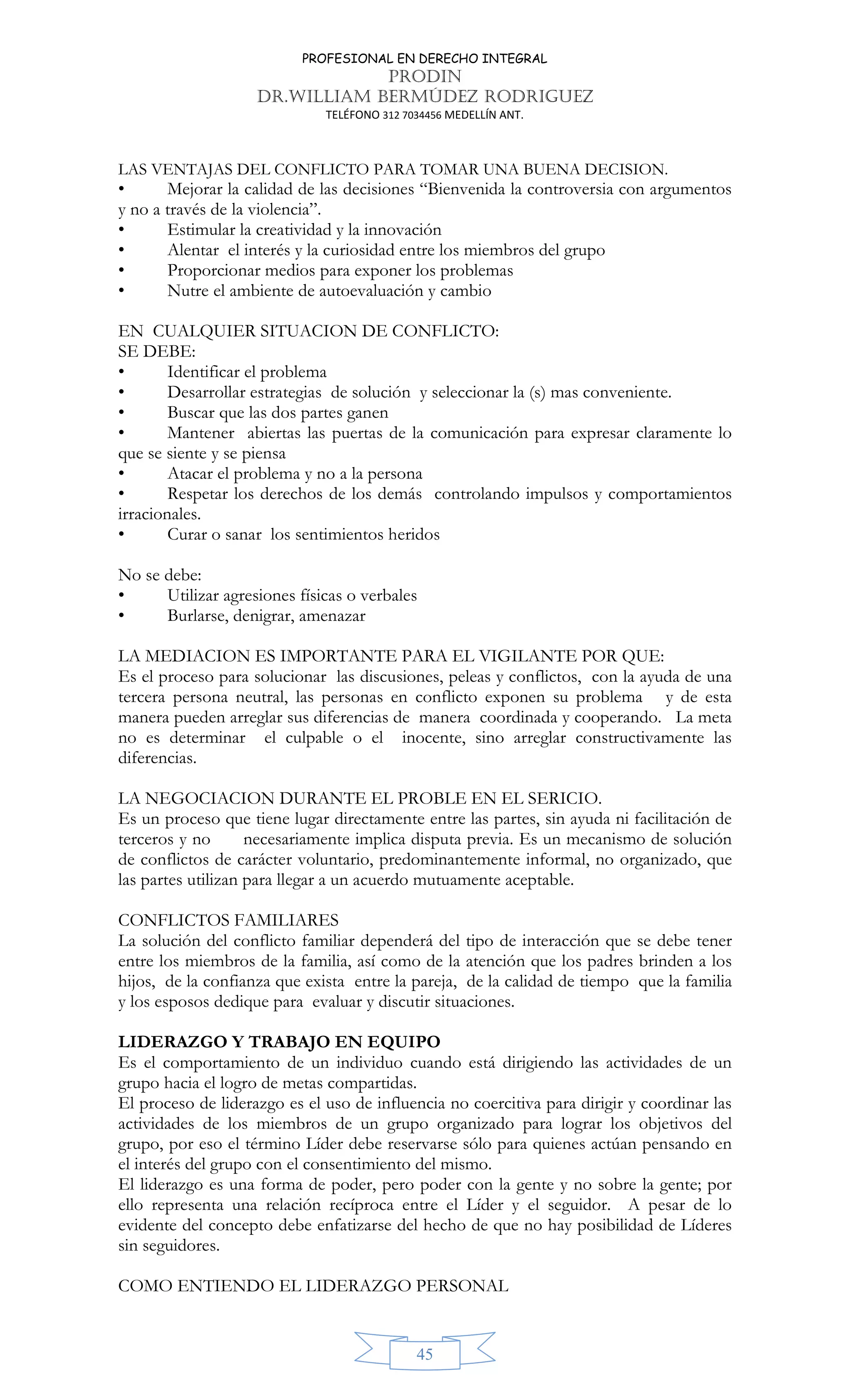 PROFESIONAL EN DERECHO INTEGRAL
PRODIN
DR.WILLIAM BERMÚDEZ RODRIGUEZ
TELÉFONO 312 7034456 MEDELLÍN ANT.
45
LAS VENTAJAS DEL CONFLICTO PARA TOMAR UNA BUENA DECISION.
• Mejorar la calidad de las decisiones “Bienvenida la controversia con argumentos
y no a través de la violencia”.
• Estimular la creatividad y la innovación
• Alentar el interés y la curiosidad entre los miembros del grupo
• Proporcionar medios para exponer los problemas
• Nutre el ambiente de autoevaluación y cambio
EN CUALQUIER SITUACION DE CONFLICTO:
SE DEBE:
• Identificar el problema
• Desarrollar estrategias de solución y seleccionar la (s) mas conveniente.
• Buscar que las dos partes ganen
• Mantener abiertas las puertas de la comunicación para expresar claramente lo
que se siente y se piensa
• Atacar el problema y no a la persona
• Respetar los derechos de los demás controlando impulsos y comportamientos
irracionales.
• Curar o sanar los sentimientos heridos
No se debe:
• Utilizar agresiones físicas o verbales
• Burlarse, denigrar, amenazar
LA MEDIACION ES IMPORTANTE PARA EL VIGILANTE POR QUE:
Es el proceso para solucionar las discusiones, peleas y conflictos, con la ayuda de una
tercera persona neutral, las personas en conflicto exponen su problema y de esta
manera pueden arreglar sus diferencias de manera coordinada y cooperando. La meta
no es determinar el culpable o el inocente, sino arreglar constructivamente las
diferencias.
LA NEGOCIACION DURANTE EL PROBLE EN EL SERICIO.
Es un proceso que tiene lugar directamente entre las partes, sin ayuda ni facilitación de
terceros y no necesariamente implica disputa previa. Es un mecanismo de solución
de conflictos de carácter voluntario, predominantemente informal, no organizado, que
las partes utilizan para llegar a un acuerdo mutuamente aceptable.
CONFLICTOS FAMILIARES
La solución del conflicto familiar dependerá del tipo de interacción que se debe tener
entre los miembros de la familia, así como de la atención que los padres brinden a los
hijos, de la confianza que exista entre la pareja, de la calidad de tiempo que la familia
y los esposos dedique para evaluar y discutir situaciones.
LIDERAZGO Y TRABAJO EN EQUIPO
Es el comportamiento de un individuo cuando está dirigiendo las actividades de un
grupo hacia el logro de metas compartidas.
El proceso de liderazgo es el uso de influencia no coercitiva para dirigir y coordinar las
actividades de los miembros de un grupo organizado para lograr los objetivos del
grupo, por eso el término Líder debe reservarse sólo para quienes actúan pensando en
el interés del grupo con el consentimiento del mismo.
El liderazgo es una forma de poder, pero poder con la gente y no sobre la gente; por
ello representa una relación recíproca entre el Líder y el seguidor. A pesar de lo
evidente del concepto debe enfatizarse del hecho de que no hay posibilidad de Líderes
sin seguidores.
COMO ENTIENDO EL LIDERAZGO PERSONAL
 