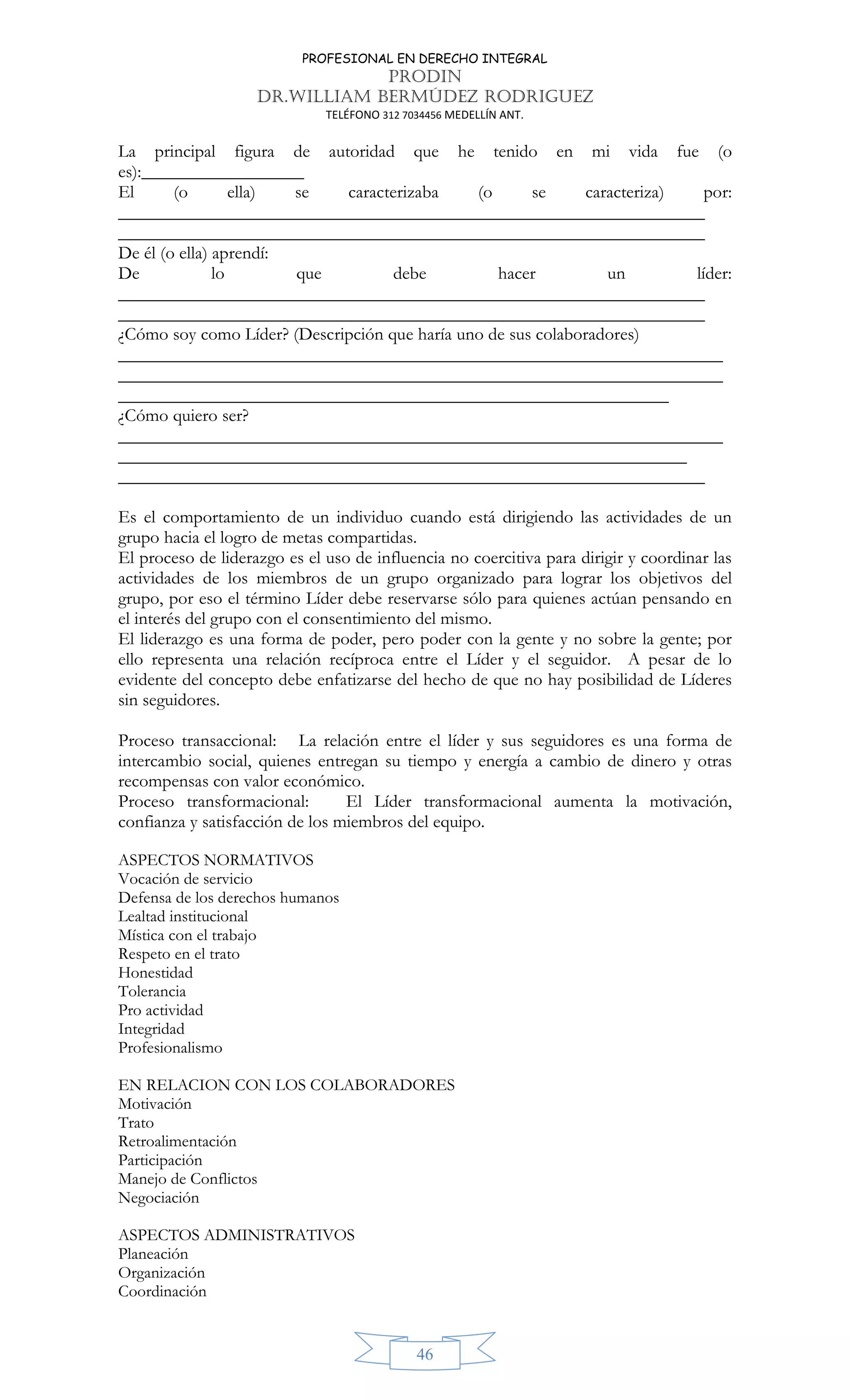 PROFESIONAL EN DERECHO INTEGRAL
PRODIN
DR.WILLIAM BERMÚDEZ RODRIGUEZ
TELÉFONO 312 7034456 MEDELLÍN ANT.
46
La principal figura de autoridad que he tenido en mi vida fue (o
es):__________________
El (o ella) se caracterizaba (o se caracteriza) por:
_________________________________________________________________
_________________________________________________________________
De él (o ella) aprendí:
De lo que debe hacer un líder:
_________________________________________________________________
_________________________________________________________________
¿Cómo soy como Líder? (Descripción que haría uno de sus colaboradores)
___________________________________________________________________
___________________________________________________________________
_____________________________________________________________
¿Cómo quiero ser?
___________________________________________________________________
_______________________________________________________________
_________________________________________________________________
Es el comportamiento de un individuo cuando está dirigiendo las actividades de un
grupo hacia el logro de metas compartidas.
El proceso de liderazgo es el uso de influencia no coercitiva para dirigir y coordinar las
actividades de los miembros de un grupo organizado para lograr los objetivos del
grupo, por eso el término Líder debe reservarse sólo para quienes actúan pensando en
el interés del grupo con el consentimiento del mismo.
El liderazgo es una forma de poder, pero poder con la gente y no sobre la gente; por
ello representa una relación recíproca entre el Líder y el seguidor. A pesar de lo
evidente del concepto debe enfatizarse del hecho de que no hay posibilidad de Líderes
sin seguidores.
Proceso transaccional: La relación entre el líder y sus seguidores es una forma de
intercambio social, quienes entregan su tiempo y energía a cambio de dinero y otras
recompensas con valor económico.
Proceso transformacional: El Líder transformacional aumenta la motivación,
confianza y satisfacción de los miembros del equipo.
ASPECTOS NORMATIVOS
Vocación de servicio
Defensa de los derechos humanos
Lealtad institucional
Mística con el trabajo
Respeto en el trato
Honestidad
Tolerancia
Pro actividad
Integridad
Profesionalismo
EN RELACION CON LOS COLABORADORES
Motivación
Trato
Retroalimentación
Participación
Manejo de Conflictos
Negociación
ASPECTOS ADMINISTRATIVOS
Planeación
Organización
Coordinación
 