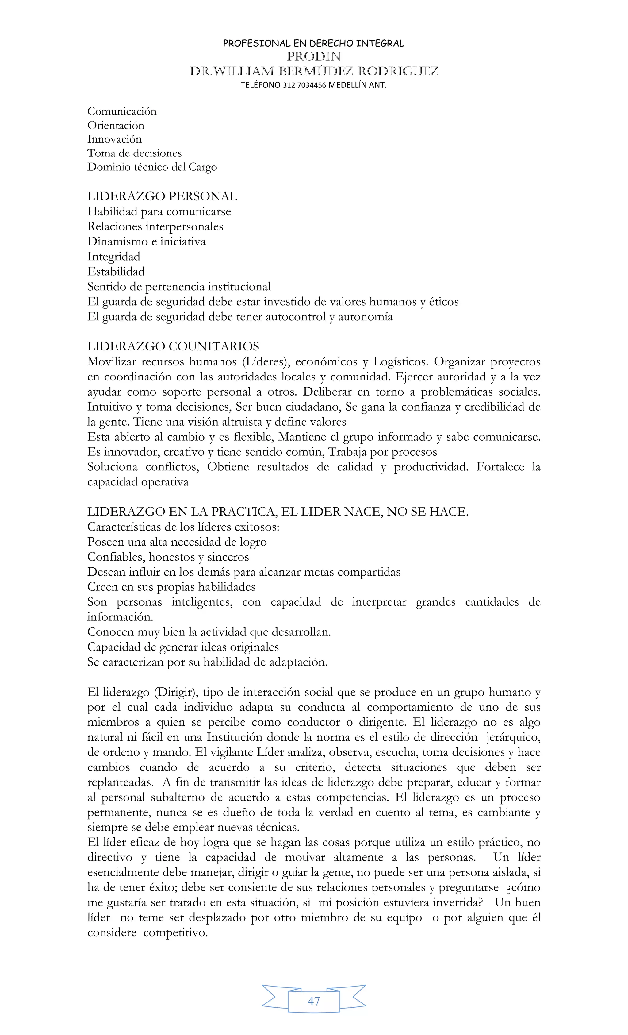 PROFESIONAL EN DERECHO INTEGRAL
PRODIN
DR.WILLIAM BERMÚDEZ RODRIGUEZ
TELÉFONO 312 7034456 MEDELLÍN ANT.
47
Comunicación
Orientación
Innovación
Toma de decisiones
Dominio técnico del Cargo
LIDERAZGO PERSONAL
Habilidad para comunicarse
Relaciones interpersonales
Dinamismo e iniciativa
Integridad
Estabilidad
Sentido de pertenencia institucional
El guarda de seguridad debe estar investido de valores humanos y éticos
El guarda de seguridad debe tener autocontrol y autonomía
LIDERAZGO COUNITARIOS
Movilizar recursos humanos (Líderes), económicos y Logísticos. Organizar proyectos
en coordinación con las autoridades locales y comunidad. Ejercer autoridad y a la vez
ayudar como soporte personal a otros. Deliberar en torno a problemáticas sociales.
Intuitivo y toma decisiones, Ser buen ciudadano, Se gana la confianza y credibilidad de
la gente. Tiene una visión altruista y define valores
Esta abierto al cambio y es flexible, Mantiene el grupo informado y sabe comunicarse.
Es innovador, creativo y tiene sentido común, Trabaja por procesos
Soluciona conflictos, Obtiene resultados de calidad y productividad. Fortalece la
capacidad operativa
LIDERAZGO EN LA PRACTICA, EL LIDER NACE, NO SE HACE.
Características de los líderes exitosos:
Poseen una alta necesidad de logro
Confiables, honestos y sinceros
Desean influir en los demás para alcanzar metas compartidas
Creen en sus propias habilidades
Son personas inteligentes, con capacidad de interpretar grandes cantidades de
información.
Conocen muy bien la actividad que desarrollan.
Capacidad de generar ideas originales
Se caracterizan por su habilidad de adaptación.
El liderazgo (Dirigir), tipo de interacción social que se produce en un grupo humano y
por el cual cada individuo adapta su conducta al comportamiento de uno de sus
miembros a quien se percibe como conductor o dirigente. El liderazgo no es algo
natural ni fácil en una Institución donde la norma es el estilo de dirección jerárquico,
de ordeno y mando. El vigilante Líder analiza, observa, escucha, toma decisiones y hace
cambios cuando de acuerdo a su criterio, detecta situaciones que deben ser
replanteadas. A fin de transmitir las ideas de liderazgo debe preparar, educar y formar
al personal subalterno de acuerdo a estas competencias. El liderazgo es un proceso
permanente, nunca se es dueño de toda la verdad en cuento al tema, es cambiante y
siempre se debe emplear nuevas técnicas.
El líder eficaz de hoy logra que se hagan las cosas porque utiliza un estilo práctico, no
directivo y tiene la capacidad de motivar altamente a las personas. Un líder
esencialmente debe manejar, dirigir o guiar la gente, no puede ser una persona aislada, si
ha de tener éxito; debe ser consiente de sus relaciones personales y preguntarse ¿cómo
me gustaría ser tratado en esta situación, si mi posición estuviera invertida? Un buen
líder no teme ser desplazado por otro miembro de su equipo o por alguien que él
considere competitivo.
 