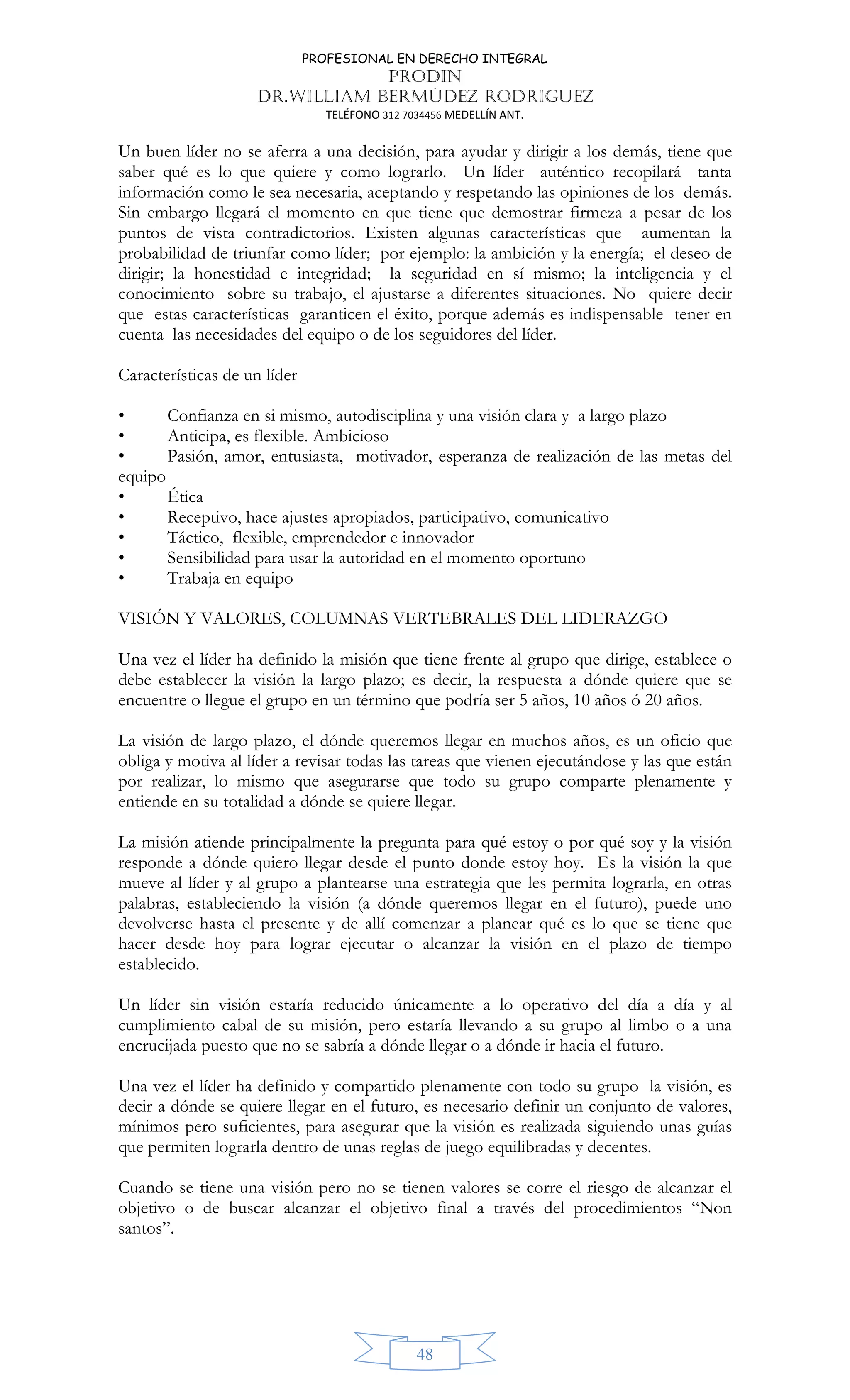 PROFESIONAL EN DERECHO INTEGRAL
PRODIN
DR.WILLIAM BERMÚDEZ RODRIGUEZ
TELÉFONO 312 7034456 MEDELLÍN ANT.
48
Un buen líder no se aferra a una decisión, para ayudar y dirigir a los demás, tiene que
saber qué es lo que quiere y como lograrlo. Un líder auténtico recopilará tanta
información como le sea necesaria, aceptando y respetando las opiniones de los demás.
Sin embargo llegará el momento en que tiene que demostrar firmeza a pesar de los
puntos de vista contradictorios. Existen algunas características que aumentan la
probabilidad de triunfar como líder; por ejemplo: la ambición y la energía; el deseo de
dirigir; la honestidad e integridad; la seguridad en sí mismo; la inteligencia y el
conocimiento sobre su trabajo, el ajustarse a diferentes situaciones. No quiere decir
que estas características garanticen el éxito, porque además es indispensable tener en
cuenta las necesidades del equipo o de los seguidores del líder.
Características de un líder
• Confianza en si mismo, autodisciplina y una visión clara y a largo plazo
• Anticipa, es flexible. Ambicioso
• Pasión, amor, entusiasta, motivador, esperanza de realización de las metas del
equipo
• Ética
• Receptivo, hace ajustes apropiados, participativo, comunicativo
• Táctico, flexible, emprendedor e innovador
• Sensibilidad para usar la autoridad en el momento oportuno
• Trabaja en equipo
VISIÓN Y VALORES, COLUMNAS VERTEBRALES DEL LIDERAZGO
Una vez el líder ha definido la misión que tiene frente al grupo que dirige, establece o
debe establecer la visión la largo plazo; es decir, la respuesta a dónde quiere que se
encuentre o llegue el grupo en un término que podría ser 5 años, 10 años ó 20 años.
La visión de largo plazo, el dónde queremos llegar en muchos años, es un oficio que
obliga y motiva al líder a revisar todas las tareas que vienen ejecutándose y las que están
por realizar, lo mismo que asegurarse que todo su grupo comparte plenamente y
entiende en su totalidad a dónde se quiere llegar.
La misión atiende principalmente la pregunta para qué estoy o por qué soy y la visión
responde a dónde quiero llegar desde el punto donde estoy hoy. Es la visión la que
mueve al líder y al grupo a plantearse una estrategia que les permita lograrla, en otras
palabras, estableciendo la visión (a dónde queremos llegar en el futuro), puede uno
devolverse hasta el presente y de allí comenzar a planear qué es lo que se tiene que
hacer desde hoy para lograr ejecutar o alcanzar la visión en el plazo de tiempo
establecido.
Un líder sin visión estaría reducido únicamente a lo operativo del día a día y al
cumplimiento cabal de su misión, pero estaría llevando a su grupo al limbo o a una
encrucijada puesto que no se sabría a dónde llegar o a dónde ir hacia el futuro.
Una vez el líder ha definido y compartido plenamente con todo su grupo la visión, es
decir a dónde se quiere llegar en el futuro, es necesario definir un conjunto de valores,
mínimos pero suficientes, para asegurar que la visión es realizada siguiendo unas guías
que permiten lograrla dentro de unas reglas de juego equilibradas y decentes.
Cuando se tiene una visión pero no se tienen valores se corre el riesgo de alcanzar el
objetivo o de buscar alcanzar el objetivo final a través del procedimientos “Non
santos”.
 
