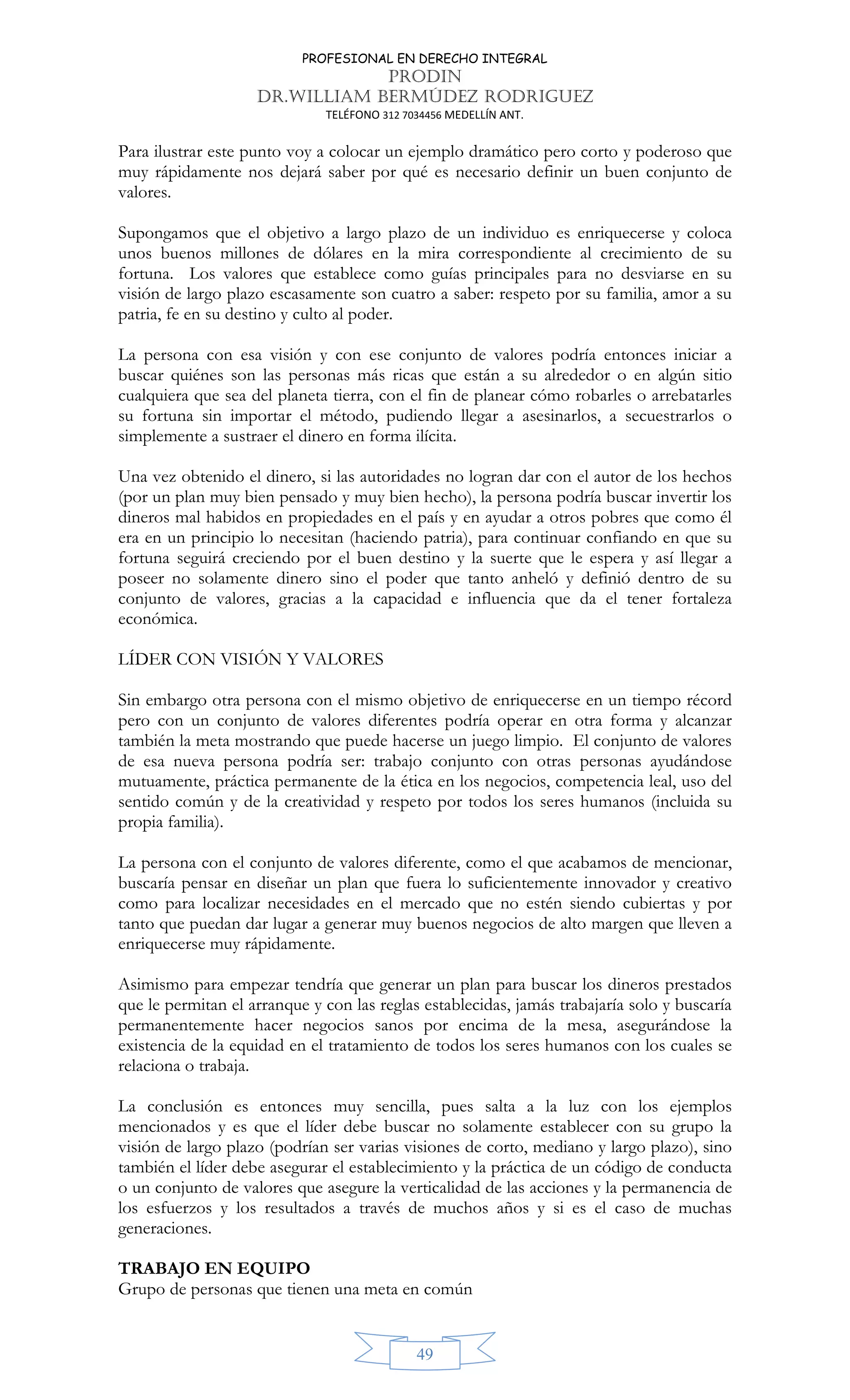 PROFESIONAL EN DERECHO INTEGRAL
PRODIN
DR.WILLIAM BERMÚDEZ RODRIGUEZ
TELÉFONO 312 7034456 MEDELLÍN ANT.
49
Para ilustrar este punto voy a colocar un ejemplo dramático pero corto y poderoso que
muy rápidamente nos dejará saber por qué es necesario definir un buen conjunto de
valores.
Supongamos que el objetivo a largo plazo de un individuo es enriquecerse y coloca
unos buenos millones de dólares en la mira correspondiente al crecimiento de su
fortuna. Los valores que establece como guías principales para no desviarse en su
visión de largo plazo escasamente son cuatro a saber: respeto por su familia, amor a su
patria, fe en su destino y culto al poder.
La persona con esa visión y con ese conjunto de valores podría entonces iniciar a
buscar quiénes son las personas más ricas que están a su alrededor o en algún sitio
cualquiera que sea del planeta tierra, con el fin de planear cómo robarles o arrebatarles
su fortuna sin importar el método, pudiendo llegar a asesinarlos, a secuestrarlos o
simplemente a sustraer el dinero en forma ilícita.
Una vez obtenido el dinero, si las autoridades no logran dar con el autor de los hechos
(por un plan muy bien pensado y muy bien hecho), la persona podría buscar invertir los
dineros mal habidos en propiedades en el país y en ayudar a otros pobres que como él
era en un principio lo necesitan (haciendo patria), para continuar confiando en que su
fortuna seguirá creciendo por el buen destino y la suerte que le espera y así llegar a
poseer no solamente dinero sino el poder que tanto anheló y definió dentro de su
conjunto de valores, gracias a la capacidad e influencia que da el tener fortaleza
económica.
LÍDER CON VISIÓN Y VALORES
Sin embargo otra persona con el mismo objetivo de enriquecerse en un tiempo récord
pero con un conjunto de valores diferentes podría operar en otra forma y alcanzar
también la meta mostrando que puede hacerse un juego limpio. El conjunto de valores
de esa nueva persona podría ser: trabajo conjunto con otras personas ayudándose
mutuamente, práctica permanente de la ética en los negocios, competencia leal, uso del
sentido común y de la creatividad y respeto por todos los seres humanos (incluida su
propia familia).
La persona con el conjunto de valores diferente, como el que acabamos de mencionar,
buscaría pensar en diseñar un plan que fuera lo suficientemente innovador y creativo
como para localizar necesidades en el mercado que no estén siendo cubiertas y por
tanto que puedan dar lugar a generar muy buenos negocios de alto margen que lleven a
enriquecerse muy rápidamente.
Asimismo para empezar tendría que generar un plan para buscar los dineros prestados
que le permitan el arranque y con las reglas establecidas, jamás trabajaría solo y buscaría
permanentemente hacer negocios sanos por encima de la mesa, asegurándose la
existencia de la equidad en el tratamiento de todos los seres humanos con los cuales se
relaciona o trabaja.
La conclusión es entonces muy sencilla, pues salta a la luz con los ejemplos
mencionados y es que el líder debe buscar no solamente establecer con su grupo la
visión de largo plazo (podrían ser varias visiones de corto, mediano y largo plazo), sino
también el líder debe asegurar el establecimiento y la práctica de un código de conducta
o un conjunto de valores que asegure la verticalidad de las acciones y la permanencia de
los esfuerzos y los resultados a través de muchos años y si es el caso de muchas
generaciones.
TRABAJO EN EQUIPO
Grupo de personas que tienen una meta en común
 