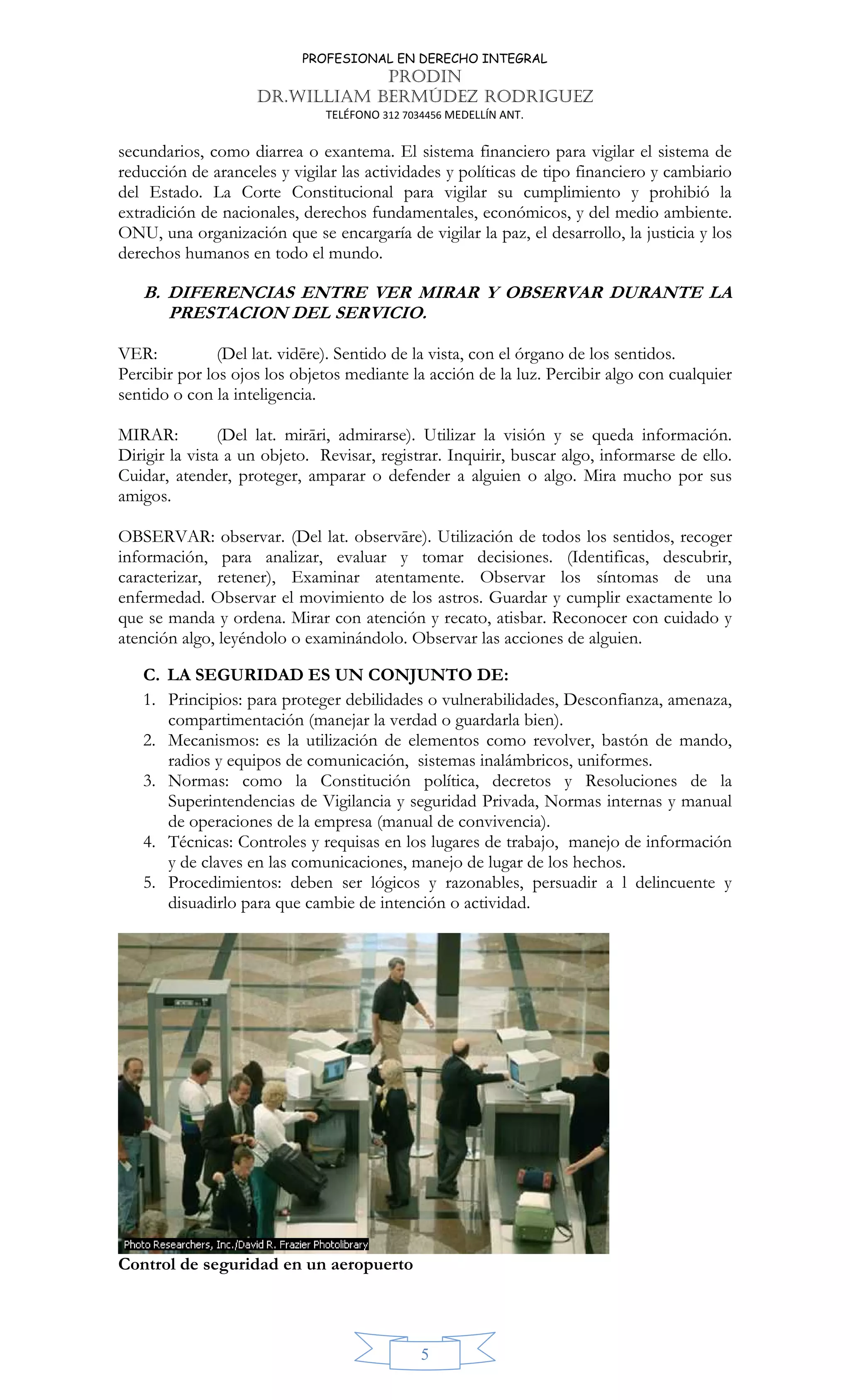 PROFESIONAL EN DERECHO INTEGRAL
PRODIN
DR.WILLIAM BERMÚDEZ RODRIGUEZ
TELÉFONO 312 7034456 MEDELLÍN ANT.
5
secundarios, como diarrea o exantema. El sistema financiero para vigilar el sistema de
reducción de aranceles y vigilar las actividades y políticas de tipo financiero y cambiario
del Estado. La Corte Constitucional para vigilar su cumplimiento y prohibió la
extradición de nacionales, derechos fundamentales, económicos, y del medio ambiente.
ONU, una organización que se encargaría de vigilar la paz, el desarrollo, la justicia y los
derechos humanos en todo el mundo.
B. DIFERENCIAS ENTRE VER MIRAR Y OBSERVAR DURANTE LA
PRESTACION DEL SERVICIO.
VER: (Del lat. vidēre). Sentido de la vista, con el órgano de los sentidos.
Percibir por los ojos los objetos mediante la acción de la luz. Percibir algo con cualquier
sentido o con la inteligencia.
MIRAR: (Del lat. mirāri, admirarse). Utilizar la visión y se queda información.
Dirigir la vista a un objeto. Revisar, registrar. Inquirir, buscar algo, informarse de ello.
Cuidar, atender, proteger, amparar o defender a alguien o algo. Mira mucho por sus
amigos.
OBSERVAR: observar. (Del lat. observāre). Utilización de todos los sentidos, recoger
información, para analizar, evaluar y tomar decisiones. (Identificas, descubrir,
caracterizar, retener), Examinar atentamente. Observar los síntomas de una
enfermedad. Observar el movimiento de los astros. Guardar y cumplir exactamente lo
que se manda y ordena. Mirar con atención y recato, atisbar. Reconocer con cuidado y
atención algo, leyéndolo o examinándolo. Observar las acciones de alguien.
C. LA SEGURIDAD ES UN CONJUNTO DE:
1. Principios: para proteger debilidades o vulnerabilidades, Desconfianza, amenaza,
compartimentación (manejar la verdad o guardarla bien).
2. Mecanismos: es la utilización de elementos como revolver, bastón de mando,
radios y equipos de comunicación, sistemas inalámbricos, uniformes.
3. Normas: como la Constitución política, decretos y Resoluciones de la
Superintendencias de Vigilancia y seguridad Privada, Normas internas y manual
de operaciones de la empresa (manual de convivencia).
4. Técnicas: Controles y requisas en los lugares de trabajo, manejo de información
y de claves en las comunicaciones, manejo de lugar de los hechos.
5. Procedimientos: deben ser lógicos y razonables, persuadir a l delincuente y
disuadirlo para que cambie de intención o actividad.
Control de seguridad en un aeropuerto
 
