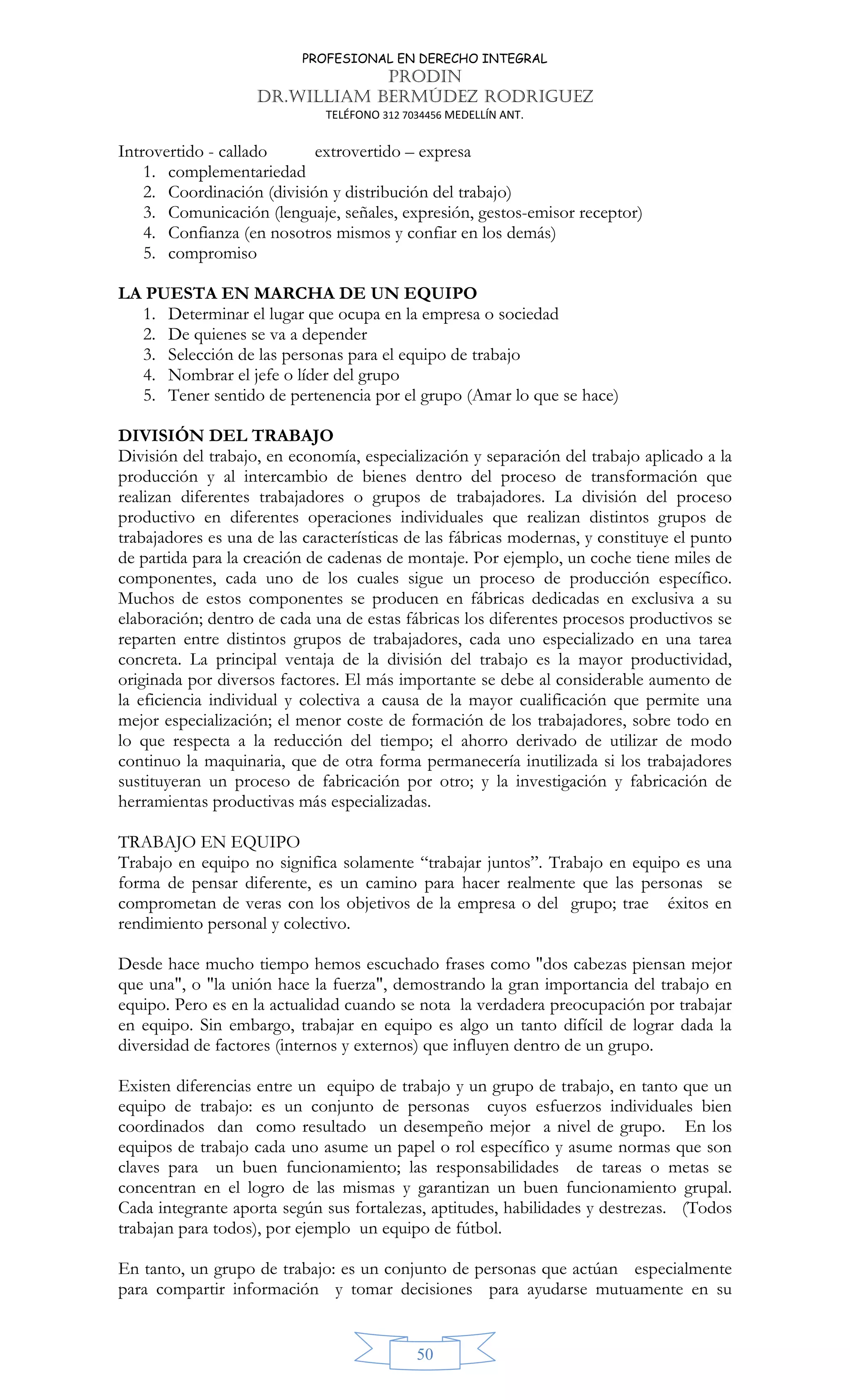 PROFESIONAL EN DERECHO INTEGRAL
PRODIN
DR.WILLIAM BERMÚDEZ RODRIGUEZ
TELÉFONO 312 7034456 MEDELLÍN ANT.
50
Introvertido - callado extrovertido – expresa
1. complementariedad
2. Coordinación (división y distribución del trabajo)
3. Comunicación (lenguaje, señales, expresión, gestos-emisor receptor)
4. Confianza (en nosotros mismos y confiar en los demás)
5. compromiso
LA PUESTA EN MARCHA DE UN EQUIPO
1. Determinar el lugar que ocupa en la empresa o sociedad
2. De quienes se va a depender
3. Selección de las personas para el equipo de trabajo
4. Nombrar el jefe o líder del grupo
5. Tener sentido de pertenencia por el grupo (Amar lo que se hace)
DIVISIÓN DEL TRABAJO
División del trabajo, en economía, especialización y separación del trabajo aplicado a la
producción y al intercambio de bienes dentro del proceso de transformación que
realizan diferentes trabajadores o grupos de trabajadores. La división del proceso
productivo en diferentes operaciones individuales que realizan distintos grupos de
trabajadores es una de las características de las fábricas modernas, y constituye el punto
de partida para la creación de cadenas de montaje. Por ejemplo, un coche tiene miles de
componentes, cada uno de los cuales sigue un proceso de producción específico.
Muchos de estos componentes se producen en fábricas dedicadas en exclusiva a su
elaboración; dentro de cada una de estas fábricas los diferentes procesos productivos se
reparten entre distintos grupos de trabajadores, cada uno especializado en una tarea
concreta. La principal ventaja de la división del trabajo es la mayor productividad,
originada por diversos factores. El más importante se debe al considerable aumento de
la eficiencia individual y colectiva a causa de la mayor cualificación que permite una
mejor especialización; el menor coste de formación de los trabajadores, sobre todo en
lo que respecta a la reducción del tiempo; el ahorro derivado de utilizar de modo
continuo la maquinaria, que de otra forma permanecería inutilizada si los trabajadores
sustituyeran un proceso de fabricación por otro; y la investigación y fabricación de
herramientas productivas más especializadas.
TRABAJO EN EQUIPO
Trabajo en equipo no significa solamente “trabajar juntos”. Trabajo en equipo es una
forma de pensar diferente, es un camino para hacer realmente que las personas se
comprometan de veras con los objetivos de la empresa o del grupo; trae éxitos en
rendimiento personal y colectivo.
Desde hace mucho tiempo hemos escuchado frases como "dos cabezas piensan mejor
que una", o "la unión hace la fuerza", demostrando la gran importancia del trabajo en
equipo. Pero es en la actualidad cuando se nota la verdadera preocupación por trabajar
en equipo. Sin embargo, trabajar en equipo es algo un tanto difícil de lograr dada la
diversidad de factores (internos y externos) que influyen dentro de un grupo.
Existen diferencias entre un equipo de trabajo y un grupo de trabajo, en tanto que un
equipo de trabajo: es un conjunto de personas cuyos esfuerzos individuales bien
coordinados dan como resultado un desempeño mejor a nivel de grupo. En los
equipos de trabajo cada uno asume un papel o rol específico y asume normas que son
claves para un buen funcionamiento; las responsabilidades de tareas o metas se
concentran en el logro de las mismas y garantizan un buen funcionamiento grupal.
Cada integrante aporta según sus fortalezas, aptitudes, habilidades y destrezas. (Todos
trabajan para todos), por ejemplo un equipo de fútbol.
En tanto, un grupo de trabajo: es un conjunto de personas que actúan especialmente
para compartir información y tomar decisiones para ayudarse mutuamente en su
 