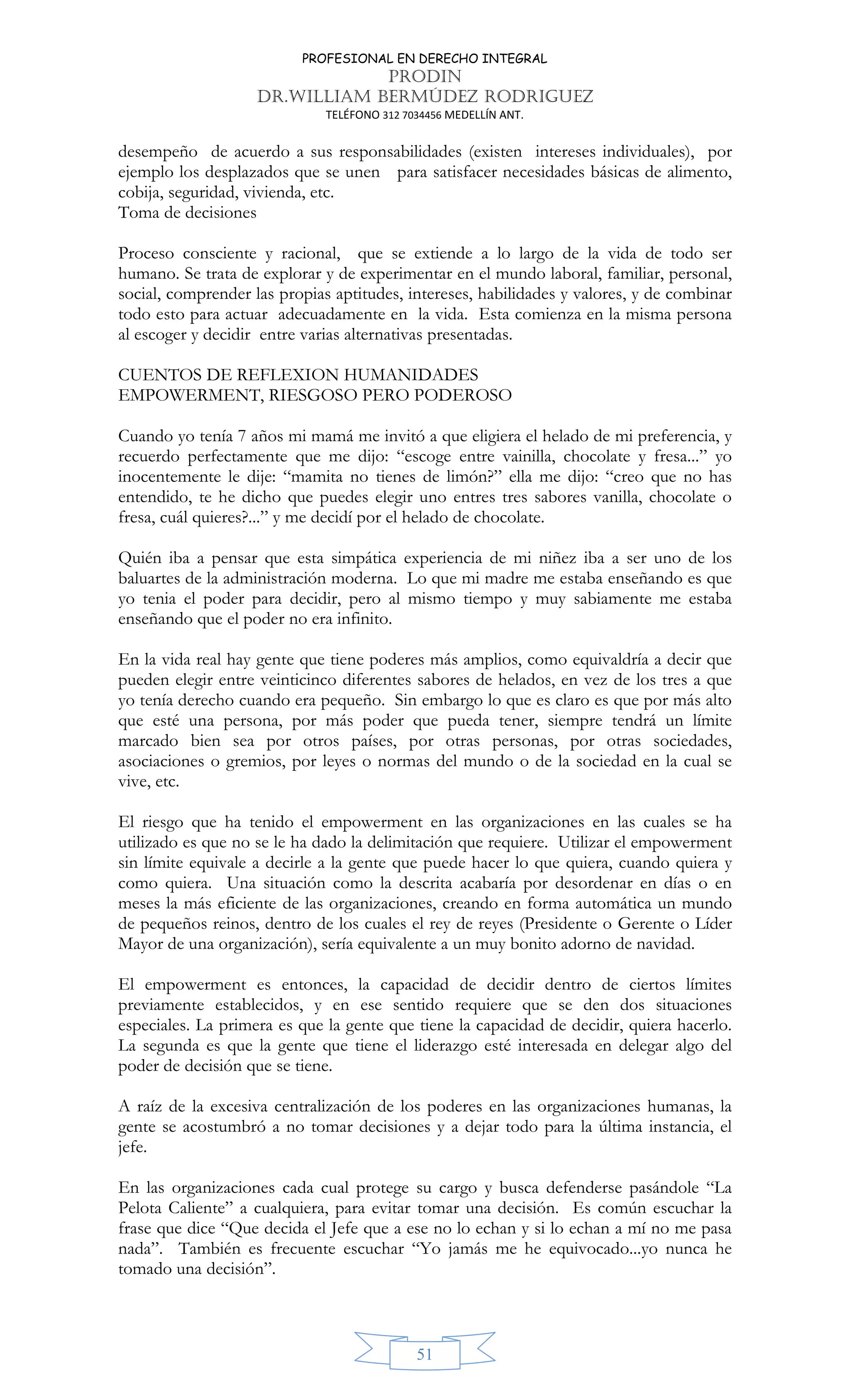 PROFESIONAL EN DERECHO INTEGRAL
PRODIN
DR.WILLIAM BERMÚDEZ RODRIGUEZ
TELÉFONO 312 7034456 MEDELLÍN ANT.
51
desempeño de acuerdo a sus responsabilidades (existen intereses individuales), por
ejemplo los desplazados que se unen para satisfacer necesidades básicas de alimento,
cobija, seguridad, vivienda, etc.
Toma de decisiones
Proceso consciente y racional, que se extiende a lo largo de la vida de todo ser
humano. Se trata de explorar y de experimentar en el mundo laboral, familiar, personal,
social, comprender las propias aptitudes, intereses, habilidades y valores, y de combinar
todo esto para actuar adecuadamente en la vida. Esta comienza en la misma persona
al escoger y decidir entre varias alternativas presentadas.
CUENTOS DE REFLEXION HUMANIDADES
EMPOWERMENT, RIESGOSO PERO PODEROSO
Cuando yo tenía 7 años mi mamá me invitó a que eligiera el helado de mi preferencia, y
recuerdo perfectamente que me dijo: “escoge entre vainilla, chocolate y fresa...” yo
inocentemente le dije: “mamita no tienes de limón?” ella me dijo: “creo que no has
entendido, te he dicho que puedes elegir uno entres tres sabores vanilla, chocolate o
fresa, cuál quieres?...” y me decidí por el helado de chocolate.
Quién iba a pensar que esta simpática experiencia de mi niñez iba a ser uno de los
baluartes de la administración moderna. Lo que mi madre me estaba enseñando es que
yo tenia el poder para decidir, pero al mismo tiempo y muy sabiamente me estaba
enseñando que el poder no era infinito.
En la vida real hay gente que tiene poderes más amplios, como equivaldría a decir que
pueden elegir entre veinticinco diferentes sabores de helados, en vez de los tres a que
yo tenía derecho cuando era pequeño. Sin embargo lo que es claro es que por más alto
que esté una persona, por más poder que pueda tener, siempre tendrá un límite
marcado bien sea por otros países, por otras personas, por otras sociedades,
asociaciones o gremios, por leyes o normas del mundo o de la sociedad en la cual se
vive, etc.
El riesgo que ha tenido el empowerment en las organizaciones en las cuales se ha
utilizado es que no se le ha dado la delimitación que requiere. Utilizar el empowerment
sin límite equivale a decirle a la gente que puede hacer lo que quiera, cuando quiera y
como quiera. Una situación como la descrita acabaría por desordenar en días o en
meses la más eficiente de las organizaciones, creando en forma automática un mundo
de pequeños reinos, dentro de los cuales el rey de reyes (Presidente o Gerente o Líder
Mayor de una organización), sería equivalente a un muy bonito adorno de navidad.
El empowerment es entonces, la capacidad de decidir dentro de ciertos límites
previamente establecidos, y en ese sentido requiere que se den dos situaciones
especiales. La primera es que la gente que tiene la capacidad de decidir, quiera hacerlo.
La segunda es que la gente que tiene el liderazgo esté interesada en delegar algo del
poder de decisión que se tiene.
A raíz de la excesiva centralización de los poderes en las organizaciones humanas, la
gente se acostumbró a no tomar decisiones y a dejar todo para la última instancia, el
jefe.
En las organizaciones cada cual protege su cargo y busca defenderse pasándole “La
Pelota Caliente” a cualquiera, para evitar tomar una decisión. Es común escuchar la
frase que dice “Que decida el Jefe que a ese no lo echan y si lo echan a mí no me pasa
nada”. También es frecuente escuchar “Yo jamás me he equivocado...yo nunca he
tomado una decisión”.
 