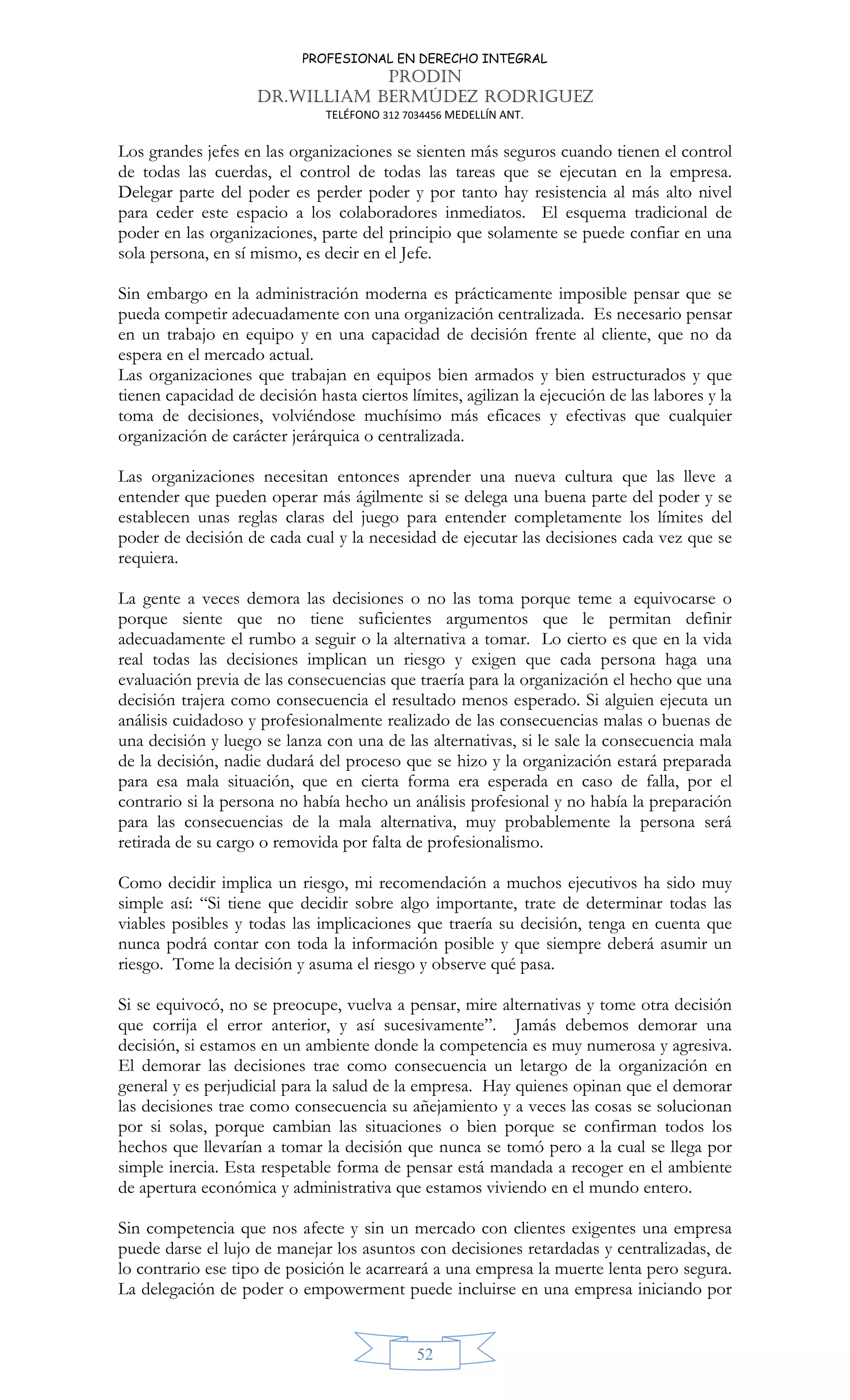 PROFESIONAL EN DERECHO INTEGRAL
PRODIN
DR.WILLIAM BERMÚDEZ RODRIGUEZ
TELÉFONO 312 7034456 MEDELLÍN ANT.
52
Los grandes jefes en las organizaciones se sienten más seguros cuando tienen el control
de todas las cuerdas, el control de todas las tareas que se ejecutan en la empresa.
Delegar parte del poder es perder poder y por tanto hay resistencia al más alto nivel
para ceder este espacio a los colaboradores inmediatos. El esquema tradicional de
poder en las organizaciones, parte del principio que solamente se puede confiar en una
sola persona, en sí mismo, es decir en el Jefe.
Sin embargo en la administración moderna es prácticamente imposible pensar que se
pueda competir adecuadamente con una organización centralizada. Es necesario pensar
en un trabajo en equipo y en una capacidad de decisión frente al cliente, que no da
espera en el mercado actual.
Las organizaciones que trabajan en equipos bien armados y bien estructurados y que
tienen capacidad de decisión hasta ciertos límites, agilizan la ejecución de las labores y la
toma de decisiones, volviéndose muchísimo más eficaces y efectivas que cualquier
organización de carácter jerárquica o centralizada.
Las organizaciones necesitan entonces aprender una nueva cultura que las lleve a
entender que pueden operar más ágilmente si se delega una buena parte del poder y se
establecen unas reglas claras del juego para entender completamente los límites del
poder de decisión de cada cual y la necesidad de ejecutar las decisiones cada vez que se
requiera.
La gente a veces demora las decisiones o no las toma porque teme a equivocarse o
porque siente que no tiene suficientes argumentos que le permitan definir
adecuadamente el rumbo a seguir o la alternativa a tomar. Lo cierto es que en la vida
real todas las decisiones implican un riesgo y exigen que cada persona haga una
evaluación previa de las consecuencias que traería para la organización el hecho que una
decisión trajera como consecuencia el resultado menos esperado. Si alguien ejecuta un
análisis cuidadoso y profesionalmente realizado de las consecuencias malas o buenas de
una decisión y luego se lanza con una de las alternativas, si le sale la consecuencia mala
de la decisión, nadie dudará del proceso que se hizo y la organización estará preparada
para esa mala situación, que en cierta forma era esperada en caso de falla, por el
contrario si la persona no había hecho un análisis profesional y no había la preparación
para las consecuencias de la mala alternativa, muy probablemente la persona será
retirada de su cargo o removida por falta de profesionalismo.
Como decidir implica un riesgo, mi recomendación a muchos ejecutivos ha sido muy
simple así: “Si tiene que decidir sobre algo importante, trate de determinar todas las
viables posibles y todas las implicaciones que traería su decisión, tenga en cuenta que
nunca podrá contar con toda la información posible y que siempre deberá asumir un
riesgo. Tome la decisión y asuma el riesgo y observe qué pasa.
Si se equivocó, no se preocupe, vuelva a pensar, mire alternativas y tome otra decisión
que corrija el error anterior, y así sucesivamente”. Jamás debemos demorar una
decisión, si estamos en un ambiente donde la competencia es muy numerosa y agresiva.
El demorar las decisiones trae como consecuencia un letargo de la organización en
general y es perjudicial para la salud de la empresa. Hay quienes opinan que el demorar
las decisiones trae como consecuencia su añejamiento y a veces las cosas se solucionan
por si solas, porque cambian las situaciones o bien porque se confirman todos los
hechos que llevarían a tomar la decisión que nunca se tomó pero a la cual se llega por
simple inercia. Esta respetable forma de pensar está mandada a recoger en el ambiente
de apertura económica y administrativa que estamos viviendo en el mundo entero.
Sin competencia que nos afecte y sin un mercado con clientes exigentes una empresa
puede darse el lujo de manejar los asuntos con decisiones retardadas y centralizadas, de
lo contrario ese tipo de posición le acarreará a una empresa la muerte lenta pero segura.
La delegación de poder o empowerment puede incluirse en una empresa iniciando por
 