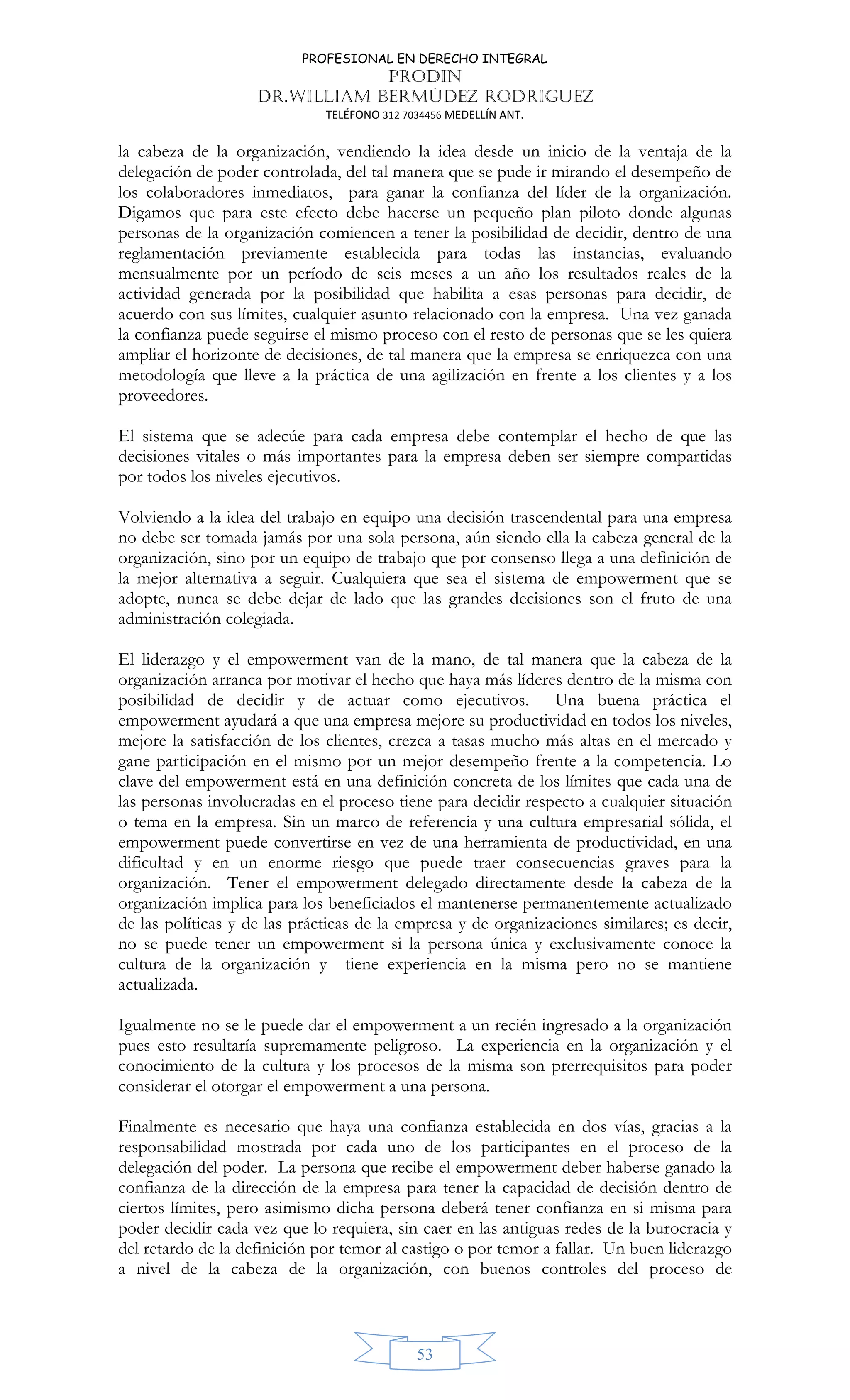 PROFESIONAL EN DERECHO INTEGRAL
PRODIN
DR.WILLIAM BERMÚDEZ RODRIGUEZ
TELÉFONO 312 7034456 MEDELLÍN ANT.
53
la cabeza de la organización, vendiendo la idea desde un inicio de la ventaja de la
delegación de poder controlada, del tal manera que se pude ir mirando el desempeño de
los colaboradores inmediatos, para ganar la confianza del líder de la organización.
Digamos que para este efecto debe hacerse un pequeño plan piloto donde algunas
personas de la organización comiencen a tener la posibilidad de decidir, dentro de una
reglamentación previamente establecida para todas las instancias, evaluando
mensualmente por un período de seis meses a un año los resultados reales de la
actividad generada por la posibilidad que habilita a esas personas para decidir, de
acuerdo con sus límites, cualquier asunto relacionado con la empresa. Una vez ganada
la confianza puede seguirse el mismo proceso con el resto de personas que se les quiera
ampliar el horizonte de decisiones, de tal manera que la empresa se enriquezca con una
metodología que lleve a la práctica de una agilización en frente a los clientes y a los
proveedores.
El sistema que se adecúe para cada empresa debe contemplar el hecho de que las
decisiones vitales o más importantes para la empresa deben ser siempre compartidas
por todos los niveles ejecutivos.
Volviendo a la idea del trabajo en equipo una decisión trascendental para una empresa
no debe ser tomada jamás por una sola persona, aún siendo ella la cabeza general de la
organización, sino por un equipo de trabajo que por consenso llega a una definición de
la mejor alternativa a seguir. Cualquiera que sea el sistema de empowerment que se
adopte, nunca se debe dejar de lado que las grandes decisiones son el fruto de una
administración colegiada.
El liderazgo y el empowerment van de la mano, de tal manera que la cabeza de la
organización arranca por motivar el hecho que haya más líderes dentro de la misma con
posibilidad de decidir y de actuar como ejecutivos. Una buena práctica el
empowerment ayudará a que una empresa mejore su productividad en todos los niveles,
mejore la satisfacción de los clientes, crezca a tasas mucho más altas en el mercado y
gane participación en el mismo por un mejor desempeño frente a la competencia. Lo
clave del empowerment está en una definición concreta de los límites que cada una de
las personas involucradas en el proceso tiene para decidir respecto a cualquier situación
o tema en la empresa. Sin un marco de referencia y una cultura empresarial sólida, el
empowerment puede convertirse en vez de una herramienta de productividad, en una
dificultad y en un enorme riesgo que puede traer consecuencias graves para la
organización. Tener el empowerment delegado directamente desde la cabeza de la
organización implica para los beneficiados el mantenerse permanentemente actualizado
de las políticas y de las prácticas de la empresa y de organizaciones similares; es decir,
no se puede tener un empowerment si la persona única y exclusivamente conoce la
cultura de la organización y tiene experiencia en la misma pero no se mantiene
actualizada.
Igualmente no se le puede dar el empowerment a un recién ingresado a la organización
pues esto resultaría supremamente peligroso. La experiencia en la organización y el
conocimiento de la cultura y los procesos de la misma son prerrequisitos para poder
considerar el otorgar el empowerment a una persona.
Finalmente es necesario que haya una confianza establecida en dos vías, gracias a la
responsabilidad mostrada por cada uno de los participantes en el proceso de la
delegación del poder. La persona que recibe el empowerment deber haberse ganado la
confianza de la dirección de la empresa para tener la capacidad de decisión dentro de
ciertos límites, pero asimismo dicha persona deberá tener confianza en si misma para
poder decidir cada vez que lo requiera, sin caer en las antiguas redes de la burocracia y
del retardo de la definición por temor al castigo o por temor a fallar. Un buen liderazgo
a nivel de la cabeza de la organización, con buenos controles del proceso de
 