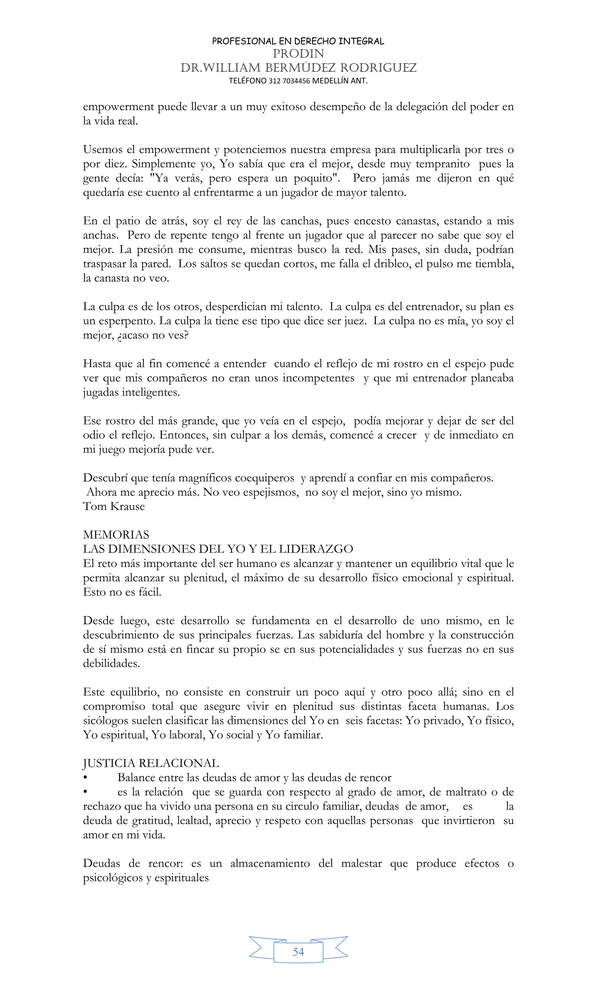 PROFESIONAL EN DERECHO INTEGRAL
PRODIN
DR.WILLIAM BERMÚDEZ RODRIGUEZ
TELÉFONO 312 7034456 MEDELLÍN ANT.
54
empowerment puede llevar a un muy exitoso desempeño de la delegación del poder en
la vida real.
Usemos el empowerment y potenciemos nuestra empresa para multiplicarla por tres o
por diez. Simplemente yo, Yo sabía que era el mejor, desde muy tempranito pues la
gente decía: "Ya verás, pero espera un poquito". Pero jamás me dijeron en qué
quedaría ese cuento al enfrentarme a un jugador de mayor talento.
En el patio de atrás, soy el rey de las canchas, pues encesto canastas, estando a mis
anchas. Pero de repente tengo al frente un jugador que al parecer no sabe que soy el
mejor. La presión me consume, mientras busco la red. Mis pases, sin duda, podrían
traspasar la pared. Los saltos se quedan cortos, me falla el dribleo, el pulso me tiembla,
la canasta no veo.
La culpa es de los otros, desperdician mi talento. La culpa es del entrenador, su plan es
un esperpento. La culpa la tiene ese tipo que dice ser juez. La culpa no es mía, yo soy el
mejor, ¿acaso no ves?
Hasta que al fin comencé a entender cuando el reflejo de mi rostro en el espejo pude
ver que mis compañeros no eran unos incompetentes y que mi entrenador planeaba
jugadas inteligentes.
Ese rostro del más grande, que yo veía en el espejo, podía mejorar y dejar de ser del
odio el reflejo. Entonces, sin culpar a los demás, comencé a crecer y de inmediato en
mi juego mejoría pude ver.
Descubrí que tenía magníficos coequiperos y aprendí a confiar en mis compañeros.
Ahora me aprecio más. No veo espejismos, no soy el mejor, sino yo mismo.
Tom Krause
MEMORIAS
LAS DIMENSIONES DEL YO Y EL LIDERAZGO
El reto más importante del ser humano es alcanzar y mantener un equilibrio vital que le
permita alcanzar su plenitud, el máximo de su desarrollo físico emocional y espiritual.
Esto no es fácil.
Desde luego, este desarrollo se fundamenta en el desarrollo de uno mismo, en le
descubrimiento de sus principales fuerzas. Las sabiduría del hombre y la construcción
de sí mismo está en fincar su propio se en sus potencialidades y sus fuerzas no en sus
debilidades.
Este equilibrio, no consiste en construir un poco aquí y otro poco allá; sino en el
compromiso total que asegure vivir en plenitud sus distintas faceta humanas. Los
sicólogos suelen clasificar las dimensiones del Yo en seis facetas: Yo privado, Yo físico,
Yo espiritual, Yo laboral, Yo social y Yo familiar.
JUSTICIA RELACIONAL
• Balance entre las deudas de amor y las deudas de rencor
• es la relación que se guarda con respecto al grado de amor, de maltrato o de
rechazo que ha vivido una persona en su circulo familiar, deudas de amor, es la
deuda de gratitud, lealtad, aprecio y respeto con aquellas personas que invirtieron su
amor en mi vida.
Deudas de rencor: es un almacenamiento del malestar que produce efectos o
psicológicos y espirituales
 