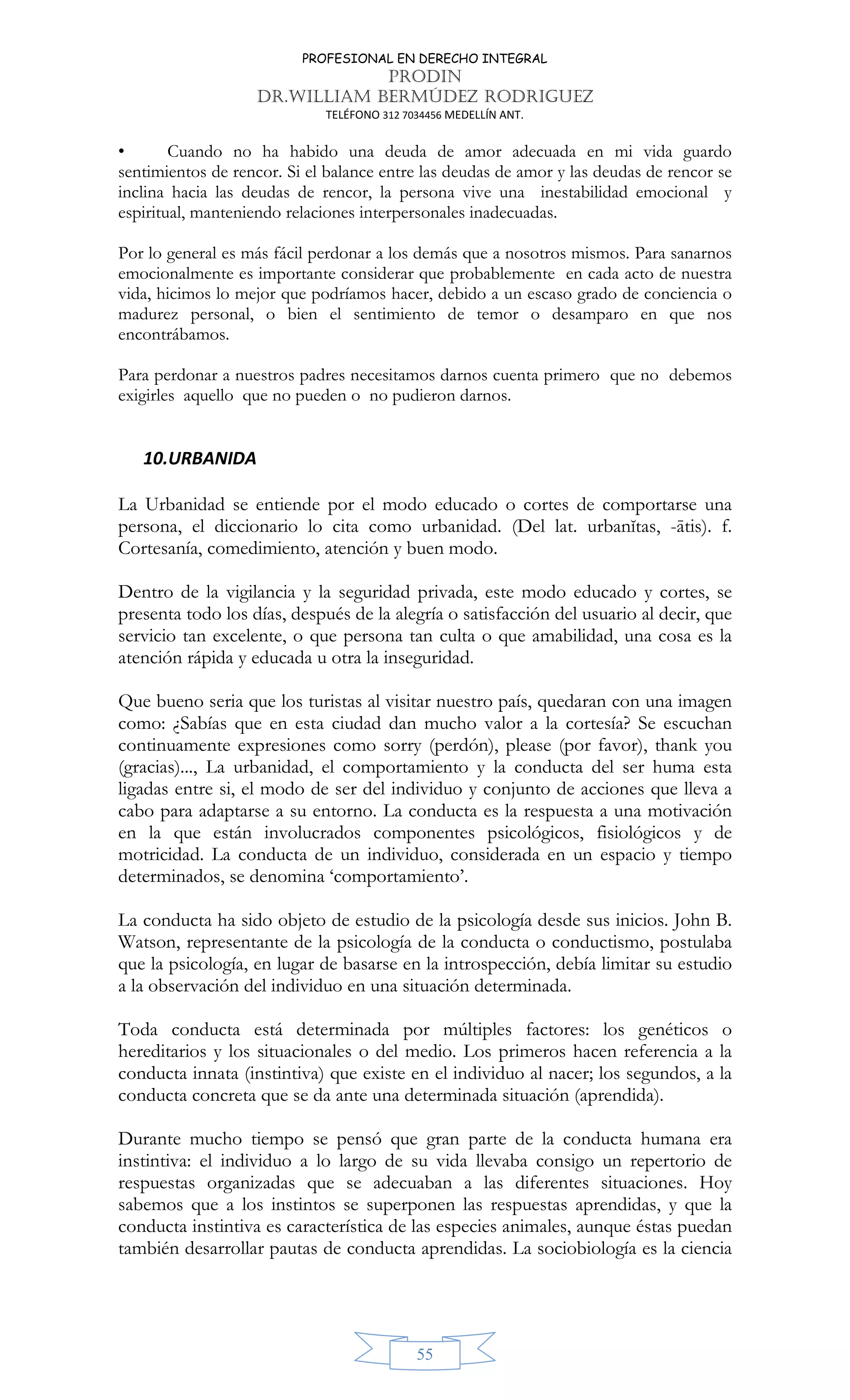 PROFESIONAL EN DERECHO INTEGRAL
PRODIN
DR.WILLIAM BERMÚDEZ RODRIGUEZ
TELÉFONO 312 7034456 MEDELLÍN ANT.
55
• Cuando no ha habido una deuda de amor adecuada en mi vida guardo
sentimientos de rencor. Si el balance entre las deudas de amor y las deudas de rencor se
inclina hacia las deudas de rencor, la persona vive una inestabilidad emocional y
espiritual, manteniendo relaciones interpersonales inadecuadas.
Por lo general es más fácil perdonar a los demás que a nosotros mismos. Para sanarnos
emocionalmente es importante considerar que probablemente en cada acto de nuestra
vida, hicimos lo mejor que podríamos hacer, debido a un escaso grado de conciencia o
madurez personal, o bien el sentimiento de temor o desamparo en que nos
encontrábamos.
Para perdonar a nuestros padres necesitamos darnos cuenta primero que no debemos
exigirles aquello que no pueden o no pudieron darnos.
10.URBANIDA
La Urbanidad se entiende por el modo educado o cortes de comportarse una
persona, el diccionario lo cita como urbanidad. (Del lat. urbanĭtas, -ātis). f.
Cortesanía, comedimiento, atención y buen modo.
Dentro de la vigilancia y la seguridad privada, este modo educado y cortes, se
presenta todo los días, después de la alegría o satisfacción del usuario al decir, que
servicio tan excelente, o que persona tan culta o que amabilidad, una cosa es la
atención rápida y educada u otra la inseguridad.
Que bueno seria que los turistas al visitar nuestro país, quedaran con una imagen
como: ¿Sabías que en esta ciudad dan mucho valor a la cortesía? Se escuchan
continuamente expresiones como sorry (perdón), please (por favor), thank you
(gracias)..., La urbanidad, el comportamiento y la conducta del ser huma esta
ligadas entre si, el modo de ser del individuo y conjunto de acciones que lleva a
cabo para adaptarse a su entorno. La conducta es la respuesta a una motivación
en la que están involucrados componentes psicológicos, fisiológicos y de
motricidad. La conducta de un individuo, considerada en un espacio y tiempo
determinados, se denomina ‘comportamiento’.
La conducta ha sido objeto de estudio de la psicología desde sus inicios. John B.
Watson, representante de la psicología de la conducta o conductismo, postulaba
que la psicología, en lugar de basarse en la introspección, debía limitar su estudio
a la observación del individuo en una situación determinada.
Toda conducta está determinada por múltiples factores: los genéticos o
hereditarios y los situacionales o del medio. Los primeros hacen referencia a la
conducta innata (instintiva) que existe en el individuo al nacer; los segundos, a la
conducta concreta que se da ante una determinada situación (aprendida).
Durante mucho tiempo se pensó que gran parte de la conducta humana era
instintiva: el individuo a lo largo de su vida llevaba consigo un repertorio de
respuestas organizadas que se adecuaban a las diferentes situaciones. Hoy
sabemos que a los instintos se superponen las respuestas aprendidas, y que la
conducta instintiva es característica de las especies animales, aunque éstas puedan
también desarrollar pautas de conducta aprendidas. La sociobiología es la ciencia
 