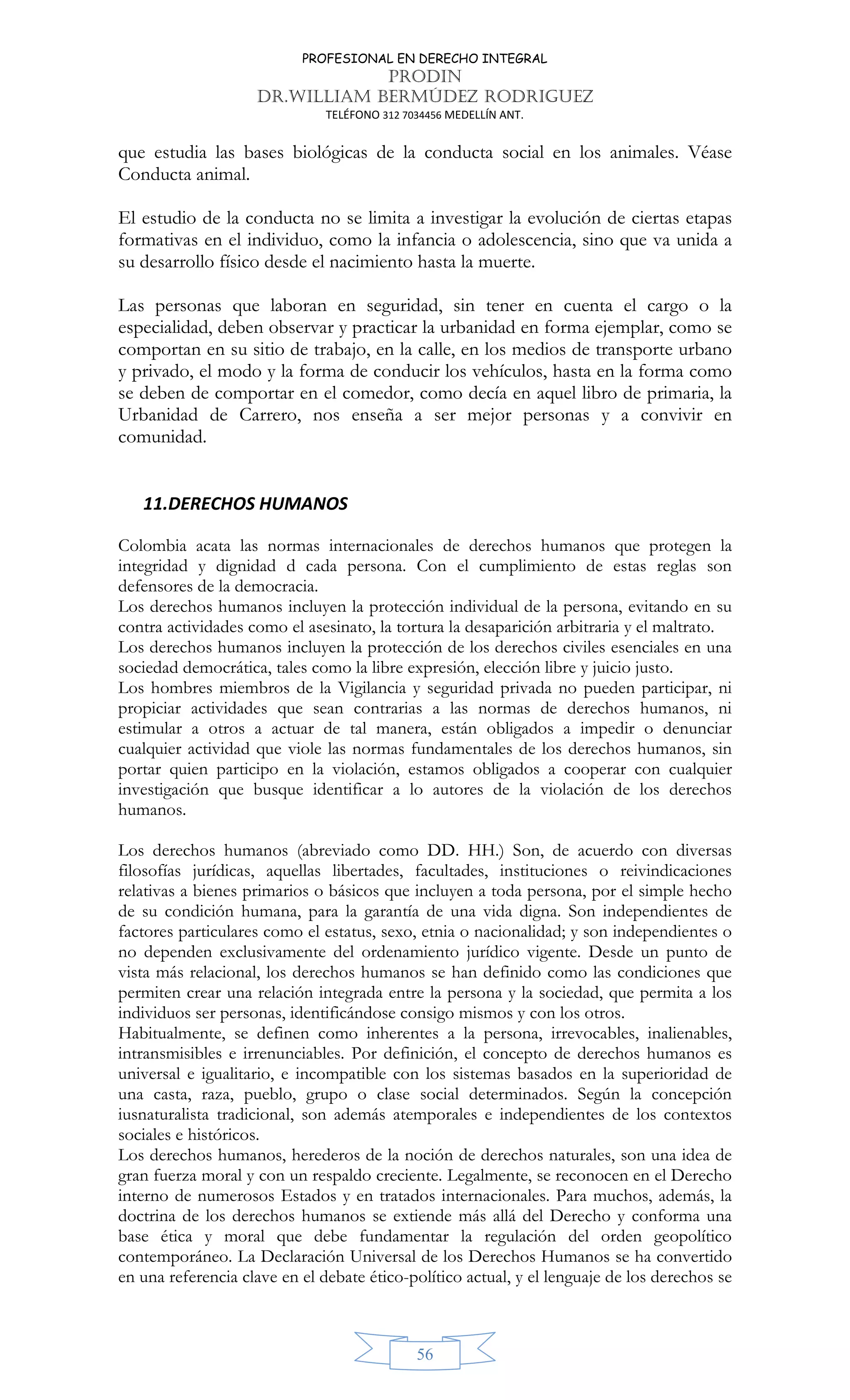 PROFESIONAL EN DERECHO INTEGRAL
PRODIN
DR.WILLIAM BERMÚDEZ RODRIGUEZ
TELÉFONO 312 7034456 MEDELLÍN ANT.
56
que estudia las bases biológicas de la conducta social en los animales. Véase
Conducta animal.
El estudio de la conducta no se limita a investigar la evolución de ciertas etapas
formativas en el individuo, como la infancia o adolescencia, sino que va unida a
su desarrollo físico desde el nacimiento hasta la muerte.
Las personas que laboran en seguridad, sin tener en cuenta el cargo o la
especialidad, deben observar y practicar la urbanidad en forma ejemplar, como se
comportan en su sitio de trabajo, en la calle, en los medios de transporte urbano
y privado, el modo y la forma de conducir los vehículos, hasta en la forma como
se deben de comportar en el comedor, como decía en aquel libro de primaria, la
Urbanidad de Carrero, nos enseña a ser mejor personas y a convivir en
comunidad.
11.DERECHOS HUMANOS
Colombia acata las normas internacionales de derechos humanos que protegen la
integridad y dignidad d cada persona. Con el cumplimiento de estas reglas son
defensores de la democracia.
Los derechos humanos incluyen la protección individual de la persona, evitando en su
contra actividades como el asesinato, la tortura la desaparición arbitraria y el maltrato.
Los derechos humanos incluyen la protección de los derechos civiles esenciales en una
sociedad democrática, tales como la libre expresión, elección libre y juicio justo.
Los hombres miembros de la Vigilancia y seguridad privada no pueden participar, ni
propiciar actividades que sean contrarias a las normas de derechos humanos, ni
estimular a otros a actuar de tal manera, están obligados a impedir o denunciar
cualquier actividad que viole las normas fundamentales de los derechos humanos, sin
portar quien participo en la violación, estamos obligados a cooperar con cualquier
investigación que busque identificar a lo autores de la violación de los derechos
humanos.
Los derechos humanos (abreviado como DD. HH.) Son, de acuerdo con diversas
filosofías jurídicas, aquellas libertades, facultades, instituciones o reivindicaciones
relativas a bienes primarios o básicos que incluyen a toda persona, por el simple hecho
de su condición humana, para la garantía de una vida digna. Son independientes de
factores particulares como el estatus, sexo, etnia o nacionalidad; y son independientes o
no dependen exclusivamente del ordenamiento jurídico vigente. Desde un punto de
vista más relacional, los derechos humanos se han definido como las condiciones que
permiten crear una relación integrada entre la persona y la sociedad, que permita a los
individuos ser personas, identificándose consigo mismos y con los otros.
Habitualmente, se definen como inherentes a la persona, irrevocables, inalienables,
intransmisibles e irrenunciables. Por definición, el concepto de derechos humanos es
universal e igualitario, e incompatible con los sistemas basados en la superioridad de
una casta, raza, pueblo, grupo o clase social determinados. Según la concepción
iusnaturalista tradicional, son además atemporales e independientes de los contextos
sociales e históricos.
Los derechos humanos, herederos de la noción de derechos naturales, son una idea de
gran fuerza moral y con un respaldo creciente. Legalmente, se reconocen en el Derecho
interno de numerosos Estados y en tratados internacionales. Para muchos, además, la
doctrina de los derechos humanos se extiende más allá del Derecho y conforma una
base ética y moral que debe fundamentar la regulación del orden geopolítico
contemporáneo. La Declaración Universal de los Derechos Humanos se ha convertido
en una referencia clave en el debate ético-político actual, y el lenguaje de los derechos se
 