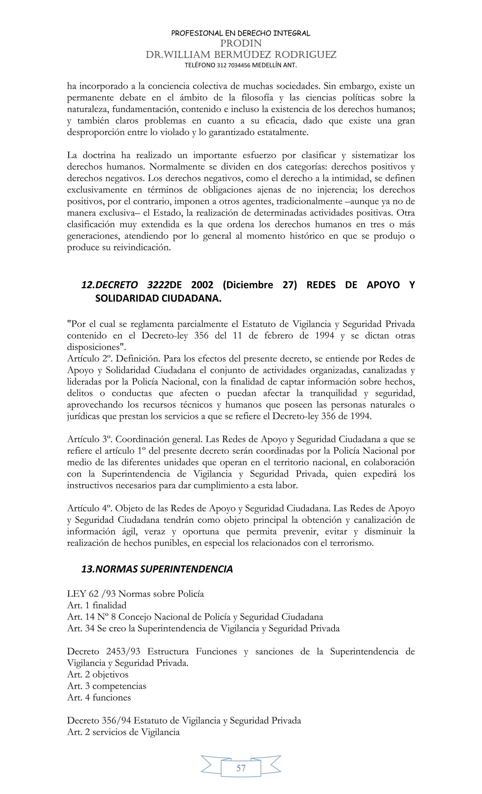 PROFESIONAL EN DERECHO INTEGRAL
PRODIN
DR.WILLIAM BERMÚDEZ RODRIGUEZ
TELÉFONO 312 7034456 MEDELLÍN ANT.
57
ha incorporado a la conciencia colectiva de muchas sociedades. Sin embargo, existe un
permanente debate en el ámbito de la filosofía y las ciencias políticas sobre la
naturaleza, fundamentación, contenido e incluso la existencia de los derechos humanos;
y también claros problemas en cuanto a su eficacia, dado que existe una gran
desproporción entre lo violado y lo garantizado estatalmente.
La doctrina ha realizado un importante esfuerzo por clasificar y sistematizar los
derechos humanos. Normalmente se dividen en dos categorías: derechos positivos y
derechos negativos. Los derechos negativos, como el derecho a la intimidad, se definen
exclusivamente en términos de obligaciones ajenas de no injerencia; los derechos
positivos, por el contrario, imponen a otros agentes, tradicionalmente –aunque ya no de
manera exclusiva– el Estado, la realización de determinadas actividades positivas. Otra
clasificación muy extendida es la que ordena los derechos humanos en tres o más
generaciones, atendiendo por lo general al momento histórico en que se produjo o
produce su reivindicación.
12.DECRETO 3222DE 2002 (Diciembre 27) REDES DE APOYO Y
SOLIDARIDAD CIUDADANA.
"Por el cual se reglamenta parcialmente el Estatuto de Vigilancia y Seguridad Privada
contenido en el Decreto-ley 356 del 11 de febrero de 1994 y se dictan otras
disposiciones".
Artículo 2º. Definición. Para los efectos del presente decreto, se entiende por Redes de
Apoyo y Solidaridad Ciudadana el conjunto de actividades organizadas, canalizadas y
lideradas por la Policía Nacional, con la finalidad de captar información sobre hechos,
delitos o conductas que afecten o puedan afectar la tranquilidad y seguridad,
aprovechando los recursos técnicos y humanos que poseen las personas naturales o
jurídicas que prestan los servicios a que se refiere el Decreto-ley 356 de 1994.
Artículo 3º. Coordinación general. Las Redes de Apoyo y Seguridad Ciudadana a que se
refiere el artículo 1º del presente decreto serán coordinadas por la Policía Nacional por
medio de las diferentes unidades que operan en el territorio nacional, en colaboración
con la Superintendencia de Vigilancia y Seguridad Privada, quien expedirá los
instructivos necesarios para dar cumplimiento a esta labor.
Artículo 4º. Objeto de las Redes de Apoyo y Seguridad Ciudadana. Las Redes de Apoyo
y Seguridad Ciudadana tendrán como objeto principal la obtención y canalización de
información ágil, veraz y oportuna que permita prevenir, evitar y disminuir la
realización de hechos punibles, en especial los relacionados con el terrorismo.
13.NORMAS SUPERINTENDENCIA
LEY 62 /93 Normas sobre Policía
Art. 1 finalidad
Art. 14 Nº 8 Concejo Nacional de Policía y Seguridad Ciudadana
Art. 34 Se creo la Superintendencia de Vigilancia y Seguridad Privada
Decreto 2453/93 Estructura Funciones y sanciones de la Superintendencia de
Vigilancia y Seguridad Privada.
Art. 2 objetivos
Art. 3 competencias
Art. 4 funciones
Decreto 356/94 Estatuto de Vigilancia y Seguridad Privada
Art. 2 servicios de Vigilancia
 