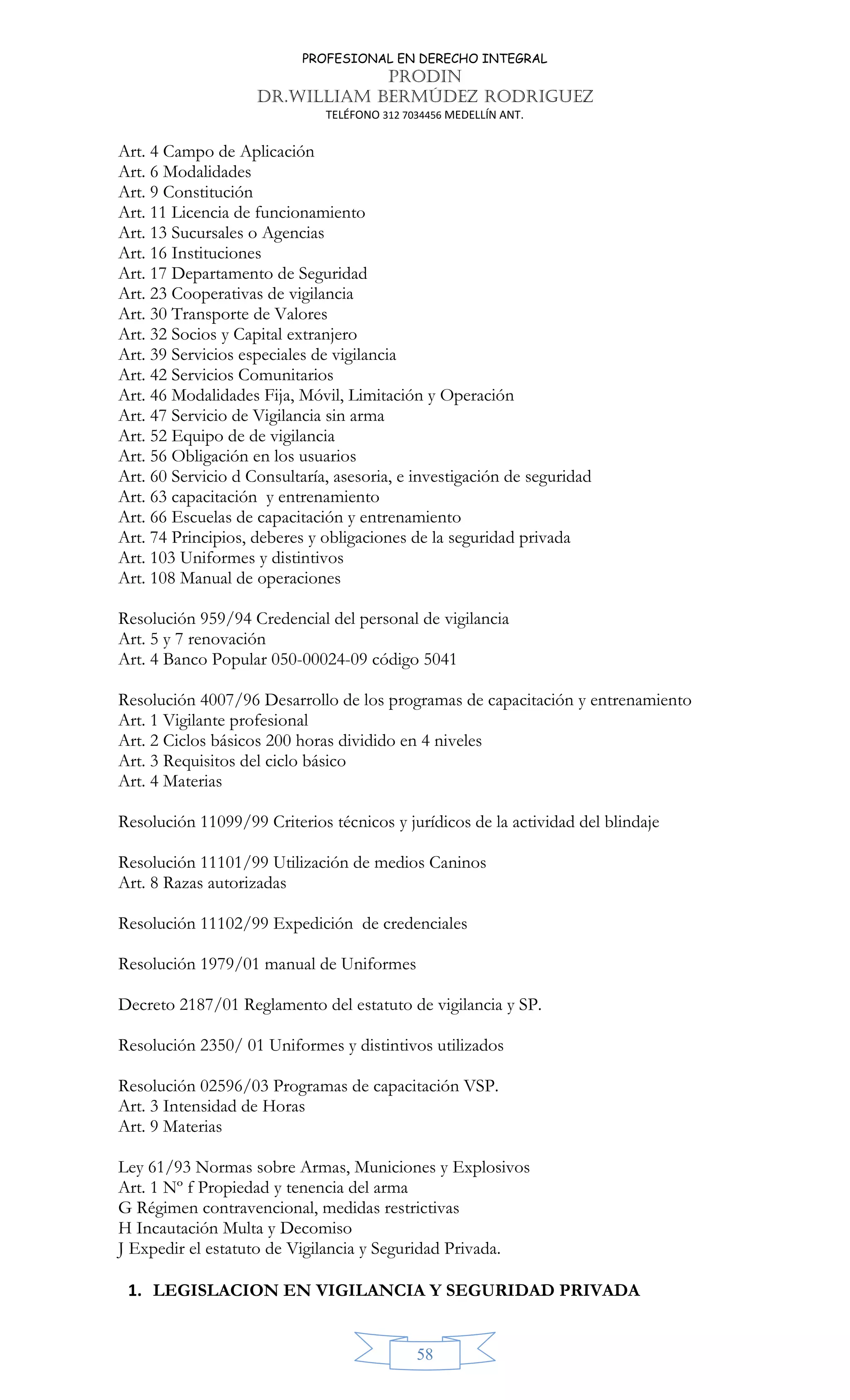 PROFESIONAL EN DERECHO INTEGRAL
PRODIN
DR.WILLIAM BERMÚDEZ RODRIGUEZ
TELÉFONO 312 7034456 MEDELLÍN ANT.
58
Art. 4 Campo de Aplicación
Art. 6 Modalidades
Art. 9 Constitución
Art. 11 Licencia de funcionamiento
Art. 13 Sucursales o Agencias
Art. 16 Instituciones
Art. 17 Departamento de Seguridad
Art. 23 Cooperativas de vigilancia
Art. 30 Transporte de Valores
Art. 32 Socios y Capital extranjero
Art. 39 Servicios especiales de vigilancia
Art. 42 Servicios Comunitarios
Art. 46 Modalidades Fija, Móvil, Limitación y Operación
Art. 47 Servicio de Vigilancia sin arma
Art. 52 Equipo de de vigilancia
Art. 56 Obligación en los usuarios
Art. 60 Servicio d Consultaría, asesoria, e investigación de seguridad
Art. 63 capacitación y entrenamiento
Art. 66 Escuelas de capacitación y entrenamiento
Art. 74 Principios, deberes y obligaciones de la seguridad privada
Art. 103 Uniformes y distintivos
Art. 108 Manual de operaciones
Resolución 959/94 Credencial del personal de vigilancia
Art. 5 y 7 renovación
Art. 4 Banco Popular 050-00024-09 código 5041
Resolución 4007/96 Desarrollo de los programas de capacitación y entrenamiento
Art. 1 Vigilante profesional
Art. 2 Ciclos básicos 200 horas dividido en 4 niveles
Art. 3 Requisitos del ciclo básico
Art. 4 Materias
Resolución 11099/99 Criterios técnicos y jurídicos de la actividad del blindaje
Resolución 11101/99 Utilización de medios Caninos
Art. 8 Razas autorizadas
Resolución 11102/99 Expedición de credenciales
Resolución 1979/01 manual de Uniformes
Decreto 2187/01 Reglamento del estatuto de vigilancia y SP.
Resolución 2350/ 01 Uniformes y distintivos utilizados
Resolución 02596/03 Programas de capacitación VSP.
Art. 3 Intensidad de Horas
Art. 9 Materias
Ley 61/93 Normas sobre Armas, Municiones y Explosivos
Art. 1 Nº f Propiedad y tenencia del arma
G Régimen contravencional, medidas restrictivas
H Incautación Multa y Decomiso
J Expedir el estatuto de Vigilancia y Seguridad Privada.
1. LEGISLACION EN VIGILANCIA Y SEGURIDAD PRIVADA
 