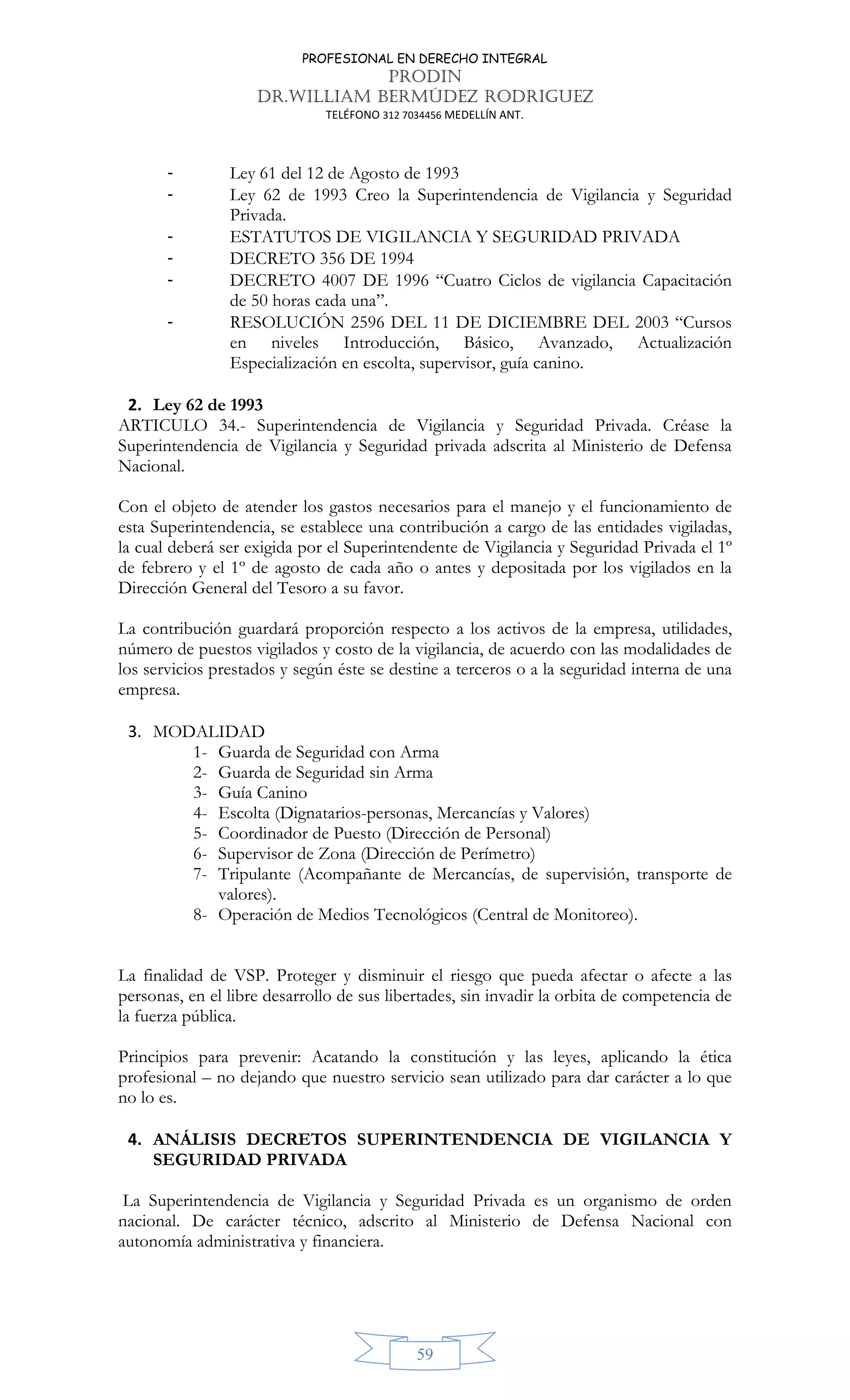 PROFESIONAL EN DERECHO INTEGRAL
PRODIN
DR.WILLIAM BERMÚDEZ RODRIGUEZ
TELÉFONO 312 7034456 MEDELLÍN ANT.
59
- Ley 61 del 12 de Agosto de 1993
- Ley 62 de 1993 Creo la Superintendencia de Vigilancia y Seguridad
Privada.
- ESTATUTOS DE VIGILANCIA Y SEGURIDAD PRIVADA
- DECRETO 356 DE 1994
- DECRETO 4007 DE 1996 “Cuatro Ciclos de vigilancia Capacitación
de 50 horas cada una”.
- RESOLUCIÓN 2596 DEL 11 DE DICIEMBRE DEL 2003 “Cursos
en niveles Introducción, Básico, Avanzado, Actualización
Especialización en escolta, supervisor, guía canino.
2. Ley 62 de 1993
ARTICULO 34.- Superintendencia de Vigilancia y Seguridad Privada. Créase la
Superintendencia de Vigilancia y Seguridad privada adscrita al Ministerio de Defensa
Nacional.
Con el objeto de atender los gastos necesarios para el manejo y el funcionamiento de
esta Superintendencia, se establece una contribución a cargo de las entidades vigiladas,
la cual deberá ser exigida por el Superintendente de Vigilancia y Seguridad Privada el 1º
de febrero y el 1º de agosto de cada año o antes y depositada por los vigilados en la
Dirección General del Tesoro a su favor.
La contribución guardará proporción respecto a los activos de la empresa, utilidades,
número de puestos vigilados y costo de la vigilancia, de acuerdo con las modalidades de
los servicios prestados y según éste se destine a terceros o a la seguridad interna de una
empresa.
3. MODALIDAD
1- Guarda de Seguridad con Arma
2- Guarda de Seguridad sin Arma
3- Guía Canino
4- Escolta (Dignatarios-personas, Mercancías y Valores)
5- Coordinador de Puesto (Dirección de Personal)
6- Supervisor de Zona (Dirección de Perímetro)
7- Tripulante (Acompañante de Mercancías, de supervisión, transporte de
valores).
8- Operación de Medios Tecnológicos (Central de Monitoreo).
La finalidad de VSP. Proteger y disminuir el riesgo que pueda afectar o afecte a las
personas, en el libre desarrollo de sus libertades, sin invadir la orbita de competencia de
la fuerza pública.
Principios para prevenir: Acatando la constitución y las leyes, aplicando la ética
profesional – no dejando que nuestro servicio sean utilizado para dar carácter a lo que
no lo es.
4. ANÁLISIS DECRETOS SUPERINTENDENCIA DE VIGILANCIA Y
SEGURIDAD PRIVADA
La Superintendencia de Vigilancia y Seguridad Privada es un organismo de orden
nacional. De carácter técnico, adscrito al Ministerio de Defensa Nacional con
autonomía administrativa y financiera.
 