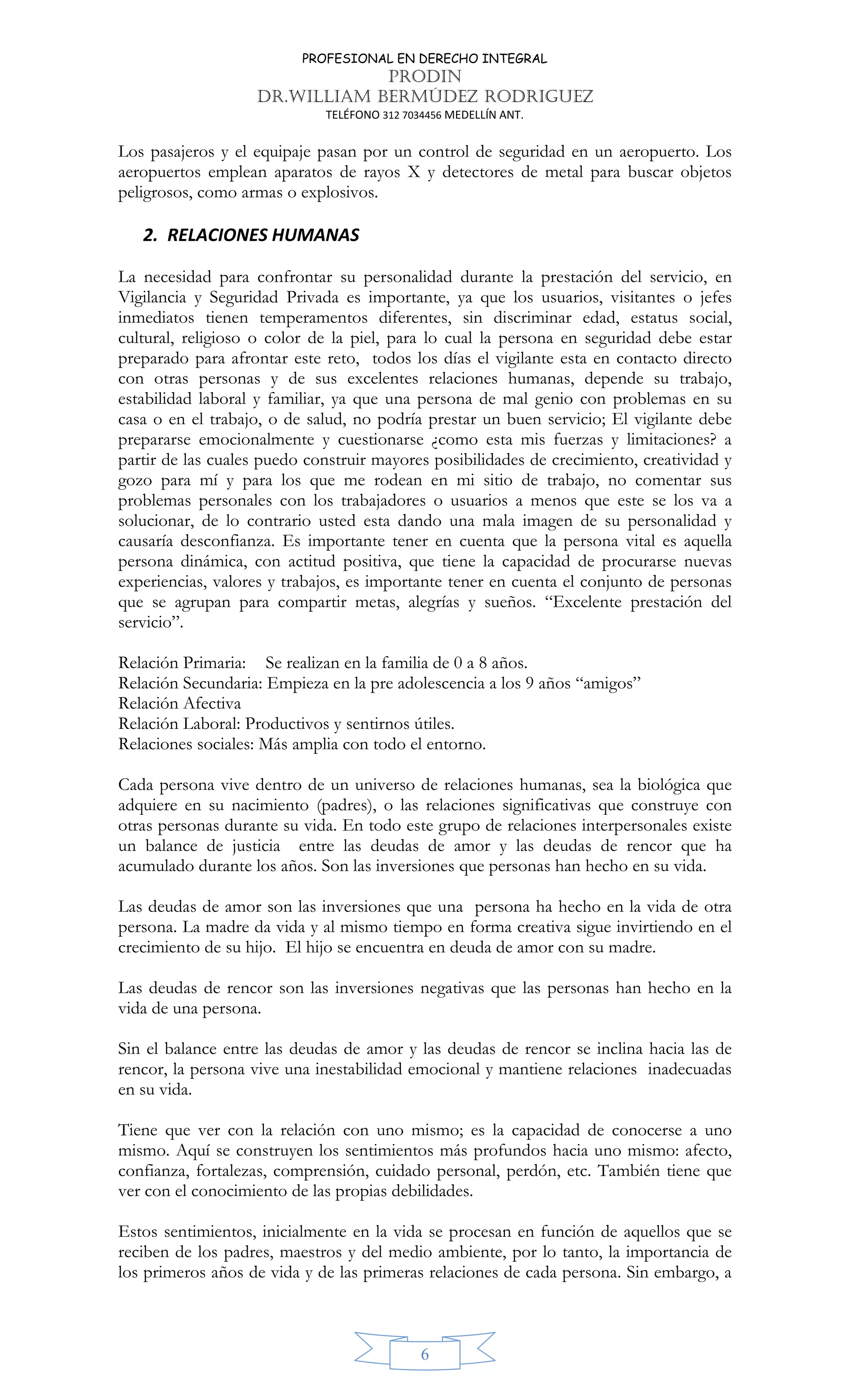 PROFESIONAL EN DERECHO INTEGRAL
PRODIN
DR.WILLIAM BERMÚDEZ RODRIGUEZ
TELÉFONO 312 7034456 MEDELLÍN ANT.
6
Los pasajeros y el equipaje pasan por un control de seguridad en un aeropuerto. Los
aeropuertos emplean aparatos de rayos X y detectores de metal para buscar objetos
peligrosos, como armas o explosivos.
2. RELACIONES HUMANAS
La necesidad para confrontar su personalidad durante la prestación del servicio, en
Vigilancia y Seguridad Privada es importante, ya que los usuarios, visitantes o jefes
inmediatos tienen temperamentos diferentes, sin discriminar edad, estatus social,
cultural, religioso o color de la piel, para lo cual la persona en seguridad debe estar
preparado para afrontar este reto, todos los días el vigilante esta en contacto directo
con otras personas y de sus excelentes relaciones humanas, depende su trabajo,
estabilidad laboral y familiar, ya que una persona de mal genio con problemas en su
casa o en el trabajo, o de salud, no podría prestar un buen servicio; El vigilante debe
prepararse emocionalmente y cuestionarse ¿como esta mis fuerzas y limitaciones? a
partir de las cuales puedo construir mayores posibilidades de crecimiento, creatividad y
gozo para mí y para los que me rodean en mi sitio de trabajo, no comentar sus
problemas personales con los trabajadores o usuarios a menos que este se los va a
solucionar, de lo contrario usted esta dando una mala imagen de su personalidad y
causaría desconfianza. Es importante tener en cuenta que la persona vital es aquella
persona dinámica, con actitud positiva, que tiene la capacidad de procurarse nuevas
experiencias, valores y trabajos, es importante tener en cuenta el conjunto de personas
que se agrupan para compartir metas, alegrías y sueños. “Excelente prestación del
servicio”.
Relación Primaria: Se realizan en la familia de 0 a 8 años.
Relación Secundaria: Empieza en la pre adolescencia a los 9 años “amigos”
Relación Afectiva
Relación Laboral: Productivos y sentirnos útiles.
Relaciones sociales: Más amplia con todo el entorno.
Cada persona vive dentro de un universo de relaciones humanas, sea la biológica que
adquiere en su nacimiento (padres), o las relaciones significativas que construye con
otras personas durante su vida. En todo este grupo de relaciones interpersonales existe
un balance de justicia entre las deudas de amor y las deudas de rencor que ha
acumulado durante los años. Son las inversiones que personas han hecho en su vida.
Las deudas de amor son las inversiones que una persona ha hecho en la vida de otra
persona. La madre da vida y al mismo tiempo en forma creativa sigue invirtiendo en el
crecimiento de su hijo. El hijo se encuentra en deuda de amor con su madre.
Las deudas de rencor son las inversiones negativas que las personas han hecho en la
vida de una persona.
Sin el balance entre las deudas de amor y las deudas de rencor se inclina hacia las de
rencor, la persona vive una inestabilidad emocional y mantiene relaciones inadecuadas
en su vida.
Tiene que ver con la relación con uno mismo; es la capacidad de conocerse a uno
mismo. Aquí se construyen los sentimientos más profundos hacia uno mismo: afecto,
confianza, fortalezas, comprensión, cuidado personal, perdón, etc. También tiene que
ver con el conocimiento de las propias debilidades.
Estos sentimientos, inicialmente en la vida se procesan en función de aquellos que se
reciben de los padres, maestros y del medio ambiente, por lo tanto, la importancia de
los primeros años de vida y de las primeras relaciones de cada persona. Sin embargo, a
 
