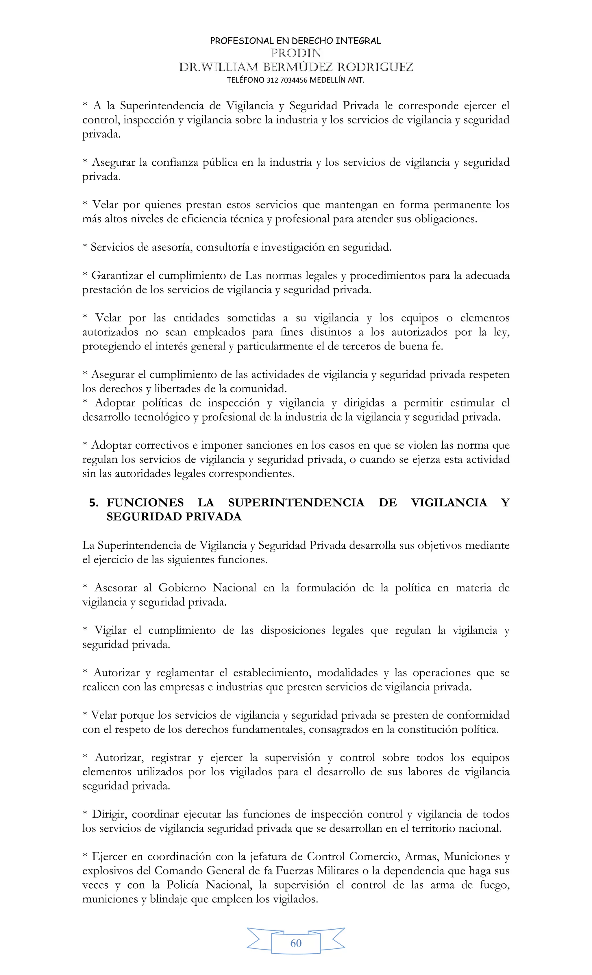 PROFESIONAL EN DERECHO INTEGRAL
PRODIN
DR.WILLIAM BERMÚDEZ RODRIGUEZ
TELÉFONO 312 7034456 MEDELLÍN ANT.
60
* A la Superintendencia de Vigilancia y Seguridad Privada le corresponde ejercer el
control, inspección y vigilancia sobre la industria y los servicios de vigilancia y seguridad
privada.
* Asegurar la confianza pública en la industria y los servicios de vigilancia y seguridad
privada.
* Velar por quienes prestan estos servicios que mantengan en forma permanente los
más altos niveles de eficiencia técnica y profesional para atender sus obligaciones.
* Servicios de asesoría, consultoría e investigación en seguridad.
* Garantizar el cumplimiento de Las normas legales y procedimientos para la adecuada
prestación de los servicios de vigilancia y seguridad privada.
* Velar por las entidades sometidas a su vigilancia y los equipos o elementos
autorizados no sean empleados para fines distintos a los autorizados por la ley,
protegiendo el interés general y particularmente el de terceros de buena fe.
* Asegurar el cumplimiento de las actividades de vigilancia y seguridad privada respeten
los derechos y libertades de la comunidad.
* Adoptar políticas de inspección y vigilancia y dirigidas a permitir estimular el
desarrollo tecnológico y profesional de la industria de la vigilancia y seguridad privada.
* Adoptar correctivos e imponer sanciones en los casos en que se violen las norma que
regulan los servicios de vigilancia y seguridad privada, o cuando se ejerza esta actividad
sin las autoridades legales correspondientes.
5. FUNCIONES LA SUPERINTENDENCIA DE VIGILANCIA Y
SEGURIDAD PRIVADA
La Superintendencia de Vigilancia y Seguridad Privada desarrolla sus objetivos mediante
el ejercicio de las siguientes funciones.
* Asesorar al Gobierno Nacional en la formulación de la política en materia de
vigilancia y seguridad privada.
* Vigilar el cumplimiento de las disposiciones legales que regulan la vigilancia y
seguridad privada.
* Autorizar y reglamentar el establecimiento, modalidades y las operaciones que se
realicen con las empresas e industrias que presten servicios de vigilancia privada.
* Velar porque los servicios de vigilancia y seguridad privada se presten de conformidad
con el respeto de los derechos fundamentales, consagrados en la constitución política.
* Autorizar, registrar y ejercer la supervisión y control sobre todos los equipos
elementos utilizados por los vigilados para el desarrollo de sus labores de vigilancia
seguridad privada.
* Dirigir, coordinar ejecutar las funciones de inspección control y vigilancia de todos
los servicios de vigilancia seguridad privada que se desarrollan en el territorio nacional.
* Ejercer en coordinación con la jefatura de Control Comercio, Armas, Municiones y
explosivos del Comando General de fa Fuerzas Militares o la dependencia que haga sus
veces y con la Policía Nacional, la supervisión el control de las arma de fuego,
municiones y blindaje que empleen los vigilados.
 