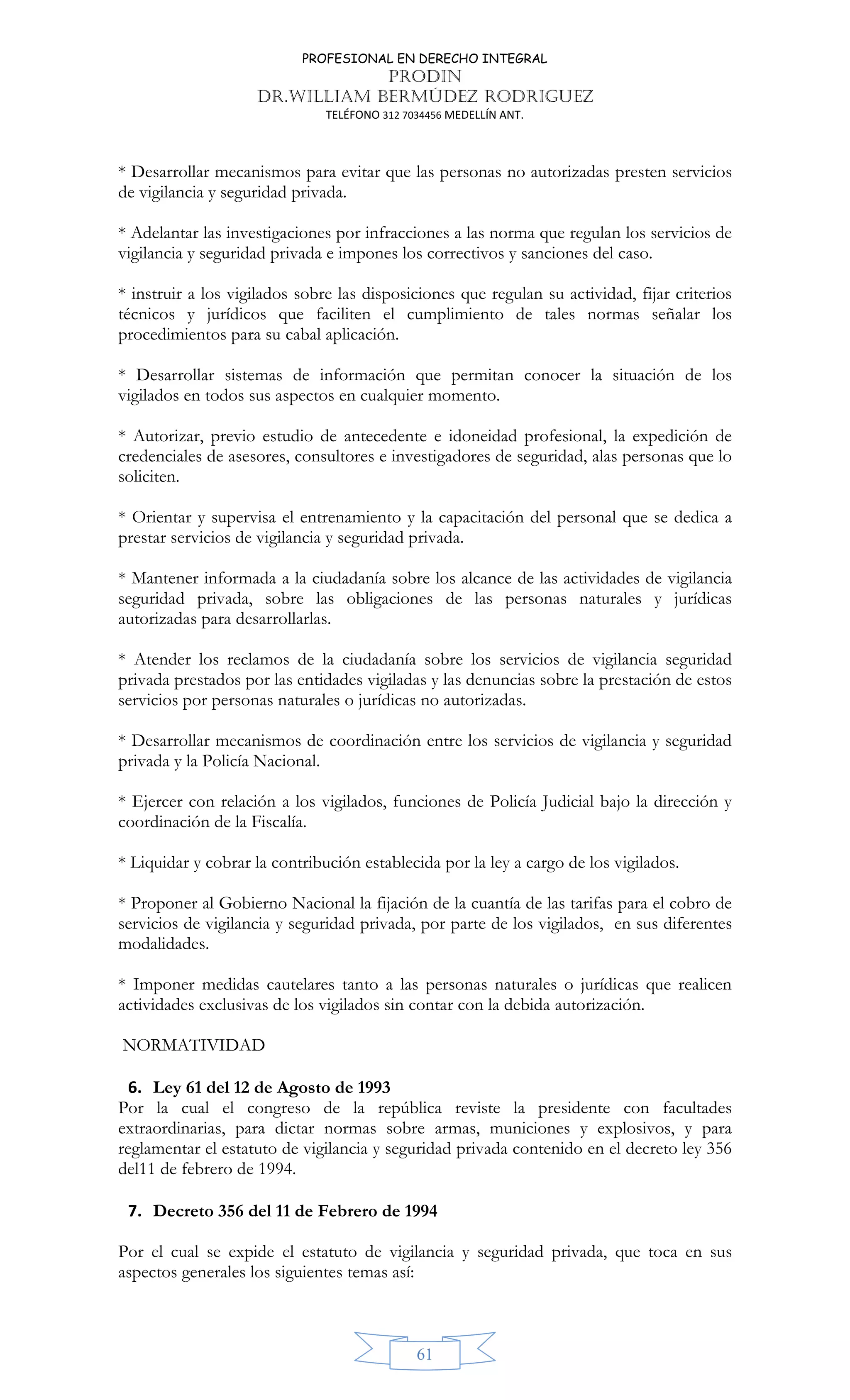 PROFESIONAL EN DERECHO INTEGRAL
PRODIN
DR.WILLIAM BERMÚDEZ RODRIGUEZ
TELÉFONO 312 7034456 MEDELLÍN ANT.
61
* Desarrollar mecanismos para evitar que las personas no autorizadas presten servicios
de vigilancia y seguridad privada.
* Adelantar las investigaciones por infracciones a las norma que regulan los servicios de
vigilancia y seguridad privada e impones los correctivos y sanciones del caso.
* instruir a los vigilados sobre las disposiciones que regulan su actividad, fijar criterios
técnicos y jurídicos que faciliten el cumplimiento de tales normas señalar los
procedimientos para su cabal aplicación.
* Desarrollar sistemas de información que permitan conocer la situación de los
vigilados en todos sus aspectos en cualquier momento.
* Autorizar, previo estudio de antecedente e idoneidad profesional, la expedición de
credenciales de asesores, consultores e investigadores de seguridad, alas personas que lo
soliciten.
* Orientar y supervisa el entrenamiento y la capacitación del personal que se dedica a
prestar servicios de vigilancia y seguridad privada.
* Mantener informada a la ciudadanía sobre los alcance de las actividades de vigilancia
seguridad privada, sobre las obligaciones de las personas naturales y jurídicas
autorizadas para desarrollarlas.
* Atender los reclamos de la ciudadanía sobre los servicios de vigilancia seguridad
privada prestados por las entidades vigiladas y las denuncias sobre la prestación de estos
servicios por personas naturales o jurídicas no autorizadas.
* Desarrollar mecanismos de coordinación entre los servicios de vigilancia y seguridad
privada y la Policía Nacional.
* Ejercer con relación a los vigilados, funciones de Policía Judicial bajo la dirección y
coordinación de la Fiscalía.
* Liquidar y cobrar la contribución establecida por la ley a cargo de los vigilados.
* Proponer al Gobierno Nacional la fijación de la cuantía de las tarifas para el cobro de
servicios de vigilancia y seguridad privada, por parte de los vigilados, en sus diferentes
modalidades.
* Imponer medidas cautelares tanto a las personas naturales o jurídicas que realicen
actividades exclusivas de los vigilados sin contar con la debida autorización.
NORMATIVIDAD
6. Ley 61 del 12 de Agosto de 1993
Por la cual el congreso de la república reviste la presidente con facultades
extraordinarias, para dictar normas sobre armas, municiones y explosivos, y para
reglamentar el estatuto de vigilancia y seguridad privada contenido en el decreto ley 356
del11 de febrero de 1994.
7. Decreto 356 del 11 de Febrero de 1994
Por el cual se expide el estatuto de vigilancia y seguridad privada, que toca en sus
aspectos generales los siguientes temas así:
 
