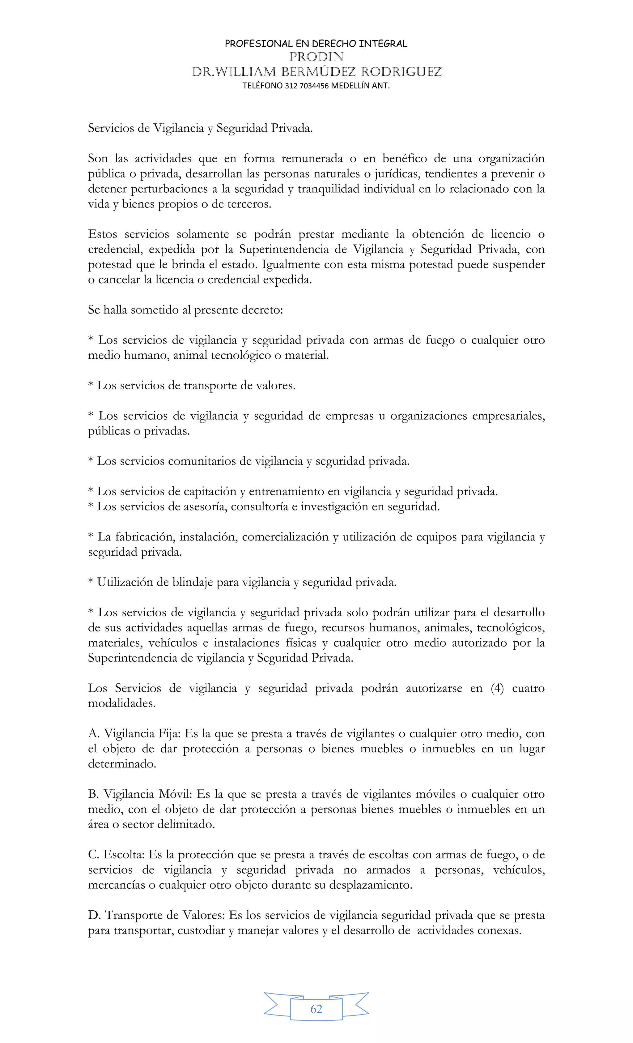 PROFESIONAL EN DERECHO INTEGRAL
PRODIN
DR.WILLIAM BERMÚDEZ RODRIGUEZ
TELÉFONO 312 7034456 MEDELLÍN ANT.
62
Servicios de Vigilancia y Seguridad Privada.
Son las actividades que en forma remunerada o en benéfico de una organización
pública o privada, desarrollan las personas naturales o jurídicas, tendientes a prevenir o
detener perturbaciones a la seguridad y tranquilidad individual en lo relacionado con la
vida y bienes propios o de terceros.
Estos servicios solamente se podrán prestar mediante la obtención de licencio o
credencial, expedida por la Superintendencia de Vigilancia y Seguridad Privada, con
potestad que le brinda el estado. Igualmente con esta misma potestad puede suspender
o cancelar la licencia o credencial expedida.
Se halla sometido al presente decreto:
* Los servicios de vigilancia y seguridad privada con armas de fuego o cualquier otro
medio humano, animal tecnológico o material.
* Los servicios de transporte de valores.
* Los servicios de vigilancia y seguridad de empresas u organizaciones empresariales,
públicas o privadas.
* Los servicios comunitarios de vigilancia y seguridad privada.
* Los servicios de capitación y entrenamiento en vigilancia y seguridad privada.
* Los servicios de asesoría, consultoría e investigación en seguridad.
* La fabricación, instalación, comercialización y utilización de equipos para vigilancia y
seguridad privada.
* Utilización de blindaje para vigilancia y seguridad privada.
* Los servicios de vigilancia y seguridad privada solo podrán utilizar para el desarrollo
de sus actividades aquellas armas de fuego, recursos humanos, animales, tecnológicos,
materiales, vehículos e instalaciones físicas y cualquier otro medio autorizado por la
Superintendencia de vigilancia y Seguridad Privada.
Los Servicios de vigilancia y seguridad privada podrán autorizarse en (4) cuatro
modalidades.
A. Vigilancia Fija: Es la que se presta a través de vigilantes o cualquier otro medio, con
el objeto de dar protección a personas o bienes muebles o inmuebles en un lugar
determinado.
B. Vigilancia Móvil: Es la que se presta a través de vigilantes móviles o cualquier otro
medio, con el objeto de dar protección a personas bienes muebles o inmuebles en un
área o sector delimitado.
C. Escolta: Es la protección que se presta a través de escoltas con armas de fuego, o de
servicios de vigilancia y seguridad privada no armados a personas, vehículos,
mercancías o cualquier otro objeto durante su desplazamiento.
D. Transporte de Valores: Es los servicios de vigilancia seguridad privada que se presta
para transportar, custodiar y manejar valores y el desarrollo de actividades conexas.
 