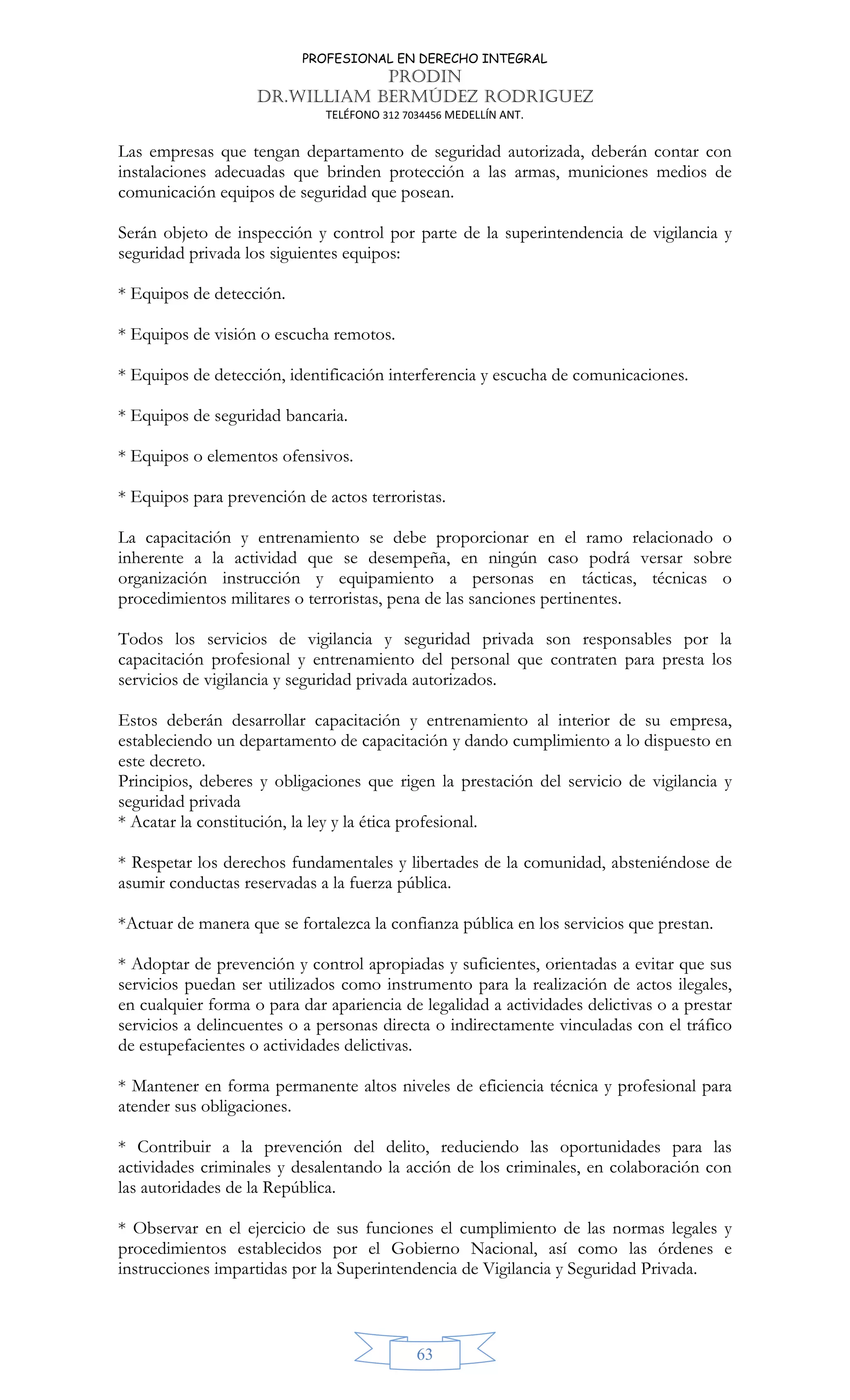 PROFESIONAL EN DERECHO INTEGRAL
PRODIN
DR.WILLIAM BERMÚDEZ RODRIGUEZ
TELÉFONO 312 7034456 MEDELLÍN ANT.
63
Las empresas que tengan departamento de seguridad autorizada, deberán contar con
instalaciones adecuadas que brinden protección a las armas, municiones medios de
comunicación equipos de seguridad que posean.
Serán objeto de inspección y control por parte de la superintendencia de vigilancia y
seguridad privada los siguientes equipos:
* Equipos de detección.
* Equipos de visión o escucha remotos.
* Equipos de detección, identificación interferencia y escucha de comunicaciones.
* Equipos de seguridad bancaria.
* Equipos o elementos ofensivos.
* Equipos para prevención de actos terroristas.
La capacitación y entrenamiento se debe proporcionar en el ramo relacionado o
inherente a la actividad que se desempeña, en ningún caso podrá versar sobre
organización instrucción y equipamiento a personas en tácticas, técnicas o
procedimientos militares o terroristas, pena de las sanciones pertinentes.
Todos los servicios de vigilancia y seguridad privada son responsables por la
capacitación profesional y entrenamiento del personal que contraten para presta los
servicios de vigilancia y seguridad privada autorizados.
Estos deberán desarrollar capacitación y entrenamiento al interior de su empresa,
estableciendo un departamento de capacitación y dando cumplimiento a lo dispuesto en
este decreto.
Principios, deberes y obligaciones que rigen la prestación del servicio de vigilancia y
seguridad privada
* Acatar la constitución, la ley y la ética profesional.
* Respetar los derechos fundamentales y libertades de la comunidad, absteniéndose de
asumir conductas reservadas a la fuerza pública.
*Actuar de manera que se fortalezca la confianza pública en los servicios que prestan.
* Adoptar de prevención y control apropiadas y suficientes, orientadas a evitar que sus
servicios puedan ser utilizados como instrumento para la realización de actos ilegales,
en cualquier forma o para dar apariencia de legalidad a actividades delictivas o a prestar
servicios a delincuentes o a personas directa o indirectamente vinculadas con el tráfico
de estupefacientes o actividades delictivas.
* Mantener en forma permanente altos niveles de eficiencia técnica y profesional para
atender sus obligaciones.
* Contribuir a la prevención del delito, reduciendo las oportunidades para las
actividades criminales y desalentando la acción de los criminales, en colaboración con
las autoridades de la República.
* Observar en el ejercicio de sus funciones el cumplimiento de las normas legales y
procedimientos establecidos por el Gobierno Nacional, así como las órdenes e
instrucciones impartidas por la Superintendencia de Vigilancia y Seguridad Privada.
 