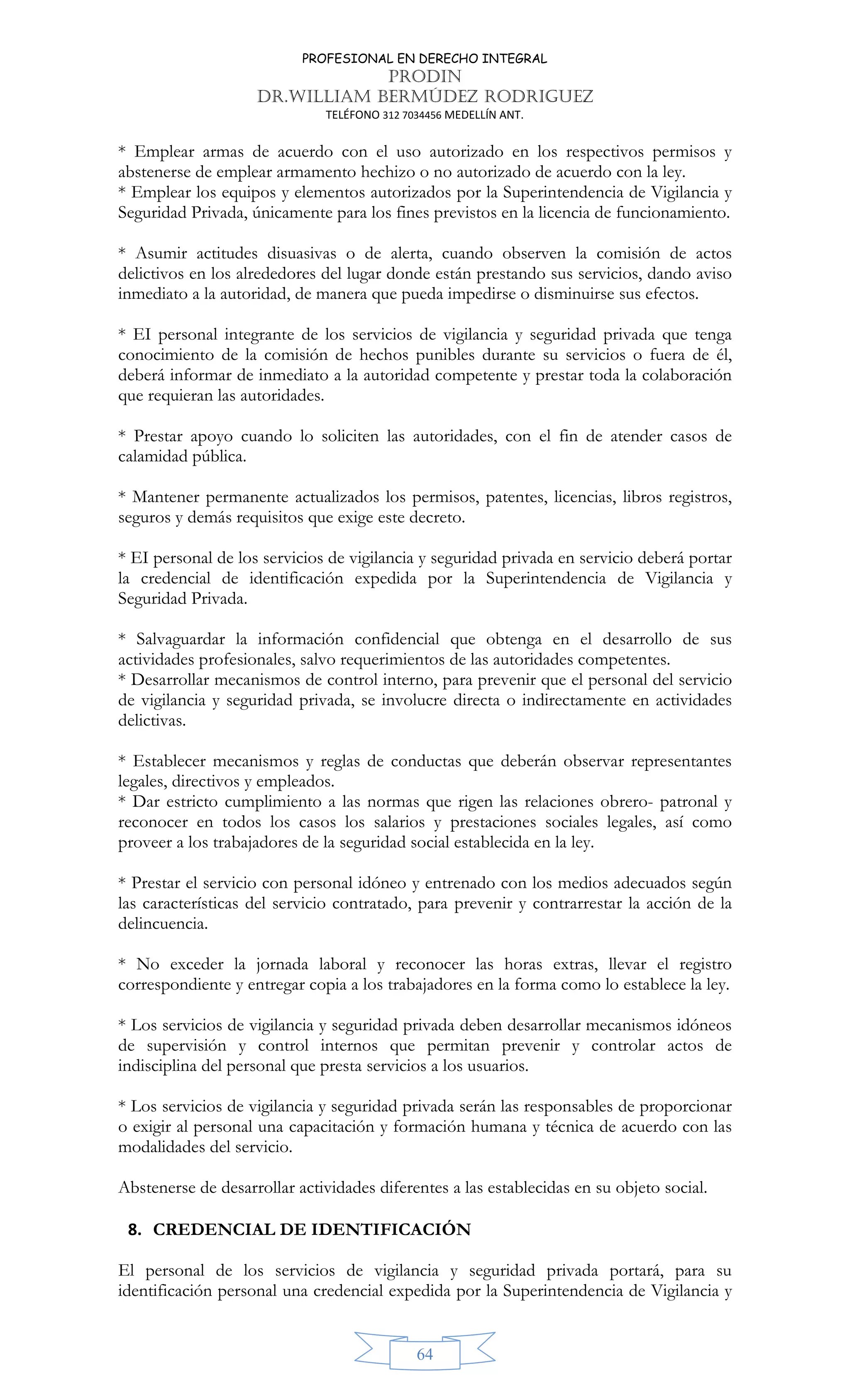 PROFESIONAL EN DERECHO INTEGRAL
PRODIN
DR.WILLIAM BERMÚDEZ RODRIGUEZ
TELÉFONO 312 7034456 MEDELLÍN ANT.
64
* Emplear armas de acuerdo con el uso autorizado en los respectivos permisos y
abstenerse de emplear armamento hechizo o no autorizado de acuerdo con la ley.
* Emplear los equipos y elementos autorizados por la Superintendencia de Vigilancia y
Seguridad Privada, únicamente para los fines previstos en la licencia de funcionamiento.
* Asumir actitudes disuasivas o de alerta, cuando observen la comisión de actos
delictivos en los alrededores del lugar donde están prestando sus servicios, dando aviso
inmediato a la autoridad, de manera que pueda impedirse o disminuirse sus efectos.
* EI personal integrante de los servicios de vigilancia y seguridad privada que tenga
conocimiento de la comisión de hechos punibles durante su servicios o fuera de él,
deberá informar de inmediato a la autoridad competente y prestar toda la colaboración
que requieran las autoridades.
* Prestar apoyo cuando lo soliciten las autoridades, con el fin de atender casos de
calamidad pública.
* Mantener permanente actualizados los permisos, patentes, licencias, libros registros,
seguros y demás requisitos que exige este decreto.
* EI personal de los servicios de vigilancia y seguridad privada en servicio deberá portar
la credencial de identificación expedida por la Superintendencia de Vigilancia y
Seguridad Privada.
* Salvaguardar la información confidencial que obtenga en el desarrollo de sus
actividades profesionales, salvo requerimientos de las autoridades competentes.
* Desarrollar mecanismos de control interno, para prevenir que el personal del servicio
de vigilancia y seguridad privada, se involucre directa o indirectamente en actividades
delictivas.
* Establecer mecanismos y reglas de conductas que deberán observar representantes
legales, directivos y empleados.
* Dar estricto cumplimiento a las normas que rigen las relaciones obrero- patronal y
reconocer en todos los casos los salarios y prestaciones sociales legales, así como
proveer a los trabajadores de la seguridad social establecida en la ley.
* Prestar el servicio con personal idóneo y entrenado con los medios adecuados según
las características del servicio contratado, para prevenir y contrarrestar la acción de la
delincuencia.
* No exceder la jornada laboral y reconocer las horas extras, llevar el registro
correspondiente y entregar copia a los trabajadores en la forma como lo establece la ley.
* Los servicios de vigilancia y seguridad privada deben desarrollar mecanismos idóneos
de supervisión y control internos que permitan prevenir y controlar actos de
indisciplina del personal que presta servicios a los usuarios.
* Los servicios de vigilancia y seguridad privada serán las responsables de proporcionar
o exigir al personal una capacitación y formación humana y técnica de acuerdo con las
modalidades del servicio.
Abstenerse de desarrollar actividades diferentes a las establecidas en su objeto social.
8. CREDENCIAL DE IDENTIFICACIÓN
El personal de los servicios de vigilancia y seguridad privada portará, para su
identificación personal una credencial expedida por la Superintendencia de Vigilancia y
 