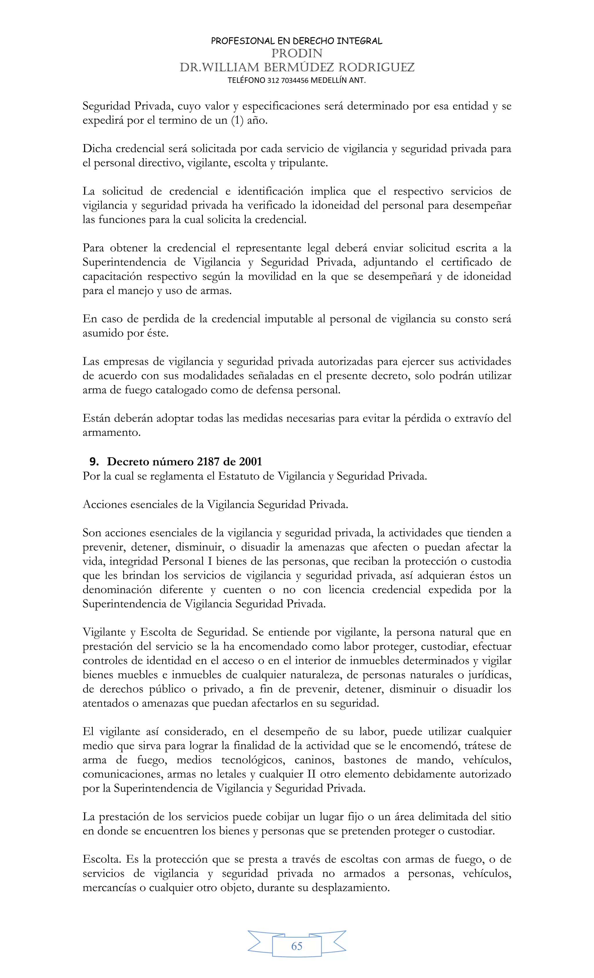 PROFESIONAL EN DERECHO INTEGRAL
PRODIN
DR.WILLIAM BERMÚDEZ RODRIGUEZ
TELÉFONO 312 7034456 MEDELLÍN ANT.
65
Seguridad Privada, cuyo valor y especificaciones será determinado por esa entidad y se
expedirá por el termino de un (1) año.
Dicha credencial será solicitada por cada servicio de vigilancia y seguridad privada para
el personal directivo, vigilante, escolta y tripulante.
La solicitud de credencial e identificación implica que el respectivo servicios de
vigilancia y seguridad privada ha verificado la idoneidad del personal para desempeñar
las funciones para la cual solicita la credencial.
Para obtener la credencial el representante legal deberá enviar solicitud escrita a la
Superintendencia de Vigilancia y Seguridad Privada, adjuntando el certificado de
capacitación respectivo según la movilidad en la que se desempeñará y de idoneidad
para el manejo y uso de armas.
En caso de perdida de la credencial imputable al personal de vigilancia su consto será
asumido por éste.
Las empresas de vigilancia y seguridad privada autorizadas para ejercer sus actividades
de acuerdo con sus modalidades señaladas en el presente decreto, solo podrán utilizar
arma de fuego catalogado como de defensa personal.
Están deberán adoptar todas las medidas necesarias para evitar la pérdida o extravío del
armamento.
9. Decreto número 2187 de 2001
Por la cual se reglamenta el Estatuto de Vigilancia y Seguridad Privada.
Acciones esenciales de la Vigilancia Seguridad Privada.
Son acciones esenciales de la vigilancia y seguridad privada, la actividades que tienden a
prevenir, detener, disminuir, o disuadir la amenazas que afecten o puedan afectar la
vida, integridad Personal I bienes de las personas, que reciban la protección o custodia
que les brindan los servicios de vigilancia y seguridad privada, así adquieran éstos un
denominación diferente y cuenten o no con licencia credencial expedida por la
Superintendencia de Vigilancia Seguridad Privada.
Vigilante y Escolta de Seguridad. Se entiende por vigilante, la persona natural que en
prestación del servicio se la ha encomendado como labor proteger, custodiar, efectuar
controles de identidad en el acceso o en el interior de inmuebles determinados y vigilar
bienes muebles e inmuebles de cualquier naturaleza, de personas naturales o jurídicas,
de derechos público o privado, a fin de prevenir, detener, disminuir o disuadir los
atentados o amenazas que puedan afectarlos en su seguridad.
El vigilante así considerado, en el desempeño de su labor, puede utilizar cualquier
medio que sirva para lograr la finalidad de la actividad que se le encomendó, trátese de
arma de fuego, medios tecnológicos, caninos, bastones de mando, vehículos,
comunicaciones, armas no letales y cualquier II otro elemento debidamente autorizado
por la Superintendencia de Vigilancia y Seguridad Privada.
La prestación de los servicios puede cobijar un lugar fijo o un área delimitada del sitio
en donde se encuentren los bienes y personas que se pretenden proteger o custodiar.
Escolta. Es la protección que se presta a través de escoltas con armas de fuego, o de
servicios de vigilancia y seguridad privada no armados a personas, vehículos,
mercancías o cualquier otro objeto, durante su desplazamiento.
 