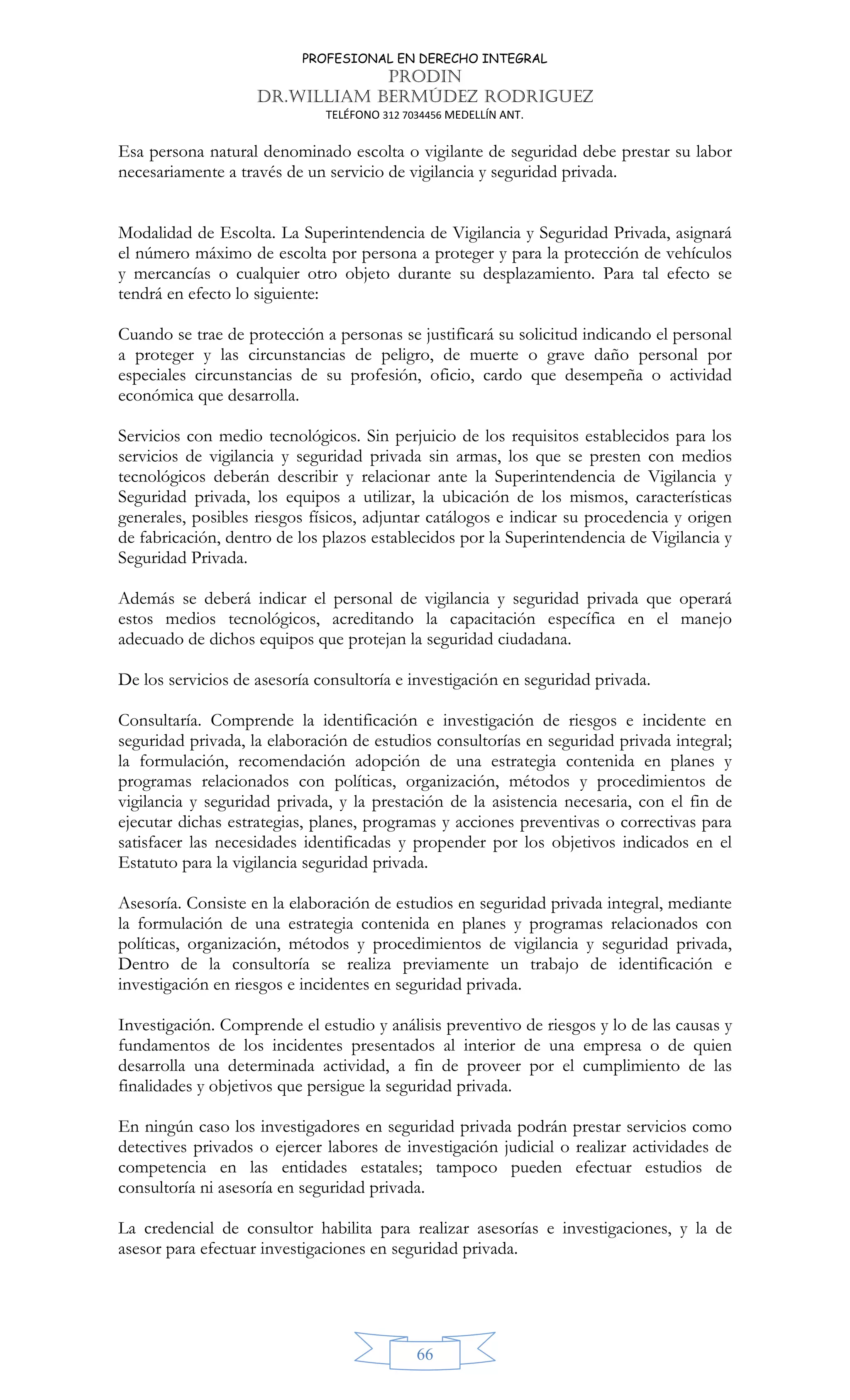 PROFESIONAL EN DERECHO INTEGRAL
PRODIN
DR.WILLIAM BERMÚDEZ RODRIGUEZ
TELÉFONO 312 7034456 MEDELLÍN ANT.
66
Esa persona natural denominado escolta o vigilante de seguridad debe prestar su labor
necesariamente a través de un servicio de vigilancia y seguridad privada.
Modalidad de Escolta. La Superintendencia de Vigilancia y Seguridad Privada, asignará
el número máximo de escolta por persona a proteger y para la protección de vehículos
y mercancías o cualquier otro objeto durante su desplazamiento. Para tal efecto se
tendrá en efecto lo siguiente:
Cuando se trae de protección a personas se justificará su solicitud indicando el personal
a proteger y las circunstancias de peligro, de muerte o grave daño personal por
especiales circunstancias de su profesión, oficio, cardo que desempeña o actividad
económica que desarrolla.
Servicios con medio tecnológicos. Sin perjuicio de los requisitos establecidos para los
servicios de vigilancia y seguridad privada sin armas, los que se presten con medios
tecnológicos deberán describir y relacionar ante la Superintendencia de Vigilancia y
Seguridad privada, los equipos a utilizar, la ubicación de los mismos, características
generales, posibles riesgos físicos, adjuntar catálogos e indicar su procedencia y origen
de fabricación, dentro de los plazos establecidos por la Superintendencia de Vigilancia y
Seguridad Privada.
Además se deberá indicar el personal de vigilancia y seguridad privada que operará
estos medios tecnológicos, acreditando la capacitación específica en el manejo
adecuado de dichos equipos que protejan la seguridad ciudadana.
De los servicios de asesoría consultoría e investigación en seguridad privada.
Consultaría. Comprende la identificación e investigación de riesgos e incidente en
seguridad privada, la elaboración de estudios consultorías en seguridad privada integral;
la formulación, recomendación adopción de una estrategia contenida en planes y
programas relacionados con políticas, organización, métodos y procedimientos de
vigilancia y seguridad privada, y la prestación de la asistencia necesaria, con el fin de
ejecutar dichas estrategias, planes, programas y acciones preventivas o correctivas para
satisfacer las necesidades identificadas y propender por los objetivos indicados en el
Estatuto para la vigilancia seguridad privada.
Asesoría. Consiste en la elaboración de estudios en seguridad privada integral, mediante
la formulación de una estrategia contenida en planes y programas relacionados con
políticas, organización, métodos y procedimientos de vigilancia y seguridad privada,
Dentro de la consultoría se realiza previamente un trabajo de identificación e
investigación en riesgos e incidentes en seguridad privada.
Investigación. Comprende el estudio y análisis preventivo de riesgos y lo de las causas y
fundamentos de los incidentes presentados al interior de una empresa o de quien
desarrolla una determinada actividad, a fin de proveer por el cumplimiento de las
finalidades y objetivos que persigue la seguridad privada.
En ningún caso los investigadores en seguridad privada podrán prestar servicios como
detectives privados o ejercer labores de investigación judicial o realizar actividades de
competencia en las entidades estatales; tampoco pueden efectuar estudios de
consultoría ni asesoría en seguridad privada.
La credencial de consultor habilita para realizar asesorías e investigaciones, y la de
asesor para efectuar investigaciones en seguridad privada.
 