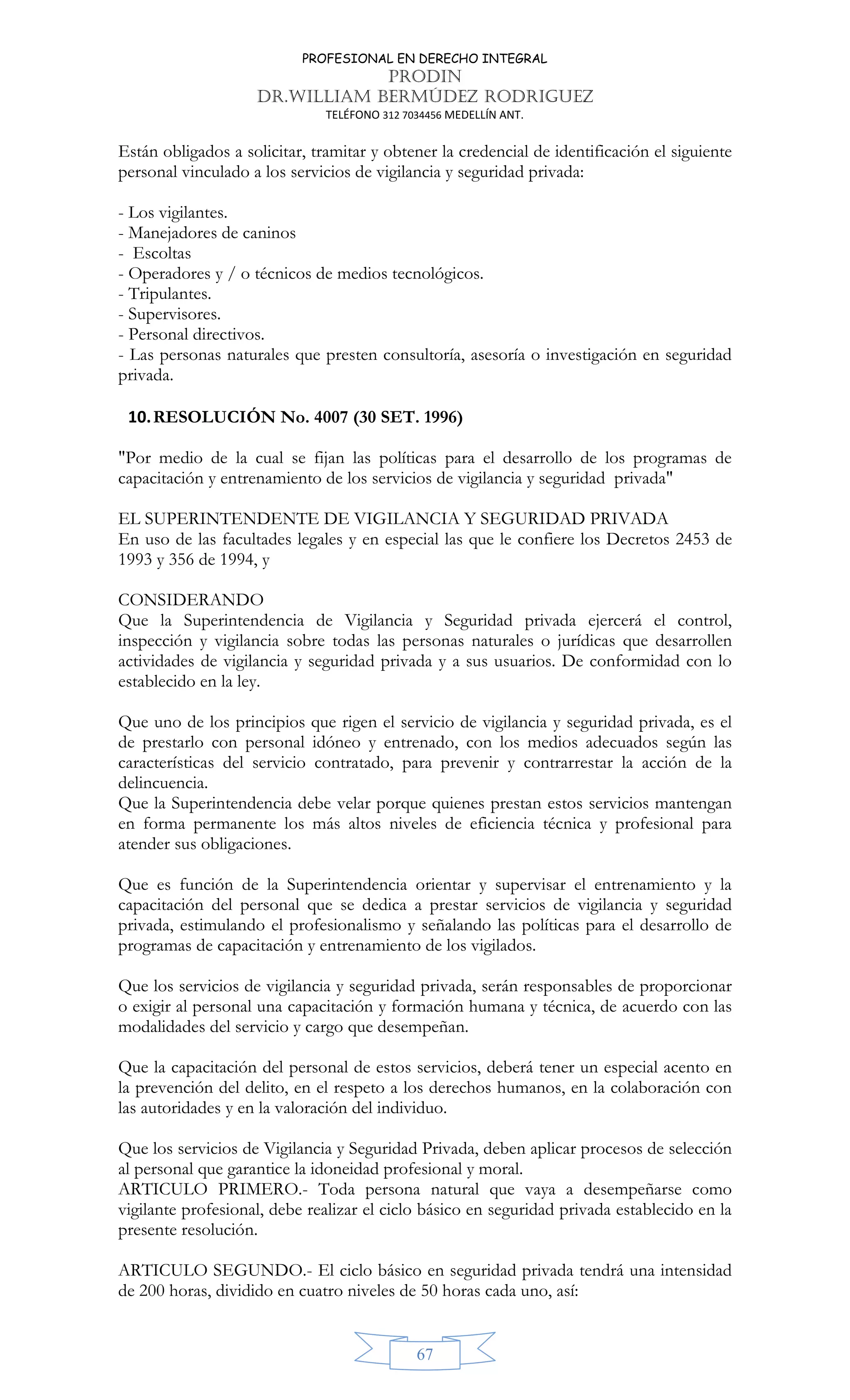 PROFESIONAL EN DERECHO INTEGRAL
PRODIN
DR.WILLIAM BERMÚDEZ RODRIGUEZ
TELÉFONO 312 7034456 MEDELLÍN ANT.
67
Están obligados a solicitar, tramitar y obtener la credencial de identificación el siguiente
personal vinculado a los servicios de vigilancia y seguridad privada:
- Los vigilantes.
- Manejadores de caninos
- Escoltas
- Operadores y / o técnicos de medios tecnológicos.
- Tripulantes.
- Supervisores.
- Personal directivos.
- Las personas naturales que presten consultoría, asesoría o investigación en seguridad
privada.
10.RESOLUCIÓN No. 4007 (30 SET. 1996)
"Por medio de la cual se fijan las políticas para el desarrollo de los programas de
capacitación y entrenamiento de los servicios de vigilancia y seguridad privada"
EL SUPERINTENDENTE DE VIGILANCIA Y SEGURIDAD PRIVADA
En uso de las facultades legales y en especial las que le confiere los Decretos 2453 de
1993 y 356 de 1994, y
CONSIDERANDO
Que la Superintendencia de Vigilancia y Seguridad privada ejercerá el control,
inspección y vigilancia sobre todas las personas naturales o jurídicas que desarrollen
actividades de vigilancia y seguridad privada y a sus usuarios. De conformidad con lo
establecido en la ley.
Que uno de los principios que rigen el servicio de vigilancia y seguridad privada, es el
de prestarlo con personal idóneo y entrenado, con los medios adecuados según las
características del servicio contratado, para prevenir y contrarrestar la acción de la
delincuencia.
Que la Superintendencia debe velar porque quienes prestan estos servicios mantengan
en forma permanente los más altos niveles de eficiencia técnica y profesional para
atender sus obligaciones.
Que es función de la Superintendencia orientar y supervisar el entrenamiento y la
capacitación del personal que se dedica a prestar servicios de vigilancia y seguridad
privada, estimulando el profesionalismo y señalando las políticas para el desarrollo de
programas de capacitación y entrenamiento de los vigilados.
Que los servicios de vigilancia y seguridad privada, serán responsables de proporcionar
o exigir al personal una capacitación y formación humana y técnica, de acuerdo con las
modalidades del servicio y cargo que desempeñan.
Que la capacitación del personal de estos servicios, deberá tener un especial acento en
la prevención del delito, en el respeto a los derechos humanos, en la colaboración con
las autoridades y en la valoración del individuo.
Que los servicios de Vigilancia y Seguridad Privada, deben aplicar procesos de selección
al personal que garantice la idoneidad profesional y moral.
ARTICULO PRIMERO.- Toda persona natural que vaya a desempeñarse como
vigilante profesional, debe realizar el ciclo básico en seguridad privada establecido en la
presente resolución.
ARTICULO SEGUNDO.- El ciclo básico en seguridad privada tendrá una intensidad
de 200 horas, dividido en cuatro niveles de 50 horas cada uno, así:
 