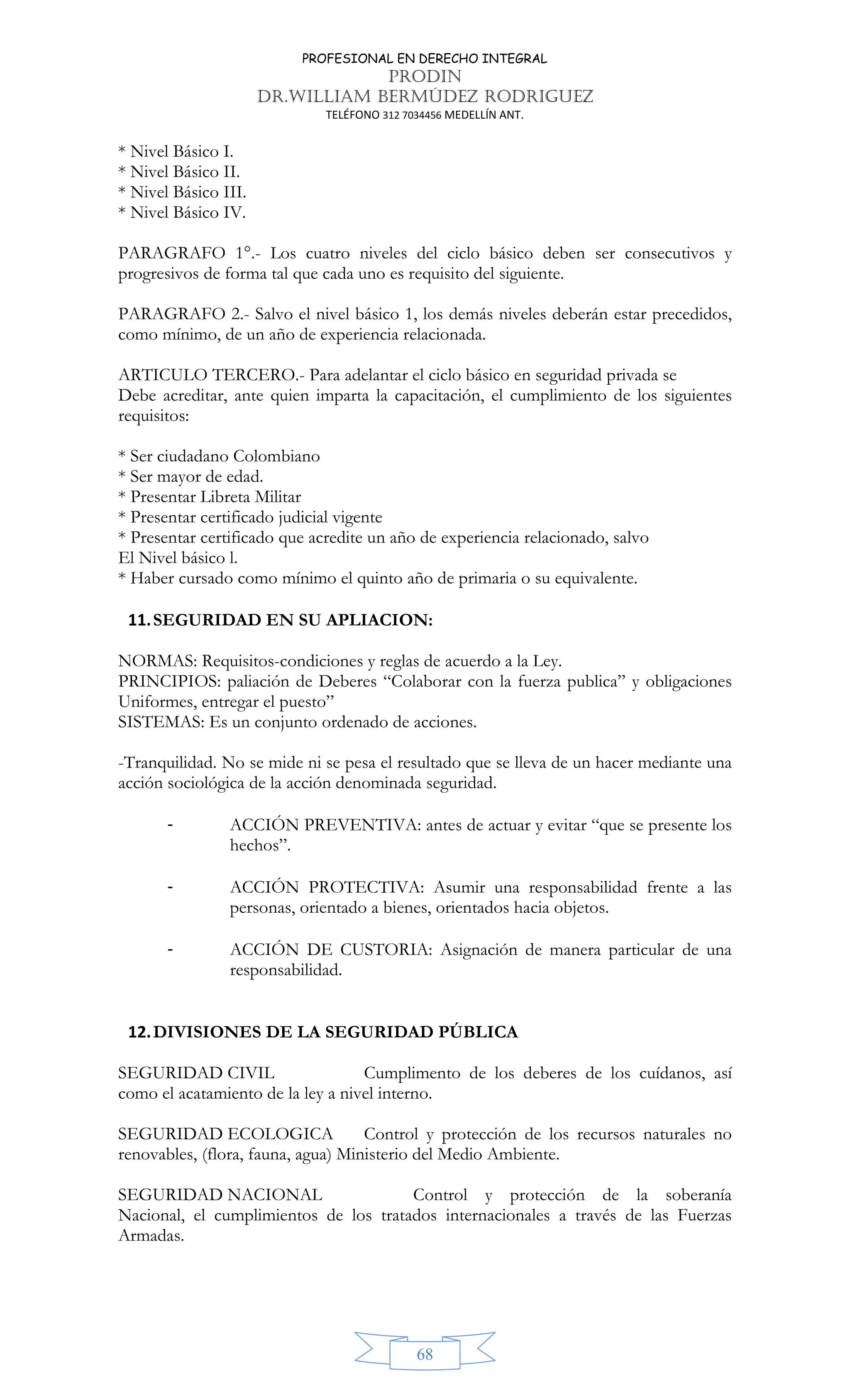PROFESIONAL EN DERECHO INTEGRAL
PRODIN
DR.WILLIAM BERMÚDEZ RODRIGUEZ
TELÉFONO 312 7034456 MEDELLÍN ANT.
68
* Nivel Básico I.
* Nivel Básico II.
* Nivel Básico III.
* Nivel Básico IV.
PARAGRAFO 1°.- Los cuatro niveles del ciclo básico deben ser consecutivos y
progresivos de forma tal que cada uno es requisito del siguiente.
PARAGRAFO 2.- Salvo el nivel básico 1, los demás niveles deberán estar precedidos,
como mínimo, de un año de experiencia relacionada.
ARTICULO TERCERO.- Para adelantar el ciclo básico en seguridad privada se
Debe acreditar, ante quien imparta la capacitación, el cumplimiento de los siguientes
requisitos:
* Ser ciudadano Colombiano
* Ser mayor de edad.
* Presentar Libreta Militar
* Presentar certificado judicial vigente
* Presentar certificado que acredite un año de experiencia relacionado, salvo
El Nivel básico l.
* Haber cursado como mínimo el quinto año de primaria o su equivalente.
11.SEGURIDAD EN SU APLIACION:
NORMAS: Requisitos-condiciones y reglas de acuerdo a la Ley.
PRINCIPIOS: paliación de Deberes “Colaborar con la fuerza publica” y obligaciones
Uniformes, entregar el puesto”
SISTEMAS: Es un conjunto ordenado de acciones.
-Tranquilidad. No se mide ni se pesa el resultado que se lleva de un hacer mediante una
acción sociológica de la acción denominada seguridad.
- ACCIÓN PREVENTIVA: antes de actuar y evitar “que se presente los
hechos”.
- ACCIÓN PROTECTIVA: Asumir una responsabilidad frente a las
personas, orientado a bienes, orientados hacia objetos.
- ACCIÓN DE CUSTORIA: Asignación de manera particular de una
responsabilidad.
12.DIVISIONES DE LA SEGURIDAD PÚBLICA
SEGURIDAD CIVIL Cumplimento de los deberes de los cuídanos, así
como el acatamiento de la ley a nivel interno.
SEGURIDAD ECOLOGICA Control y protección de los recursos naturales no
renovables, (flora, fauna, agua) Ministerio del Medio Ambiente.
SEGURIDAD NACIONAL Control y protección de la soberanía
Nacional, el cumplimientos de los tratados internacionales a través de las Fuerzas
Armadas.
 